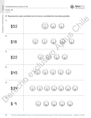 Texto Utilizable Única y Exclusivamente para Fines de Enseñanza - Aptus Chile46
NÚMEROSYOPERACIONES1ºBÁSICO
Unidad Números hasta el 100
Ficha 18
Clase 8
$52
$18
$22
$45
$34
$ 9
►► Represente cada cantidad con la menor cantidad de monedas posible.
1.
2.
3.
4.
5.
6.
D
erecho
exclusivo
Aptus
C
hile
 