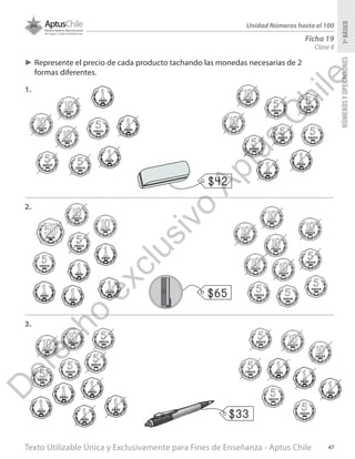 Texto Utilizable Única y Exclusivamente para Fines de Enseñanza - Aptus Chile 47
NÚMEROSYOPERACIONES1ºBÁSICO
Unidad Números hasta el 100
Ficha 19
Clase 8
►► Represente el precio de cada producto tachando las monedas necesarias de 2
formas diferentes.
1.
2.
3.
$42
$65
$33
D
erecho
exclusivo
Aptus
C
hile
 