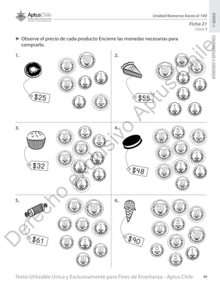 Texto Utilizable Única y Exclusivamente para Fines de Enseñanza - Aptus Chile 49
NÚMEROSYOPERACIONES1ºBÁSICO
Unidad Números hasta el 100
Ficha 21
Clase 9
►► Observe el precio de cada producto Encierre las monedas necesarias para
comprarlo.
1. 2.
3. 4.
5. 6.
$25 $55
$32 $48
$61 $90
D
erecho
exclusivo
Aptus
C
hile
 