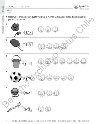 Texto Utilizable Única y Exclusivamente para Fines de Enseñanza - Aptus Chile50
NÚMEROSYOPERACIONES1ºBÁSICO
Unidad Números hasta el 100
Ficha 22
Clase 9
►► Observe el precio del producto y dibuje la menor cantidad de monedas con las que
podría comprarlo.
1.
2.
3.
4.
5.
6.
$25
$53
$47
$90
$61
$15
D
erecho
exclusivo
Aptus
C
hile
 