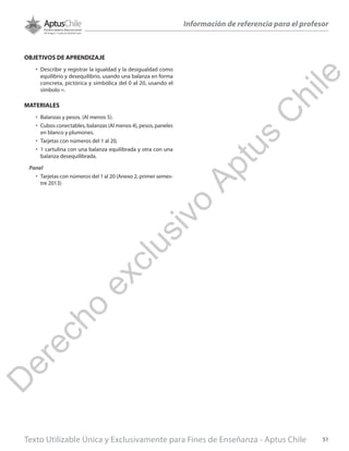 Texto Utilizable Única y Exclusivamente para Fines de Enseñanza - Aptus Chile 51
Información de referencia para el profesor
OBJETIVOS DE APRENDIZAJE
•	 Describir y registrar la igualdad y la desigualdad como
equilibrio y desequilibrio, usando una balanza en forma
concreta, pictórica y simbólica del 0 al 20, usando el
símbolo =.
MATERIALES
•	 Balanzas y pesos. (Al menos 5).
•	 Cubos conectables, balanzas (Al menos 4), pesos, paneles
en blanco y plumones.
•	 Tarjetas con números del 1 al 20,
•	 1 cartulina con una balanza equilibrada y otra con una
balanza desequilibrada.
Panel
•	 Tarjetas con números del 1 al 20 (Anexo 2, primer semes-
tre 2013)
D
erecho
exclusivo
Aptus
C
hile
 