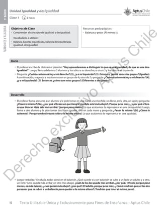 Texto Utilizable Única y Exclusivamente para Fines de Enseñanza - Aptus Chile52
Unidad Igualdad y desigualdad
PATRONESYÁLGEBRA1ºBÁSICO
2 horas‹Clase 1
Objetivos de Clase
űű Comprender el concepto de igualdad y desigualdad.
Vocabulario a utilizar:
űű Balanza, balanza equilibrada, balanza desequilibrada,
igualdad, desigualdad.
Recursos pedagógicos
űű Balanzas y pesos (Al menos 5).
Inicio
•	 El profesor escribe de título en el pizarrón:“Hoy aprenderemos a distinguir lo que es una igualdad y lo que es una des-
igualdad”. Luego, llama adelante a 3 alumnos y los ubica a su derecha y a otros 3 y los ubica a su izquierda.
•	 Pregunta: ¿Cuántos alumnos hay a mi derecha? (3), ¿y a mi izquierda? (3). Entonces, ¿cómo son estos grupos? (Iguales).
A continuación, reagrupa a los alumnos en un grupo de 4 y otro de 2 y pregunta: ¿Cuántos alumnos hay a mi derecha? (4),
¿y a mi izquierda? (2). Entonces, ¿cómo son estos grupos? (Diferentes o desiguales).
•	 El profesor llama adelante a un alumno y le pide tomar en una mano una mochila con libros, en la otra, un lápiz y pregunta:
¿Pesan lo mismo? (No), ¿por qué el brazo en que tiene la mochila está más abajo? (Porque pesa más), ¿y por qué el bra-
zo que tiene el lápiz está más arriba? (porque pesa menos). Lo que acabamos de representar es una desigualdad. Luego,
llama a otro alumno y le pide tomar dos libros iguales, uno en cada mano y pregunta: ¿Pesan lo mismo? (Sí), ¿Cómo lo
sabemos? (Porque ambos brazos están a la misma altura). Lo que acabamos de representar es una igualdad.
•	 Luego verbaliza: “Sin duda, todos conocen el balancín, ¿Qué sucede si a un balancín se sube a un lado un adulto y a otro,
un niño? (Uno queda más arriba y el otro más abajo), ¿cuál de los dos queda más arriba?, ¿por qué? (El niño porque pesa
menos, es más liviano), ¿cuál queda más abajo?, ¿por qué? (El adulto, porque pesa más). ¿Cómo tendrían que ser las dos
personas que se suben a un balancín para quedar a la misma altura? (Tendrían que tener el mismo peso).
Desarrollo
D
erecho
exclusivo
Aptus
C
hile
 