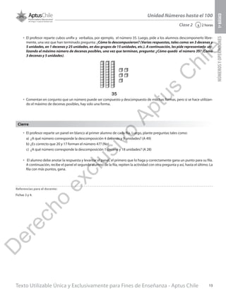 Texto Utilizable Única y Exclusivamente para Fines de Enseñanza - Aptus Chile 13
Unidad Números hasta el 100
NÚMEROSYOPERACIONES1ºBÁSICO
2 horas‹Clase 2
•	 El profesor reparte un panel en blanco al primer alumno de cada fila. Luego, plante preguntas tales como:
a)	 ¿A qué número corresponde la descomposición 4 decenas y 9 unidades? (A 49)
b)	¿Es correcto que 20 y 17 forman el número 47? (No)
c)	 ¿A qué número corresponde la descomposición 1 decena y 18 unidades? (A 28)
•	 El alumno debe anotar la respuesta y levantar el panel, el primero que lo haga y correctamente gana un punto para su fila.
A continuación, recibe el panel el segundo alumno de la fila, repiten la actividad con otra pregunta y así, hasta el último. La
fila con más puntos, gana.
Cierre
Referencias para el docente:
Fichas 3 y 4.
•	 El profesor reparte cubos unifix y verbaliza, por ejemplo, el número 35. Luego, pide a los alumnos descomponerlo libre-
mente, una vez que han terminado pregunta: ¿Cómo lo descompusieron? (Varias respuestas, tales como: en 3 decenas y
5 unidades, en 1 decenas y 25 unidades, en dos grupos de 15 unidades, etc.). A continuación, les pide representarlo uti-
lizando el máximo número de decenas posibles, una vez que terminan, pregunta: ¿Cómo quedó el número 35? (Como
3 decenas y 5 unidades).
•	 Comentan en conjunto que un número puede ser compuesto y descompuesto de muchas formas, pero si se hace utilizan-
do el máximo de decenas posibles, hay solo una forma.
35
D
erecho
exclusivo
Aptus
C
hile
 