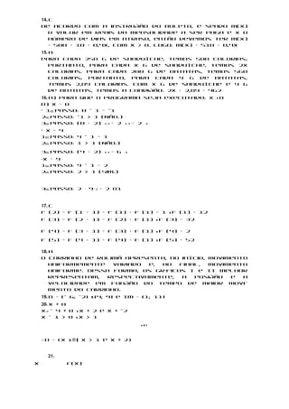 14. c
    De acordo com a instrução do boleto, e sendo M(x)
        o valor em reais da mensalidade a ser paga e x o
        número de dias em atraso, então devemos ter M(x)
        = 500 + 10 + 0,4x, com x > 0. Logo: M(x) = 510 + 0,4x
    15. a
    Para cada 250 g de sanduíche, temos 500 calorias;
        portanto, para cada x g de sanduíche, temos 2x
        calorias. Para cada 200 g de batatas, temos 560
        calorias; portanto, para cada y g de batatas,
        temos 2,8y calorias. Com x g de sanduíche e y g
        de batatas, temos a condição: 2x + 2,8y = 462
    16. a) Para que o programa seja executado: x > 0
    b) x = 0
    • 1o passo: 0 – 1 = –1
    2o passo: –1 > 1 (Não.)
    3o passo: (0 + 2) 13 = 2 13 = 2 3
    • x = 4
    1o passo: 4 – 1 = 1
    2o passo: 1 > 1 (Não.)

    3o passo: (4 + 2)   13   = 6   3

    x = 9
    •

    1o passo: 9 – 1 = 2
    2o passo: 2 > 1 (Sim.)


    3o passo: 2 ⋅ 9–2 = 2 81


    17. c
    f (2) = f (1 + 1) = f (1) + f (1) = 1 s f (1) = 12
    f (3) = f (2 + 1) = f (2) + f (1) s f (3) = 32

    f (4) = f (3 + 1) = f (3) + f (1) s f (4) = 2

    f (5) = f (4 + 1) = f (4) + f (1) s f (5) = 52

    18. a
    O carrinho de rolimã apresenta, no início, movimento
        uniformemente   variado  e, ao   final, movimento
        uniforme. Dessa forma, os gráficos I e II melhor
        representam,   respectivamente,   a  posição e  a
        velocidade em função do tempo de maior movi-
        mento do carrinho.
    19. D = [– 6; –2] 5 [4; 9] e Im = [1; 11]
    20. x ≠ 0
    x2 – 4 ≠ 0 s x ≠ 2 e x ≠ –2
    x – 1 > 0 sx > 1
                                       x21



    ∴ D = {x 3 ® | x > 1 e x ≠ 2}


        21.
x             f(x)
 