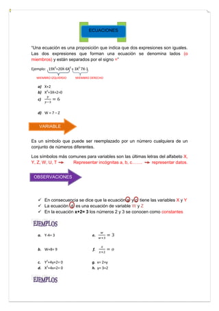 ECUACIONES

“Una ecuación es una proposición que indica que dos expresiones son iguales.
Las dos expresiones que forman una ecuación se denomina lados (o
miembros) y están separados por el signo =”
Ejemplo: 19X2+20X-6X2 = 3X2-7X-1
MIEMBRO IZQUIERDO

MIEMBRO DERECHO

a) X+2
b) X2+3X+2=0
c)
d) W = 7 – Z

VARIABLE
Es un símbolo que puede ser reemplazado por un número cualquiera de un
conjunto de números diferentes.
Los símbolos más comunes para variables son las últimas letras del alfabeto X,
Y, Z, W, U, T
Representar incógnitas a, b, c…….
representar datos.
OBSERVACIONES

 En consecuencia se dice que la ecuación a y c tiene las variables X y Y
 La ecuación d es una ecuación de variable W y Z
 En la ecuación x+2= 3 los números 2 y 3 se conocen como constantes

a. Y-4= 3

e.

b. W+8= 9

f.

c. Y2+4y+2= 0
d. X2+4x+2= 0

g. x= 2+y
h. y= 3+2

 