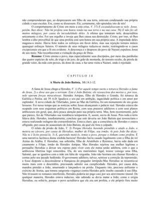 não compreenderam que, ao desprezarem um filho de sua terra, estavam condenando sua própria
cidade e suas escolas. Era, como se dissessem: Ele, certamente, não aprendeu isto de nós!
O comportamento de Cristo em meio a esta crise, V. 57) E escandalizavam-se nele. Jesus,
porém, lhes disse: Não há profeta sem honra senão na sua terra e na sua casa. 56) E não fez ali
muitos milagres, por causa da incredulidade deles. A ofensa que tomaram nele, desacreditou
unicamente a eles. Foi seu orgulho e inveja que lhes causa sua destruição. Cristo, por isso, só lhes
lembra o dito proverbial de que uma profeta está sem honra em sua própria casa. A impiedade deles
magoou-o muito. Havia feito todos os esforços em favor deles, mas sua rejeição tornara inúteis
quaisquer esforços futuros. O número de seus milagres reduziu-se muito, restringindo-se a casos
excepcionais em que a fé era evidente. A descrença e o desprezo do povo de Nazaré expulsou Jesus
do seu meio. Não reconheceram a visitação da graça de Deus.
Resumo: Cristo ensina o povo, mas especialmente seus discípulos, por meio das parábolas
das quatro espécies de solo, do trigo e do joio, do grão de mostarda, do tesouro oculto, da pérola de
grande valor, da rede com peixes, do dono de casa, e faz uma visita a Nazaré, onde é rejeitado.
C A P I T U L O 1 4
A Morte de João Batista, Mt.14.1-12.
A fama de Jesus chega a Herodes, V. 1) Por aquele tempo ouviu o tetrarca Herodes a fama
de Jesus, 2) e disse aos que o serviam: Este é João Batista; ele ressuscitou dos mortos e, por isso,
nele operam forças miraculosas. Herodes Antipas, filho de Herodes o Grande, foi tetrarca da
Galiléia e Peréia, até 39 A.D. Igualava a seu pai em ambição, sagacidade política e em amor por
esplendor. A nova cidade de Tiberíades, junto ao Mar da Galiléia, foi um monumento do seu gosto
luxuoso. Foi nesse tempo que as notícias sobre Jesus alcançaram o palácio real. Herodes estava tão
ocupado com seus esquemas políticos em Roma, com seus prazeres adúlteros e com seus planos
ambiciosos em geral, que, dera pouca atenção para sua própria terra. Mas, bem recentemente, pelo
que parece, fez de Tiberíades sua residência temporária. E, assim, ouviu de Jesus. Pois toda a terra
falava dele. Herodes, imediatamente, concluiu que este deveria ser João Batista que ressuscitara e
estava realizando milagres tão extraordinários. Estava claro, que a consciência de Herodes o estava
afligindo, por causa do assassinato de João Batista, da qual ele fora o culpado.
O relato da prisão de João, V. 3) Porque Herodes havendo prendido e atado a João, o
metera no cárcere, por causa de Herodias, mulher de Filipe, seu irmão; 4) pois João lhe dizia:
Não te é lícito possuí-la. 5) E, querendo matá-lo, temia o povo, porque o tinham como profeta. É
uma narrativa lacônica duma sórdida baixeza! Herodes havia casado legalmente com a filha do rei
Aretas da Arábia. E Herodias, sua sobrinha, filha de Aristóbulo e Rerenice, havia sido dada em
casamento a Filipe, irmão de Herodes Antipas. Mas Herodes rejeitou sua mulher legítima e
persuadiu Herodias a deixar seu esposo para viver com ele numa união adúltera, com o que a
ambiciosa libertina logo concordou. Ela, do seu matrimônio legal, trouxe consigo uma filha,
Salomé, que se igualava com a mãe em falta de vergonha. João não hesitara em chamar Herodes a
contas pelo seu pecado hediondo. O governante adúltero, talvez, sentisse a correção da repreensão,
e fosse disposto a desconsiderar a franqueza do pregador intrépido.Mas Herodias se ressentiu-se
muito mais com o descrédito, precisando admitir sua cumplicidade. Herodes, por causa dela,
mandou prender a João, amarrando e lançando-o na prisão. Enquanto isto, precisou enfrentar o
exército de Aretas, que tomou sangrenta vingança contra Herodes pelo insulto causado à sua filha.
Não tivessem os romanos interferido, Herodes poderia ter pago caro por seu atrevimento imoral. De
qualquer maneira, Herodes estava indeciso, não sabendo se devia matar a João, como o exigia
Herodias, ou soltá-lo, porque o povo acreditava que ele era um profeta, e ele próprio fora muito
 