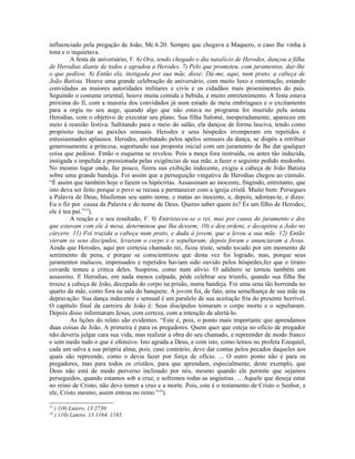 influenciado pela pregação de João, Mc.6.20. Sempre que chegava a Maquero, o caso lhe vinha à
tona e o inquietava.
A festa de aniversário, V. 6) Ora, tendo chegado o dia natalício de Herodes, dançou a filha
de Herodias diante de todos e agradou a Herodes. 7) Pelo que prometeu, com juramentos, dar-lhe
o que pedisse. 8) Então ela, instigada por sua mãe, disse: Dá-me, aqui, num prato, a cabeça de
João Batista. Houve uma grande celebração de aniversário, com muito luxo e ostentação, estando
convidadas as maiores autoridades militares e civis e os cidadãos mais proeminentes do país.
Seguindo o costume oriental, houve muita comida e bebida, e muito entretenimento. A festa estava
próxima do fi, com a maioria dos convidados já num estado de meia embriagues e o excitamento
para a orgia no seu auge, quando algo que não estava no programa foi inserido pela astuta
Herodias, com o objetivo de executar seu plano. Sua filha Salomé, inesperadamente, apareceu em
meio à reunião festiva. Saltitando para o meio do salão, ela dançou de forma lasciva, tendo como
propósito incitar as paixões sensuais. Herodes e seus hóspedes irromperam em repetidos e
entusiasmados aplausos. Herodes, arrebatado pelos apelos sensuais da dança, se dispôs a retribuir
generosamente a princesa, suportando sua proposta inicial com um juramento de lhe dar qualquer
coisa que pedisse. Então o esquema se revelou. Pois a moça fora instruída, ou antes tão induzida,
instigada e impelida e pressionada pelas exigências de sua mãe, a fazer o seguinte pedido medonho.
No mesmo lugar onde, faz pouco, fizera sua exibição indecente, exigiu a cabeça de João Batista
sobre uma grande bandeja. Foi assim que a perseguição vingativa de Herodias chegou ao cúmulo.
“É assim que também hoje o fazem os hipócritas. Assassinam ao inocente, fingindo, entretanto, que
isto deva ser feito porque o povo se recusa a permanecer com a igreja cristã. Muito bem: Persegues
a Palavra de Deus, blasfemas seu santo nome, e matas ao inocente, e, depois, adornas-te, e dizes:
Eu o fiz por causa da Palavra e do nome de Deus. Queres saber quem és? És um filho de Herodes;
ele é teu pai.”15
).
A reação e o seu resultado, V. 9) Entristeceu-se o rei, mas por causa do juramento e dos
que estavam com ele à mesa, determinou que lha dessem; 10) e deu ordens, e decapitou a João no
cárcere. 11) Foi trazida a cabeça num prato, e dada à jovem, que a levou a sua mãe. 12) Então
vieram os seus discípulos, levaram o corpo e o sepultaram; depois foram e anunciaram a Jesus.
Ainda que Herodes, aqui por cortesia chamado rei, ficou triste, sendo tocado por um momento de
sentimento de pena, e porque se conscientizou que desta vez foi logrado, mas, porque seus
juramentos malucos, impensados e repetidos haviam sido ouvido pelos hóspedes,fez que o tirano
covarde temeu a crítica deles. Suspirou, como num alívio. O adúltero se tornou também um
assassino. E Herodias, em nada menos culpada, pôde celebrar seu triunfo, quando sua filha lhe
trouxe a cabeça de João, decepada do corpo na prisão, numa bandeja. Foi uma sena tão horrenda no
quarto da mãe, como fora na sala do banquete. A jovem foi, de fato, uma semelhança de sua mãe na
depravação: Sua dança indecente e sensual é um paralelo de sua aceitação fria do presente horrível.
O capítulo final da carreira de João é: Seus discípulos tomaram o corpo morto e o sepultaram.
Depois disso informaram Jesus, com certeza, com a intenção de alertá-lo.
As lições do relato são evidentes. “Este é, pois, o ponto mais importante que aprendamos
duas coisas de João. A primeira é para os pregadores. Quem quer que esteja no ofício de pregador
não deveria julgar cara sua vida, mas realizar a obra do seu chamado, e repreender de modo franco
e sem medo tudo o que é ofensivo. Isto agrada a Deus, e com isto, como lemos no profeta Ezequiel,
cada um salva a sua própria alma; pois, caso contrário, deve dar contas pelos pecados daqueles aos
quais são repreende, como o devia fazer por força de ofício. ... O outro ponto não é para os
pregadores, mas para todos os cristãos, para que aprendam, especialmente, deste exemplo, que
Deus não está de modo perverso inclinado por nós, mesmo quando ele permite que sejamos
perseguidos, quando estamos sob a cruz, e sofremos todas as angústias. ... Aquele que deseja estar
no reino de Cristo, não deve temer a cruz e a morte. Pois, este é o testamento de Cristo o Senhor, e
ele, Cristo mesmo, assim entrou no reino.”16
).
15
) 1)9) Lutero, 13.2730.
16
) 110) Lutero, 13.1164, 1165.
 