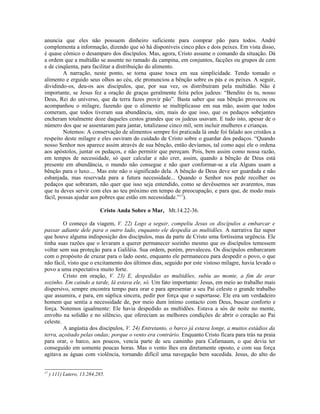 anuncia que eles não possuem dinheiro suficiente para comprar pão para todos. André
complementa a informação, dizendo que só há disponíveis cinco pães e dois peixes. Em vista disso,
é quase cômico o desamparo dos discípulos. Mas, agora, Cristo assume o comando da situação. Dá
a ordem que a multidão se assente no ramado da campina, em conjuntos, facções ou grupos de cem
e de cinqüenta, para facilitar a distribuição do alimento.
A narração, neste ponto, se torna quase tosca em sua simplicidade. Tendo tomado o
alimento e erguido seus olhos ao céu, ele pronunciou a bênção sobre os pás e os peixes. A seguir,
dividindo-os, deu-os aos discípulos, que, por sua vez, os distribuíram pela multidão. Não é
importante, se Jesus fez a oração de graças geralmente feita pelos judeus: “Bendito és tu, nosso
Deus, Rei do universo, que da terra fazes provir pão”. Basta saber que sua bênção provocou ou
acompanhou o milagre, fazendo que o alimento se multiplicasse em sua mão, assim que todos
comeram, que todos tiveram sua abundância, sim, mais do que isso, que os pedaços sobejantes
encheram totalmente doze daqueles cestos grandes que os judeus usavam. E tudo isto, apesar de o
número dos que se assentaram para jantar, totalizasse cinco mil, sem incluir mulheres e crianças.
Notemos: A conservação de alimentos sempre foi praticada lá onde foi falado aos cristãos a
respeito deste milagre e eles ouviram do cuidado de Cristo sobre o guardar dos pedaços. “Quando
nosso Senhor nos aparece assim através de sua bênção, então devíamos, tal como aqui ele o ordena
aos apóstolos, juntar os pedaços, e não permitir que pereçam. Pois, bem assim como nossa razão,
em tempos de necessidade, só quer calcular e não crer, assim, quando a bênção de Deus está
presente em abundância, o mundo não consegue e não quer conformar-se a ela Alguns usam a
bênção para o luxo.... Mas este não o significado dela. A bênção de Deus deve ser guardada e não
esbanjada, mas reservada para a futura necessidade... Quando o Senhor nos pede recolher os
pedaços que sobraram, não quer que isso seja entendido, como se devêssemos ser avarentos, mas
que tu deves servir com eles ao teu próximo em tempo de preocupação, e para que, de modo mais
fácil, possas ajudar aos pobres que estão em necessidade.”17
).
Cristo Anda Sobre o Mar, Mt.14.22-36.
O começo da viagem, V. 22) Logo a seguir, compeliu Jesus os discípulos a embarcar e
passar adiante dele para o outro lado, enquanto ele despedia as multidões. A narrativa faz supor
que houve alguma indisposição dos discípulos, mas da parte de Cristo uma fortíssima urgência. Ele
tinha suas razões que o levaram a querer permanecer sozinho mesmo que os discípulos temessem
voltar sem sua proteção para a Galiléia. Sua ordem, porém, prevaleceu. Os discípulos embarcaram
com o propósito de cruzar para o lado oeste, enquanto ele permaneceu para despedir o povo, o que
não fácil, visto que o excitamento dos últimos dias, seguido por este vistoso milagre, havia levado o
povo a uma expectativa muito forte.
Cristo em oração, V. 23) E, despedidas as multidões, subiu ao monte, a fim de orar
sozinho. Em caindo a tarde, lá estava ele, só. Um fato importante: Jesus, em meio ao trabalho mais
dispersivo, sempre encontra tempo para orar e para apresentar a seu Pai celeste o grande trabalho
que assumira, e para, em súplica sincera, pedir por força que o suportasse. Ele era um verdadeiro
homem que sentia a necessidade de, por meio dum íntimo contacto com Deus, buscar conforto e
força. Notemos igualmente: Ele havia despedido as multidões. Estava a sós de noite no mente,
envolto na solidão e no silêncio, que ofereciam as melhores condições de abrir o coração ao Pai
celeste.
A angústia dos discípulos, V. 24) Entretanto, o barco já estava longe, a muitos estádios da
terra, açoitado pelas ondas; porque o vento era contrário. Enquanto Cristo ficara para trás na praia
para orar, o barco, aos poucos, vencia parte de seu caminho para Cafarnaum, o que devia ter
conseguido em somente poucas horas. Mas o vento lhes era diretamente oposto, e com sua força
agitava as águas com violência, tornando difícil uma navegação bem sucedida. Jesus, do alto do
17
) 111) Lutero, 13.284,285.
 