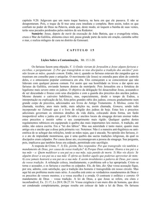 capítulo 9.20. Julgavam que um mero toque bastava, na hora em que ele passava. E não se
desapontaram. Pois, o toque da fé traz uma cura imediata e completa. Bem assim, todos os que
confiam no poder de Deus na Palavra, ainda que, deste modo, só toquem a bainha de suas vestes,
terão seus pecados perdoados pelos méritos de seu Redentor.
Sumário: Jesus, depois de ouvir da execução de João Batista, que o evangelista relata,
cruza o Mar da Galiléia, alimenta cinco mil, passa grande parte da noite em oração, caminha sobre
o mar, e realiza milagres de cura no distrito de Genesaré.
C A P I T U L O 1 5
Lições Sobre a Contaminação, Mt. 15.1-20.
Os fariseus fazem uma objeção, V. 1) Então vieram de Jerusalém a Jesus alguns fariseus e
escribas, e perguntaram: 2) Por que transgridem os teus discípulos a tradição dos anciãos? pois
não lavam as mãos, quando comem. Então, isto é, quando os fariseus estavam tão zangados que se
reuniram em conselho para o aniquilar. O movimento (de Jesus) se estendia para além do controle
deles, e o entusiasmo popular continuava em alta. Eles começaram a se conscientizar que não
lidavam com qualquer pessoa comum. Foi assim que sua hostilidade os levou a dar apoio aos
fariseus da Galiléia, enviando homens doutos da metrópole. Pois Jerusalém era a fortaleza do
legalismo mais severo entre os judeus. O objetivo da delegação foi desacreditar Jesus, acusando-o
de ser descuidado e frouxo com seus discípulos e com a guarda dos preceitos dos anciãos judeus.
Mesmo durante o cativeiro babilônico, mas, especialmente, desde o tempo de Esdras, a
interpretação ou explicação da lei, feita pelos grandes rabis dos judeus, cresceu gradualmente num
grande corpo de preceitos, adicionados aos livros do Antigo Testamento. A Mishna, como foi
chamada, recebeu, anos mais tarde, mais adições na, assim chamada, Gemara, sendo tudo
incorporado no Talmude que é o livro de religião dos judeus de hoje. Estas leis e preceitos
adicionais governam os mínimos detalhes da vida diária, colocando desta forma, um fardo
insuportável sobre o judeu em geral. Os rabis e anciãos locais da sinagoga deviam ensinar todos
estes preceitos e insistir sobre o seu cumprimento mais rígido. Qualquer quebra destes
regulamentos rabínicos era equiparado à quebra das mais importantes leis morais. A tradição, até
então, não estava escrita. Era a “lei dos lábios”. Mas sua autoridade é tanto maior, quanto mais
antigo era o ancião que a disse pela primeira vez. Notemos: Não é a maneira anti-higiênica ou anti-
estética de se achegar das refeições, tendo as mãos sujas, que é atacada. Na opinião dos fariseus, é-
o o ato de impiedade monstruosa, que é uma quebra das sacras tradições religiosas, da qual os
discípulos eram culpados. Por causa desse ato, excomungavam a pessoa da sinagoga. Sua pergunta,
pois, implicava que também Jesus era culpado, permitindo este sacrilégio.
A resposta de Cristo, V. 3) Ele, porém, lhes respondeu: Por que transgredis vós também o
mandamento de Deus, por causa da vossa tradição? 4) Porque Deus ordenou: Honra a teu pai e a
tua mãe – e: Quem maldisser a seu pai ou a sua mãe, seja punido de morte. 5) Mas vós dizeis: Se
alguém disser a seu pai ou a sua mãe: É oferta ao Senhor aquilo que poderias aproveitar de mim;
6) esse jamais honrará a seu pai ou a sua mãe. E assim invalidastes a palavra de Deus, por causa
da vossa tradição. A refutação coloca, imediatamente, o problema sob a luz apropriada. Cristo se
torna o acusador, e os fariseus e escribas os culpados. Ele, de fato, diz: Que vossa acusação fique,
por ora; admito, com satisfação, que a tradição dos homens é transgredida em nosso círculo. Mas
aqui há um problema muito mais sério. A escolha está entre os verdadeiros mandamentos de Deus e
os preceitos de vossos mestres; e a vossa escolha é a errada. O contraste é enfático e correto: O
mandamento de Deus – vossa tradição. A lei de Deus, a que Jesus se refere, era clara e
inconfundível, Ex. 21.17; Lv.20.9; Dt.27.16. Vossa exigência é um mero dito de homens, que deve
ser condenado completamente, porque resulta em colocar de lado a lei de Deus. Os fariseus
 