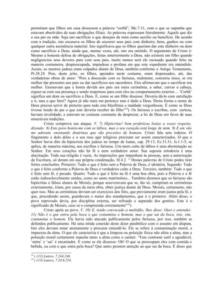 permitiam que filhos em casa dissessem a palavra “corbã”, Mc.7.11, com o que se supunha que
estavam absolvidos de suas obrigações filiais. As palavras expressam literalmente: Aquele que diz
a seu pai ou mãe: Seja um sacrifício o que desejais de mim como auxílio ou benefício. De acordo
com a tradição, isto escusava os filhos de socorrer seus pais com dinheiro, bens, ganhos ou com
qualquer outra assistência material. Isto significava que os filhos queriam dar este dinheiro ou dom
como sacrifício a Deus, ainda que, muitas vezes, até, isto era omitido. O argumento de Cristo é:
Mesmo a honesta defesa de obrigações, feitas anteriormente a Deus, não eximirá um filho quando
negligenciou seus deveres para com seus pais, muito menos será ele escusado quando feito na
maneira costumeira, despreocupada, impiedosa e profana em que este expediente era entendido.
Assim, os mestres judeus eram culpados diante de Deus, também conforme o Antigo Testamento,
Pr.28.24. Pois, deste jeito, os filhos, apoiados neste costume, eram dispensados, até, das
verdadeiras obras de amor. “Pois a discussão com os fariseus, realmente, consistiu nisso, se era
melhor dar presentes aos pais ou dar sacrifícios aos sacerdotes. Eles afirmavam que o sacrificar era
melhor. Ensinavam que a honra devida aos pais era mera cerimônia, a saber, curvar a cabeça,
erguer-se com sua presença e sendo respeitoso para com eles no comportamento exterior.... ‘Corbã’
significa um dom ou sacrifício a Deus. É, como se um filho dissesse: Deveria dá-lo com satisfação
a ti, mas o que farei? Agora já não mais me pertence mas é dado a Deus. Desta forma o nome de
Deus precisa servir de pretexto para toda esta blasfêmia e maldade vergonhosas. É como se Deus
tivesse tirado do pai o que este deveria receber do filho”18
). Os fariseus e escribas, com certeza,
haviam invalidado, e estavam no costume constante de desprezar, a lei de Deus em favor de suas
miseráveis tradições.
Cristo comprova seu ataque, V. 7) Hipócritas! bem profetizou Isaías a vosso respeito,
dizendo: 8) Este povo honra-me com os lábios, mas o seu coração está longe de mim. 9) E em vão
me adoram, ensinando doutrinas que são preceitos de homens. Cristo fala sem rodeios. O
fingimento e dolo deles e o seu raso agir religioso precisam ser assim caracterizados. O que o
Senhor havia dito da hipocrisia dos judeus no tempo de Isaías, cap. 29.13; Ez.33.31; Is.1.1-5, se
aplica, de maneira máxima, aos escribas e fariseus. Um mero culto de lábios é uma abominação ao
Senhor. Em seus corações não há fé e nem verdadeiro amor. Sua suposta ortodoxia é uma
alucinação. Toda sua religião é vazia. As imposições que impunham às pessoas, sem a autorização
da Escritura, só deram em sua própria condenação, Sl.4.2. “ Destas palavras de Cristo podes tirar
fortes conclusões. Primeiro: Tudo o que é feito sem a Palavra de Deus, é idolatria. Segundo: Tudo
o que é feito conforme a Palavra de Deus é verdadeiro culto a Deus. Terceiro, também: Tudo o que
é feito sem fé, é pecado. Quarto: Tudo o que é feito na fé é uma boa obra, pois a Palavra e a fé
estão indissoluvelmente unidas, como no santo matrimônio... Também dizemos que os fariseus são
hipócritas e falsos alunos de Moisés, porque asseveravam que se, tão só, cumpriam as cerimônias
externamente, iriam, por causa da mera obra, obter justiça diante de Deus. Moisés, certamente, não
quer isso. Mas as cerimônias deviam ser exercícios dos fiéis, que previamente eram justos pela fé, e
que, procedendo assim, guardavam o maior dos mandamentos, que é o primeiro. Além disso, o
povo reprovado devia, por disciplina externa, ser refreado e separado dos gentios. Este é o
significado de Moisés, caso se o compreenda corretamente”19
).
Cristo apela ao povo, V. 10) E, tendo convocado a multidão, lhes disse: Ouvi e entendei:
11) Não é o que entra pela boca o que contamina o homem, mas o que sai da boca, isto, sim,
contamina o homem. Ele havia sido atacado publicamente pelos fariseus, por isso, também se
defendeu publicamente. Há uma nítida conexão deste dizer parabólico com o assunto em disputa.
Isto eles deviam notar atentamente e procurar entendê-lo. Ele se refere à contaminação moral, a
impureza da alma. O que ele caracteriza é que a limpeza ou poluição física não afeta a alma, mas a
poluição moral certamente mancha tanto a alma como o caráter. “Este contraste sutil e agradável,
‘entra’ e ‘sai’ é encantador. É como se ele dissesse: Oh! O que se preocupam eles com comida e
bebida, ou com o que entra pela boca? Que antes prestem atenção ao que sai da boca. É disso que
18
) 112) Lutero, 7.244,246.
19
) 113( Lutero, 7.24.8,254.
 