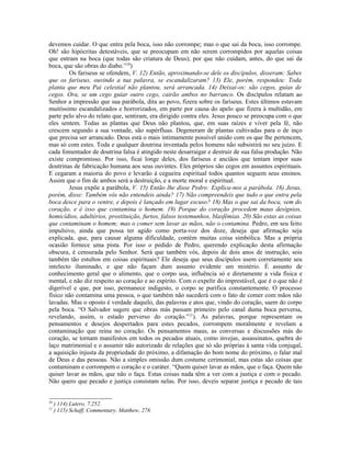 devemos cuidar. O que entra pela boca, isso não corrompe; mas o que sai da boca, isso corrompe.
Oh! são hipócritas detestáveis, que se preocupam em não serem corrompidos por aquelas coisas
que entram na boca (que todas são criatura de Deus); por que não cuidam, antes, do que sai da
boca, que são obras do diabo.”20
)
Os fariseus se ofendem, V. 12) Então, aproximando-se dele os discípulos, disseram: Sabes
que os fariseus, ouvindo a tua palavra, se escandalizaram? 13) Ele, porém, respondeu: Toda
planta que meu Pai celestial não plantou, será arrancada. 14) Deixai-os: são cegos, guias de
cegos. Ora, se um cego guiar outro cego, cairão ambos no barranco. Os discípulos relatam ao
Senhor a impressão que sua parábola, dita ao povo, fizera sobre os fariseus. Estes últimos estavam
muitíssimo escandalizados e horrorizados, em parte por causa do apelo que fizera à multidão, em
parte pelo alvo do relato que, sentiram, era dirigido contra eles. Jesus pouco se preocupa com o que
eles sentem. Todas as plantas que Deus não plantou, que, em suas raízes e viver pela fé, não
crescem segundo a sua vontade, são supérfluas. Degeneram de plantas cultivadas para o de inço
que precisa ser arrancado. Deus está o mais intimamente possível unido com os que lhe pertencem,
mas só com estes. Toda e qualquer doutrina inventada pelos homens não subsistirá no seu juízo. E
cada fomentador de doutrina falsa é atingido neste desarraigar e destruir de sua falsa produção. Não
existe compromisso. Por isso, ficai longe deles, dos fariseus e anciãos que tentam impor suas
doutrinas de fabricação humana aos seus ouvintes. Eles próprios são cegos em assuntos espirituais.
E cegaram a maioria do povo e levarão à cegueira espiritual todos quantos seguem seus ensinos.
Assim que o fim de ambos será a destruição, e a morte moral e espiritual.
Jesus expõe a parábola, V. 15) Então lhe disse Pedro: Explica-nos a parábola. 16) Jesus,
porém, disse: Também vós não entendeis ainda? 17) Não compreendeis que tudo o que entra pela
boca desce para o ventre, e depois é lançado em lugar escuso? 18) Mas o que sai da boca, vem do
coração, e é isso que contamina o homem. 19) Porque do coração procedem maus desígnios,
homicídios, adultérios, prostituição, furtos, falsos testemunhos, blasfêmias. 20) São estas as coisas
que contaminam o homem; mas o comer sem lavar as mãos, não o contamina. Pedro, em seu feito
impulsivo, ainda que possa ter agido como porta-voz dos doze, deseja que afirmação seja
explicada, que, para causar alguma dificuldade, contém muitas coisa simbólica. Mas a própria
ocasião fornece uma pista. Por isso o pedido de Pedro, querendo explicação desta afirmação
obscura, é censurada pelo Senhor. Será que também vós, depois de dois anos de instrução, sois
também tão estultos em coisas espirituais? Ele deseja que seus discípulos usem corretamente seu
intelecto iluminado, e que não façam dum assunto evidente um mistério. É assunto de
conhecimento geral que o alimento, que o corpo usa, influência só e diretamente a vida física e
mental, e não diz respeito ao coração e ao espírito. Com o expelir do imprestável, que é o que não é
digerível e que, por isso, permanece indigesto, o corpo se purifica constantemente. O processo
físico não contamina uma pessoa, o que também não sucederá com o fato de comer com mãos não
lavadas. Mas o oposto é verdade daquilo, das palavras e atos que, vindo do coração, saem do corpo
pela boca. “O Salvador sugere que obras más passam primeiro pelo canal duma boca perversa,
revelando, assim, o estado perverso do coração.”21
). As palavras, porque representam os
pensamentos e desejos despertados para estes pecados, corrompem moralmente e revelam a
contaminação que reina no coração. Os pensamentos maus, as conversas e discussões más do
coração, se tornam manifestos em todos os pecados atuais, como invejas, assassinatos, quebra do
laço matrimonial e o assumir não autorizado de relações que só são próprias à santa vida conjugal,
a aquisição injusta da propriedade do próximo, a difamação do bom nome do próximo, o falar mal
de Deus e das pessoas. Não a simples omissão dum costume cerimonial, mas estas são coisas que
contaminam e corrompem o coração e o caráter. “Quem quiser lavar as mãos, que o faça. Quem não
quiser lavar as mãos, que não o faça. Estas coisas nada têm a ver com a justiça e com o pecado.
Não quero que pecado e justiça consistam nelas. Por isso, deveis separar justiça e pecado de tais
20
) 114) Lutero, 7.252.
21
) 115) Schaff, Commentary, Matthew, 278.
 