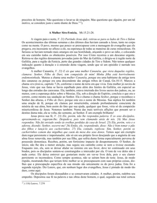 preceitos de homens. Não questiono o lavar-se de ninguém. Mas questiono que alguém, por um tal
motivo, se considere justo e santo diante de Deus.”22
).
A Mulher Siro-Fenícia, Mt.15.21-28.
A viagem para o norte, V. 21) Partindo Jesus dali, retirou-se para os lados de Tiro e Sidom
Os acontecimentos das últimas semanas e dos últimos dias haviam cansado a Jesus, tanto no corpo
como na mente. O povo, mesmo que pouco se preocupasse com a mensagem do evangelho que ele
pregava, era incessante no afluxo a ele, na esperança de todas as maneiras de curas miraculosas. Os
fariseus se haviam tornado mais amargos em sua hostilidade, atiçando o povo ao ódio, e colocando
em seu caminho todos os obstáculos possíveis. Por isso Cristo recorreu a um descanso urgente.
Retirou-se das regiões densamente povoadas junto do Mar da Galiléia, e dirigiu-se à região norte da
Galiléia, para a região da Fenícia, perto das grandes cidades de Tiro e Sidom. Não temos qualquer
indicação quanto à duração e à extensão desta viagem, sendo que só um episódio é narrado nos
evangelhos.
A mulher Cananéia, V. 22) E eis que uma mulher Cananéia, que viera daquelas regiões,
clamava: Senhor, Filho de Davi, tem compaixão de mim! Minha filha está horrivelmente
endemoninhada. Mateus a chama uma mulher Cananéia, porque era uma habitante da antiga terra
dos cananeus ou porque era uma descendente das antigas tribos de Canaã, Gn.10.15. Marcos a
chama siro-fenícia, capítulo 7.26, conforme o nome da terra em que vivia. Esta mulher já ouvira de
Jesus, visto que sua fama se havia espalhado para além dos limites da Galiléia, em especial ao
longo das estradas das caravanas. Ela, também, estava inteirada dos livros sacros dos judeus, ou, ao
menos, com a esperança deles sobre o Messias. Ela, sob a direção do Espírito, concluiu o que era o
correto, como mostra sua saudação ao Senhor. Ela o chama o chama Senhor, porque o reconhece o
Senhor das alturas, e Filho de Davi, porque este era o nome do Messias. Sua súplica foi também
uma oração de fé, porque ele clamou por misericórdia, estando profundamente consciente da
miséria de sua alma, bem assim do fato que sua ajuda, qualquer que fosse, viria só da compaixão
misericordiosa de Jesus. Notemos também: Numa das mais terríveis aflições que possam ser o
destino duma mãe, ela se volta, tão somente, ao Senhor. É um exemplo brilhante!
Jesus prova sua fé, V. 23) Ele, porém, não lhe respondeu palavra. E os seus discípulos,
aproximando-se, rogaram-lhe: Despede-a, pois vem clamando atrás de nós. 24) Mas Jesus
respondeu: Não fui enviado senão às ovelhas perdidas da casa de Israel. 25) Ela, porém, veio e o
adorou, dizendo: Senhor, socorre-me! 26) Então, ele, respondendo, disse: Não é bom tomar o pão
dos filhos e lançá-lo aos cachorrinhos. 27) Ela, contudo, replicou: Sim, Senhor, porém os
cachorrinhos comem das migalhas que caem da mesa dos seus donos. Temos aqui um exemplo
dum rogar persistente e importunador, não só em seu próprio favor desejando que a angústia de sua
alma fosse removida, mas também por sua filha, que sofria duma forma especialmente perversa de
possessão demoníaca. Recebeu, porém, um fortíssimo impacto de desapontamento. O Senhor, de
início, não lhe deu a menor atenção, mas seguiu seu caminho como se nem a tivesse escutado.
Enquanto isto, ela, sem se deixar abalar no mínimo em seu favor, deve ter continuado em seus
brados, pois os discípulos sentem-se constrangidos a interceder por ela. O tom de voz deles não é
nada cortez. Ele deixa entrever que gostariam muito em ver-se livre dela, pois o seu clamor
persistente os incomodava. Como sempre acontece, não se saíram bem do teste. Jesus, de modo
ríspido, mostrando-lhes que teriam feito melhor se se preocupassem com suas próprias coisas, diz-
lhes que a preocupação específica de sua missão são unicamente os do povo judeu. Esta foi a
segunda rejeição. Diz Lutero, que, em nenhum lugar dos evangelhos, Jesus é pintado de modo tão
duro, como aqui.
Os discípulos foram dissuadidos e se conservaram calados. A mulher, porém, redobra seu
empenho. Depositou sua fé na palavra e nas obras deste homem, o qual, segundo sua total certeza
22
) 116) Lutero, 7.259.
 