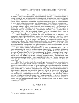 A ESFERA DA ATIVIDADE DE CRISTO EM SEU OFÍCIO PROFÉTICO
Um bom número de leitores bíblicos, fiéis e sem preconceitos, lutaram com um sentimento
de espanto e ofensa com as palavras de Cristo, ditas à mulher de Canaã: “Não fui enviado senão às
ovelhas perdidas da casa de Israel”, Mt.15.24. Também pode parecer estranho que Cristo ordena a
seus discípulos; “Não tomeis rumo aos gentios, nem entreis em cidade de samaritanos , Mt.10.5,6.
É de se recordar, por isso, que Jesus passou seu ministério dentro dos limites da Palestina, tocando
os países gentios adjacentes somente por uma rápida passagem, como referido na história acima.
Contra estes fatos parece estar o testemunho dos profetas, cujas predições, quanto à esfera
da atividade de Cristo, são tais que fazem a gente sentir que a terra toda é a área de trabalho de
Cristo. Diz o profeta: “Também te dei como luz para os gentios,” Is.49.6. “As nações se
encaminham para a tua luz, e os reis para o resplendor que te nasceu”, Is.60.3. “Ele nos ensine os
seus caminhos”, Is.2.3. “Nele serão benditas as nações e nele se glorificarão”, Jr.4.2. “Todas as
nações que fizeste, virão prostrar-se diante de ti, Senhor”, Sl.86.9.
Contudo, a contradição é só aparente. São Paulo, corretamente, diz: “É, porventura, Deus
somente dos judeus? Não o é também dos gentios? Sim, também dos gentios”, Rm.3.29. A solução
é fácil, se recordamos dois pontos. Em primeiro lugar, no caso da mulher de Canaã, Cristo fala do
seu trabalho pessoal. No que se referia à sua pessoa, seu ministério se limitava aos seus
compatriotas, os judeus. Em segundo lugar, suas instruções aos discípulos indicam que foi a
vontade de Deus que o trabalho da nova aliança iniciasse em Jerusalém, Lc.24.47. Em todo o Novo
Testamento sobressai fortemente este fato, que Deus quis fazer, dentre todas as nações, o povo que
ele escolhera como os primeiros receptores do evangelho.
Mas o trabalho não devia restringir-se ao povo da Judéia ou da Palestina, Lc.24.47; At.1.8.
Jesus mesmo deu provas disso. As primeiras pessoas, fora de Belém, a lhe renderem homenagem,
foram os magos do Oriente, gentios, segundo todos os cálculos, Mt.2.1-12. Ele próprio louvou a fé
do centurião da Cafarnaum, Mt.8.10. Converteu a mulher de Samaria e muitos dos da sua cidade,
Jo.4. Foi sobrepujado pela fé da mulher siro-fenícia, Mt.15.28. Também predisse o afluxo dos
gentios para o reino, Mt.8.11; Lc.13.29. E, finalmente, deu aos discípulos a grande ordem de ir por
todo o mundo e pregar o evangelho a toda criatura, Mt.28.19; Mc.16.15. Tudo isto visa mostrar que
Deus quis que sua obra fosse propagada de um modo ordeiro, e conforme um plano pré-
estabelecido.
“Ele, A Luz do mundo, veio de fato para a salvação de todo mundo; mas para estabelecer o
reino da luz e da vida, por meio da pregação do evangelho e da realização de milagres, em que se
anuncia a vinda do reino dos céus, Ele foi enviado somente às ovelhas perdidas da casa de Israel, e
foi um ministro da circuncisão, por causa da verdade que Deus disse, de confirmar as promessas
feitas aos pais, Rm.15.8, para que o Pastor de Israel viesse para ser o misericordioso Pastor de
todas as nações. A salvação vem dos judeus, Jo.4.22, e a profecia de Simeão sobre o Salvador de
todos os povos e da luz dos gentios, para a glória do povo de Israel, deve ser cumprida, Lc.2.32.
Ele, realmente, diz: ‘Ainda tenho outras ovelhas, não deste aprisco; a mim me convém conduzi-
las’; mas o Profeta da Galiléia não seria o mestre dos gentios, porém, a voz do seu chamamento
ecoaria somente pelas bocas dos apóstolos, depois que Ele tivesse consumada a redenção do
mundo, para que todos quantos estão dispersos se tornassem pela fé filhos de Deus, e fossem
congregados, Jo.11.52.”25
).
C A P I T U L O 1 6
A Exigência dum Sinal, Mt.16.1-4.
25
) 119) Besser, Bibelstunden, Matthaeus, 446.
 