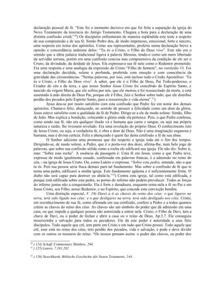 declaração pessoal de fé. “Este foi o momento decisivo em que foi feita a separação da igreja do
Novo Testamento da teocracia do Antigo Testamento. Chegara a hora para a declaração de uma
distinta confissão cristã.”30
) Os discípulos enfrentaram de maneira esplêndida este teste a respeito
de sua compreensão e de sua fé. Simão Pedro deu, de modo impetuoso, emocional, forte e sincero,
uma resposta em nome dos apóstolos. Como seu representante, proferiu numa declaração breve a
opinião e concordância unânime deles: “Tu és o Cristo, o Filho do Deus vivo”. Este não era o
sentido que a idéia judaica tradicional ligava à palavra Messias, tendo-o como um mero libertado
da servidão terrena, porém era uma confissão concisa mas compreensiva da condição de ele ser o
Cristo, da divindade, da deidade de Jesus. Ela expressava sua fé nele como o Redentor prometido.
Era uma resposta e uma analogia da expressão de Cristo “Filho do homem”, no versículo 13. Foi
uma declaração decidida, solene e profunda, proferida com emoção e com consciência da
gravidade das circunstâncias. “Nestas palavras, por isso, está incluso todo o Credo Apostólico: ‘Tu
és o Cristo, o Filho do Deus vivo’. A saber, que ele é o Filho de Deus, Pai Todo-poderoso, o
Criador do céu e da terra, e que nosso Senhor Jesus Cristo foi concebido do Espírito Santo, e
nascido da virgem Maria, que ele sofreu por nós, que ele morreu e foi ressuscitado da morte, e está
assentado à mão direita de Deus Pai, porque ele é Filho, Juiz e Senhor sobre tudo; que ele distribui
perdão dos pecados pelo Espírito Santo, para a ressurreição e vida eterna”.31
)
Jesus deu-se por muito satisfeito com esta confissão que Pedro fez em nome dos demais
apóstolos. Chama-o feliz, abençoado, no sentido de possuir a felicidade como um dom da glória.
Jesus esteve satisfeito com a qualidade da fé de Pedro. Dirige-se a ele de modo solene: Simão, filho
de João. Mas explica a bendição, colocando a glória onde ela pertence. Pois, o que Pedro confessa,
como sendo sua fé, não era qualquer ilusão vá e humana que carne e sangue, ou seja sua própria
natureza e razão, lhe tivessem revelado. Era uma revelação do próprio Deus. O conhecimento reto
de Jesus Cristo, ou seja, a verdadeira fé, é obra e dom de Deus. Não é uma imaginação enganosa e
humana, mas é divina certeza. Feliz e abençoado é quem faz desta confissão a fé de sua alma.
O Senhor adiciona uma promessa que diz respeito a igreja toda até o fim dos tempos.
Dirigindo-se, de modo solene, a Pedro, que é o porta-voz dos doze, afirma-lhe, num belo jogo de
palavras, que sobre sua confissão sólida como a rocha ele edificará sua igreja. Ele não diz: Sobre ti,
mas: “Sobre esta rocha”. A essência da passagem é: Uma fé em Jesus, como a que Pedro teve,
expressa de modo igualmente ousado, confessada em palavras francas, é a admissão no reino do
céu, - na igreja de Jesus Cristo. Ou, como Lutero o expressa: “Sobre esta pedra, entende, não o que
tu és. Pois tua pessoa seria fraca demais para tal fundamento. Mas sobre a confissão de fé que te
torna uma pedra, edificarei a minha igreja. Este fundamento agüenta e é suficientemente firme. O
diabo não será capaz para destruir ou abalá-la.”32
) Contra esta igreja, tal como está edificada, e
porque está edificada sobre esta pedra, as portas do inferno não podem prevalecer. Todas as forças
do inferno juntas não a conquistarão. Ela é forte e duradoura, enquanto reina nela a fé no Pai e em
Jesus Cristo, seu Filho, nosso Redentor, e no Espírito, que concede esta convicção bendita.
Uma distinção especial, V. 19) Darei a ti as chaves do reino dos céus: o que ligares na
terra, terá sido ligado nos céus; e o que desligares na terra, terá sido desligado nos céus. Cristo,
em reconhecimento de sua fé, como afirmada em sua confissão, confere a Pedro e a todos quantos
crêem as chaves do reino dos céus. As chaves são um símbolo do poder que dá admissão em uma
casa, ou que impede a qualquer pessoa não autorizada a entrar nela. Cristo, o Filho de Davi, tem a
chave de Davi, ou o poder de fechar e abrir a casa ou o reino de Deus, Ap.3.7. Ele conseguiu
misericórdia e salvação para todos os pecadores. Ele dá este poder e autoridade a seus fiéis
discípulos. Todo aquele que crê, tem parte em Cristo e em tudo que Cristo possui. Todo aquele que
crê, esse está no reino dos céus, tem perdão dos pecados, vida e salvação, e pode e deve dividir
com os outros os tesouros do reino. “Os nossos pensam assim: o poder das chaves, ou poder dos
30
) 124) Schaff, Commentary Matthew, 294.
31
) 125) Lutero, 7.281,282.
32
) 126) Stoeckhardt, Biblische Geschichte dês Neuen Testaments, 144.
 