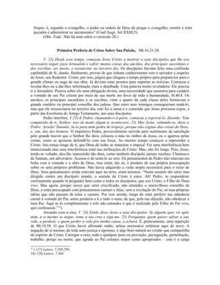 bispos, é, segundo o evangelho, o poder ou ordem de Deus de pregar o evangelho, remitir e reter
pecados e administrar os sacramentos” (Conf.Augs. Art.XXIII,5).
(Obs. Trad.: Não há nota sobre o versículo 20.)
Primeira Profecia de Cristo Sobre Sua Paixão, Mt.16.21-28.
V. 21) Desde esse tempo, começou Jesus Cristo a mostrar a seus discípulos que lhe era
necessário seguir para Jerusalém e sofrer muitas coisas dos anciãos, dos principais sacerdotes e
dos escribas, ser morto, e ressuscitar no terceiro dia. Os discípulos haviam feito uma confissão
esplêndida de fé, dando, finalmente, provas de que tinham conhecimento reto e salvador a respeito
de Jesus, seu Redentor. Cristo, por isso, julgou que chegara o tempo próprio para prepará-los para o
grande clímax ou auge de sua obra. Já deviam estar prontos para suportar as notícias. Começou a
revelar-lhes ou a dar-lhes informação clara e detalhada. Uma palavra muito reveladora: Ele precisa
ir a Jerusalém. Pesava sobre ele uma obrigação divina, uma necessidade que assumira para cumprir
a vontade de seu Pai celeste por meio de sua morte em favor de toda a humanidade, Sl.40.8. Os
anciãos, os principais sacerdotes e os escribas, vinte e quatro de cada classe deles formavam o
grande sinédrio ou principal conselho dos judeus. Que estes seus inimigos conseguiriam matá-lo,
mas que ele ressuscitaria no terceiro dia, este foi a suma e o conteúdo que Jesus procurou expor, a
partir das Escrituras do Antigo Testamento, aos seus discípulos.
Pedro interfere, V.22) E Pedro, chamando-o à parte, começou a reprová-lo, dizendo: Tem
compaixão de ti, Senhor; isso de modo algum te acontecerá. 23) Mas Jesus, voltando-se, disse a
Pedro: Arreda! Satanás; tu és para mim pedra de tropeço, porque não cogitas das coisas de Deus,
e, sim, das dos homens. O impulsivo Pedro, provavelmente movido pelo sentimento de satisfação
pelo grande louvor que o Senhor lhe dera, colocou a mão no ombro de Jesus, ou o agarrou pelas
costas, como se quisesse defendê-lo com sua força. Ao mesmo tempo começou a repreender a
Cristo: Isto esteja longe de ti; que Deus de todas as maneiras o impeça! Foi uma interferência bem
intencionada mas uma interferência total nas atribuições de Cristo. Mas, não foi longe. Pois, Jesus,
tendo-se voltado, deu-lhe repreensão tão dura, como nenhum discípulo jamais recebeu. Chamou-o
de Satanás, um adversário. Acusou-o de tentá-lo ao erro. Os pensamentos de Pedro não estavam em
linha com a vontade e a obra de Deus, mas eram, tão só, o produto de sua própria preocupação
sobre os seus próprios problemas. Não havia adquirido a visão ampla necessária para o reino de
Deus. Seus pensamentos ainda estavam aqui na terra, eram terrenos. “Neste assunto tão sério mas
dirigido contra um discípulo amado, o sentido de Cristo é estes: Ah! Pedro, tu respondeste
corretamente quando te perguntei bem como a todos os discípulos, que sou Cristo, o Filho do Deus
vivo. Mas agora, porque ouves que serei crucificado, não entendes o maravilhoso conselho de
Deus, e estás preocupado com pensamentos carnais e falas, sem a revelação do Pai, só tuas próprias
idéias que não passam de tolas e carnais. Por isso arreda; longe de mim preferir tua sabedoria
carnal à vontade do Pai; antes perderia a ti e tudo o mais, do que, pela tua objeção, não obedecer a
meu Pai. Aqui tu és completamente e tolo não entendes o que é realizado pelo Filho do Pai vivo,
que confessaste.”33
).
Arcando com a cruz, V. 24) Então disse Jesus a seus discípulos: Se alguém quer vir após
mim, a si mesmo se negue, tome a sua cruz e siga-me. 25) Porquanto, quem quiser salvar a sua
vida, a perderá; e quem perder a vida por minha causa, a achará. É, praticamente, uma repetição
de Mt.10.38. O que Cristo havia afirmado então, achou necessário enfatizar aqui de novo. A
negação de si mesmo, de toda auto-justiça e egoísmo, é algo bem natural ao cristão que compartilha
do espírito de Cristo. Carregar a cruz, todo e qualquer peso ou provação, perseguição, perturbação,
trabalho, perigo ou morte, que agrade ao Pai celestes impor como apropriados – esta é a carga
33
) 127) Lutero, 7.298,299,
34) 128) Lutero, 7.304.
 