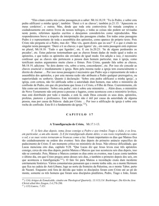 “Eles citam contra nós certas passagens,m a saber: Mt.16.18,19: ‘Tu és Pedro, e sobre esta
pedra edificarei a minha igreja’; também: ‘Darei a ti as chaves’; também jo.21.15: ‘Apascenta os
meus cordeiros’, e outras. Mas, desde que toda esta controvérsia foi tratada completa e
cuidadosamente em outros livros de nossos teólogos, e todas as coisas não podem ser revisadas
neste ponto, referimos àqueles escritos e desejamos considerá-los como reproduzidos. Mas
responderemos breve a respeito da interpretação das passagens citadas. Em todas estas passagens
Pedro é o representante de toda a assembléia dos apóstolos, como aparece do próprio texto. Pois
Cristo não pergunta só a Pedro, mas diz: ‘Mas vós, quem dizeis que eu sou?’ E o que é citado no
singular nesta passagem: ‘Darei a ti as chaves; o que ligares’ etc., em outra passagem está expresso
no plural, Mt.18.18: ‘Tudo o que ligardes’, etc. E em Jo.20.23: ‘Se de alguns perdoardes os
pecados’, etc. Estas palavras testemunham que as chaves foram dadas de modo igual a todos os
apóstolos, e que todos os apóstolos são enviados de igual modo. Em adição a isso, é necessário
confessar que as chaves não pertencem a pessoa dum homem particular, mas à igreja, como
testificam muitos argumentos muito claros e firmes. Pois Cristo, quando fala sobre as chaves,
Mt.18.19, adiciona: ‘Se dois dentre vós, sobre a terra, concordarem’, etc. Por isso ele concede as
chaves essencial e imediatamente à igreja. Bem pela mesma razão a igreja tem essencialmente o
direito de chamar. ... Por isso nessa passagem é necessário que Pedro seja o representante de toda a
assembléia dos apóstolos, e por esta mesma razão não atribuem a Pedro qualquer prerrogativa, ou
superioridade ou senhorio. Quanto à declaração: ‘Sobre esta pedra edificarei a minha igreja’, a
igreja, com certeza, não foi edificada sobre a autoridade dum homem, mas sobre o ministério da
confissão de Pedro, em que ele proclama que Jesus é o Cristo, o Filho de Deus. Coerentemente, ele
fala como um ministro: ‘Sobre esta pedra’, isto é sobre este ministério. ... Além disso, o ministério
do Novo Testamento não está preso a pessoas e lugares, como aconteceu com o ministério levítico,
mas está distribuído por todo o mundo, e está lá, onde Deus concede os seus dons, apóstolos,
profetas, pastores e professores. Este ministério não é útil por causa da autoridade de alguma
pessoa, mas por causa da Palavra dada por Cristo. ... Por isso a edificação da igreja é sobre esta
rocha de confissão. Esta fé é o fundamento da igreja.”40
).
C A P I T U L O 1 7
A Transfiguração de Cristo, Mt.17.1-13.
V. 1) Seis dias depois, toma Jesus consigo a Pedro e aos irmãos Tiago e João, e os leva,
em particular, a um alto monte. 2) E foi transfigurado diante deles; o seu rosto resplandecia como
o sol, e as suas vestes tornaram-se brancas como a luz. Foram importantes os dias que Mateus fixa
tão cuidadosamente na ordem dos eventos: Seis dias depois do primeiro anúncio específico do
padecimento de Cristo. É um momento crítico no ministério de Jesus. Não oferece dificuldade, que
Lucas menciona oito dias, capítulo 9.28. “Que Lucas diz que Jesus levou esse três apóstolos
consigo, cerca de oito dias depois, porém Mateus e Marcos que isso aconteceu seis dias depois, isso
não se contradiz. Pois, Mateus e Marcos contam os dias entre os eventos, mas Lucas conta também
o último dia, em que Cristo pregou antes desses seis dias, e também o primeiro depois dos seis, em
que aconteceu a transfiguração.”41
). O fato foi para Mateus a recordação exata dum incidente
estritamente histórico. Vários comentaristas pensaram que o monte tenha sido, ou o monte Hermom
que fica na cadeia do Anti-Líbano, logo ao norte da fronteira da Palestina, ou o monte Tabor, perto
de Nazaré. Enquanto está fora de dúvida que todos os discípulos foram com Cristo até ao pé do
monte, somente os três homens que foram seus discípulos prediletos, Pedro, Tiago e João, foram
40
) 134) Artigos de Esmalcalde, citados em Theological Quarterly, 13.113,114. Boehringer, Die Kirche Jesu
Christi u8nd ihre Zeugen, I:4.276-286.
41
) 135) Lutero, 7.321.
 