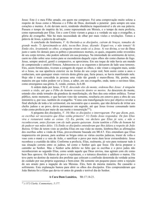 Jesus: Este é o meu Filho amado, em quem me comprazo. Foi uma comprovação muito solene a
respeito de Jesus como o Messias e o Filho de Deus, destinado a penetrar para sempre em seus
corações e mentes. A ele deviam ouvir, rendendo obediência inquestionável a ele em sua palavra.
Passara o tempo do império da lei, como representado em Moisés, e o tempo da mera profecia,
como representada por Elias. Em e com Cristo vieram a graça e a verdade ou seja o evangelho, a
glória do evangelho. Não há mais necessidade de olhar por mais visões e revelações. Temos a
palavra de Jesus, a palavra da salvação.
A conclusão do fenômeno, V. 6) Ouvindo-a os discípulos, caíram de bruços, tomados de
grande medo. 7) Aproximando-se dele, tocou-lhes Jesus, dizendo: Erguei-vos, e não temais! 8)
Então eles, levantando os olhos, a ninguém viram senão só a Jesus. A voz divina, a voz do Deus
justo e santo foi demais para os pobres e pecaminosos mortais, os quais, enquanto estão revestidos
de seu corpo terreno, não podem subsistir em sua presença. Na intensidade do sentimento de terror,
caem no chão sobre seus rostos para se esconderem daquele cujos olhos são como chamas de fogo.
Jesus, sempre amável, gentil e compassivo, se aproximou. Em seu toque de mão havia um mundo
de compreensão e amável firmeza. Admoestou-os a se erguerem e deixarem de lado seus temores.
Eles, assim fortalecidos, tiveram a coragem de erguer os olhos, e não viram a ninguém mais, senão
só a Jesus, na sua aparência exterior ou na forma do seu corpo real, bem assim como a anos o
conheciam, sem quaisquer sinais visíveis desta glória que, fazia pouco, se havia manifestado nele.
Hoje não é mais concedida às pessoas uma visão tão grande e maravilhosa. Há, porém, uma
maneira em que todos podem ver a Jesus, a saber, em seu evangelho, onde, tanto o ouvimos falar,
como enxergamos sua glória. E, vendo, cremos, Jo.6.40.
A ordem dada por Jesus, V.9) E, descendo eles do monte, ordenou-lhes Jesus: A ninguém
conteis a visão, até que o Filho do homem ressuscite dentre os mortos. Ao descerem do monte,
estando eles ainda tomados da grandeza da manifestação, ele lhes deu esta ordem enfática. Tornar
público, neste momento, o que haviam visto tão somente, resultaria em estorvo para a obra do seu
ministério e, por isso, também do evangelho. “Como esta transfiguração teve por objetivo revelar a
final abolição de toda a lei cerimonial, era necessário que o assunto, que não deixaria de irritar aos
chefes judeus e ao povo, devia permanecer em segredo, até que Jesus tivesse consumado tanto
visão como profecia por meio de sua morte e ressurreição”43
).
A pergunta dos discípulos, V. 10) Mas os discípulos o interrogaram: Por que dizem, pois,
os escribas ser necessário que Elias venha primeiro? 11) Então Jesus respondeu: De fato Elias
vira e restaurará todas as coisas. 12) Eu, porém, vos declaro que Elias já veio, e não o
reconheceram, antes fizeram com ele tudo quanto quiseram. Assim também o Filho do homem há
de padecer nas mãos deles. 13) Então os discípulos entenderam que lhes falara a respeito de João
Batista. O fato de terem visto ao profeta Elias em sua visão no monte, lembrou-lhes as afirmações
dos escribas sobre a vinda de Elias, provavelmente baseada em Ml.4.5. Eles entendiam que Elias
reapareceria em pessoa, para acalmar as brigas entes as várias escolas judaicas, trazer de volta o
vaso com o maná e a vara de Arão, e santificar o povo por meio dum lavar extraordinário. Jesus
reconhece a exatidão da idéia: Conforme a profecia, Elias, realmente, já veio para restaurar tudo à
sua situação correta entre os judeus, tal como o Senhor quis que fosse. Ele devia preparar o
caminho ao Senhor. Mas o Senhor acha defeito no falto que os escribas e o povo judeu não
reconheceram ao segundo Elias, como sendo aquele que Deus enviou, mas agiram com ele como
bem lhes aprouve. Os líderes do povo o rejeitaram, e o tetrarca dissoluto e adúltero o matou. Ele
teve parte no destino da maioria dos profetas que colocam a confissão destemida da verdade acima
do cuidado por sua própria segurança e bem-estar. Há somente um pequeno passo entre a rejeição
do seu arauto para a negação do seu Messias. Eles, bem da mesma maneira, lhe causarão o
sofrimento. Esta explanação bastou para abrir os olhos dos discípulos. Eles compreenderam que
João Batista foi o Elias que devia vir antes do grande e terrível dia do Senhor.
A Cura Dum Lunático, Mt.17.14-21.
43
) 137) Clarke, Commentary, 5.177.
 