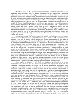 De volta ao povo, V. 14) E, quando chegaram para junto da multidão, aproximou-se dele
um homem que se ajoelhou e disse: 15) Senhor, compadece-te de meu filho, porque é lunático e
sofre muito; pois muitas vezes cai no fogo, e outras muitas, na água. 16) Apresentei-o a teus
discípulos, mas eles não puderam curá-lo. Enquanto Jesus esteve com seus três discípulos no alto
do monte durante a noite, verdadeira multidão se reunira ao pé do monte, onde os outros discípulos
esperavam seu retorno. O Senhor encontrou o povo rodeando os discípulos, onde alguns escribas
discutiam ardorosamente com eles, Mc.9.14. As multidões o receberam com todo o respeito. A
atenção do Senhor, logo, foi dirigida a um certo homem que se apressou em vir à frente com o
pedido urgente, enquanto caia de joelhos a seus pés, e expressava a Jesus toda a urgência de seu
ansioso pedido pelo filho. Confessa a Jesus como o Senhor. Sinceramente suplica pela sua
misericórdia, por estar consciente que não é digno dela. Roga por seu filho, que estava possesso de
demônio muito estranho. Sofria de uma forma de loucura ou epilepsia que levava o menino a atirar-
se, muitas vezes, no fogo ou na água. Mas havia uma complicação: Os discípulos haviam sido
incapazes para o socorrer. O pai já havia recorrido a eles, mas fora em vão: não haviam sido
capazes para curá-lo.
A repreensão e a cura, V. 17) Jesus exclamou: Ó geração incrédula e perversa! Até quando
estarei convosco? Até quando vos sofrerei? Trazei-me aqui o menino. 18) E Jesus repreendeu o
demônio, e este saiu do menino; e desde aquela hora ficou o menino curado. É uma brado de
extremo aborrecimento, quase de impaciência. Inclui a todos os presentes: os discípulos por causa
de sua falta de entendimento e pequenez de fé; o povo, porque era tardo de coração para crer nele
como o Messias. Eram incrédulos, tendo uma fé muito pequena ou nem a possuindo. Eram
perversos, corruptos, desviados ao caminho errado, sem vontade de observar e seguir o caminho
que ele lhes indicava que é o caminho da salvação e santificação. Davam-se o direito de serem
levados ao erro. Disso tudo o Senhor estava cansado, e desejava estar liberto da lentidão, da
imbecilidade e perversão desta geração. Todavia não era rude ou indelicado. Suas palavras eram
uma repreensão e não a mal-humorada exclamação duma pessoa desapontada. Pediu que lhe
trouxessem o rapaz. Constatou a evidência do poder do demônio. Com veemência empregou seu
poder divino repreendendo ao demônio. E o resultado foi uma cura perfeita do filho do momento
em diante. O diabo, às vezes e com a permissão de Deus, pode torturar o corpo por meio de alguma
doença que aos homens é incurável. Mas as almas que lançam sua confiança em Jesus, estão nas
mãos do Senhor, e seguras contra todas as tentativas do maligno para se apossar delas.
Cristo explica o fracasso, V. 19) Então os discípulos, aproximando-se de Jesus,
perguntaram em particular: Por que motivo não pudemos nós expulsá-lo? 20) E ele lhes
respondeu: Por causa da pequenez da vossa fé. Pois em verdade vos digo que, se tiverdes fé como
um grão de mostarda, direis a este monte: Passa daqui para acolá, e ele passará. Nada vos será
impossível. 21) Mas esta casta não se expele senão por meio de oração e jejum. Tendo curado ao
demoníaco, Jesus entrou numa casa. Foi ali, onde estavam a sós, que os discípulos cobraram a
coragem para lhe perguntar sobre o seu fracasso. O fato era manifesto: Não haviam sido capazes de
expulsar o demônio. A questão parece sugerir que a experiência foi excepcional; que em outros
casos não haviam tido esta dificuldade, Lc.10.17. Jesus, com muita franqueza, lhes relata a
dificuldade. Sua fé, sua confiança em Deus, não estivera à altura da ocasião. Neste caso sua fé fora
muito pequena. Os discípulos, que anteriormente haviam expelido demônios em nome e pela
autoridade do Senhor, provavelmente, haviam tentado exorcizar confiando sua própria força. Com
certeza, a fé, aqui referida, não é a que redime, mas aquela firme confiança no poder e promessas
de Deus. Porque, quando está presente esta fé que confia, mesmo que seja comparativamente
pequenina como um grão de mostarda, mesmo que sua porção represente o mínimo desta confiança,
ela, ainda assim, seria capaz de realizar milagres tais que nem sonhavam, como seja o mover
montanhas. Nada é impossível a uma tal fé. Quando, em nossos empreendimentos, temos a ordem e
a promessa de Deus, então devíamos apoiar-nos firmemente no seu poder onipotente, sabendo que
seremos capazes de realizar o que nos concedeu fazer. Cf. cap.21.21; Mc.11.23. O que parece
impossível aos homens, empreendimentos que são abertamente debochados como sonhos de
 