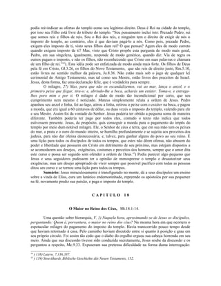 podia reivindicar as ofertas do templo como seu legítimo direito. Deus é Rei na cidade do templo,
por isso seu Filho está livre do tributo do templo. “Seu pensamento inclui isto: Prezado Pedro, sei
que somos reis e filhos de reis. Sou o Rei dos reis, e ninguém tem o direito de exigir de nós o
imposto do templo, ao contrário, eles é que deviam pagá-lo a nós. Como pois, prezado Pedro,
exigem eles imposto de ti, visto seres filhos dum rei? O que pensas? Agem eles de modo correto
quando exigem imposto de ti? Mas, visto que Cristo propõe esta pergunta de modo mais geral,
Pedro, em sua singeleza, igualmente, responde de modo genérico, quando diz: Via de regra os
outros pagam o imposto, e não os filhos, não reconhecendo que Cristo em suas palavras o chamara
de um filho de rei.”44
). Esta idéia pode ser enfatizada de modo ainda mais forte. Os filhos de Deus
pela fé em Cristo, Gl.3.26, os filhos do Novo Testamento, que são reis de direito justo, Rm.5.10,
estão livres no sentido melhor da palavra, Jo.8.36. Não estão mais sob o jugo de qualquer lei
cerimonial do Antigo Testamento, mas tal como seu Mestre, estão livres dos preceitos de Israel.
Jesus, desta forma, faz uma declaração feliz, que é verdadeira para sempre.
O milagre, 27) Mas, para que não os escandalizemos, vai ao mar, lança o anzol, e o
primeiro peixe que fisgar, tira-o; e, abrindo-lhe a boca, acharás um estáter. Toma-o, e entrega-
lhes poro mim e por ti. O milagre é dado de modo tão incondicional por certo, que seu
cumprimento nem mesmo é noticiado. Mateus simplesmente relata a ordem de Jesus. Pedro
apanhou seu anzol e linha, foi ao lago, atirou a linha, retirou o peixe com o estáter na boca, e pagou
a moeda, que era igual a 60 centavos de dólar, ou duas vezes o imposto do templo, valendo para ele
e seu Mestre. Assim foi da vontade do Senhor. Jesus poderia ter obtido a pequena soma de maneira
diferente. Também poderia ter pago por todos eles, contudo o texto não indica que todos
estivessem presente. Jesus, de propósito, quis conseguir a moeda para o pagamento do impôs do
templo por meio dum notável milagre. Ele, o Senhor de céus e terra, que em sua mão tem os peixes
do mar, a prata e o ouro do mundo inteiro, se humilha profundamente e se sujeita aos preceitos dos
judeus, para não dar ofensa desnecessária, e, talvez, para ganhar alguns do povo ao seu reino. É
uma lição para todos os discípulos de todos os tempos, que estes não dêem ofensa, não abusem do
poder e liberdade que possuem em Cristo em detrimento de seu próximo, mas estejam dispostos a
se acomodarem aos desejos, exigências, costumes e preceitos dos homens, sempre que o amor dita
este curso e possa ser seguido sem ofender a ordem de Deus.45
) Podia parecer algo pequeno que
Jesus e seus seguidores pudessem ter a opinião de menosprezar o templo e desautorizar seus
exigências, mas um desejo apropriado de viver sempre que possível pacífico com todas as pessoas
ditou seu curso e se tornou uma lição para todos os tempos.
Sumário: Jesus miraculosamente é transfigurado no monte, dá a seus discípulos um ensino
sobre a vinda de Elias, cura um lunático endemoninhado, repreende os apóstolos por sua pequenez
na fé, novamente prediz sua paixão, e paga o imposto do templo.
C A P I T U L O 1 8
O Maior no Reino dos Céus, Mt.18.1-14.
Uma questão sobre hierarquia, V. 1) Naquela hora, aproximando-se de Jesus os discípulos,
perguntando: Quem é, porventura, o maior no reino dos céus? Na mesma hora em que ocorrera o
espetacular milagre do pagamento do imposto do templo. Havia transcorrido pouco tempo desde
que haviam retornado à casa. Pelo caminho haviam discutido entre si quanto à posição e grau em
seu próprio círculo. Foi assim tão cedo que o diabo do orgulho ergueu sua cabeça horrenda em seu
meio. Ainda que sua discussão tivesse sido conduzida secretamente, Jesus soube da discussão e os
perguntou a respeito, Mc.9.33. Expuseram sua pretensa dificuldade na forma duma interrogação:
44
) 138) Lutero, 7.336,337.
45
) 139) Stoeckhardt, Biblische Geschichte dês Neuen Testaments, 152.
 