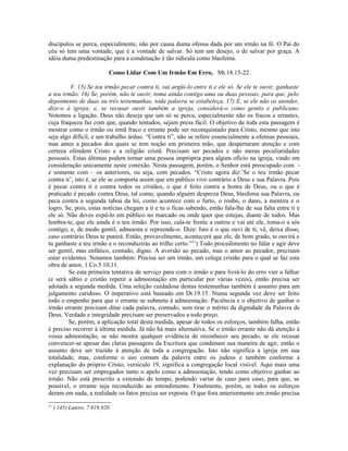 discípulos se perca, especialmente, não por causa duma ofensa dada por um irmão na fé. O Pai do
céu só tem uma vontade, que é a vontade de salvar. Só tem um desejo, o de salvar por graça. A
idéia duma predestinação para a condenação é tão ridícula como blasfema.
Como Lidar Com Um Irmão Em Erro, Mt.18.15-22.
V. 15) Se teu irmão pecar contra ti, vai argüi-lo entre ti e ele só. Se ele te ouvir, ganhaste
a teu irmão. 16) Se, porém, não te ouvir, toma ainda contigo uma ou duas pessoas, para que, pelo
depoimento de duas ou três testemunhas, toda palavra se estabeleça. 17) E, se ele não os atender,
dize-o à igreja; e, se recusar ouvir também a igreja, considerá-o como gentio e publicano.
Notemos a ligação: Deus não deseja que um só se perca, especialmente não os fracos e errantes,
cuja fraqueza faz com que, quando tentados, sejam presa fácil. O objetivo de toda esta passagem é
mostrar como o irmão ou irmã fraco e errante pode ser reconquistado para Cristo, mesmo que isto
seja algo difícil, e um trabalho árduo. “Contra ti”, não se refere essencialmente a ofensas pessoais,
mas antes a pecados dos quais se tem noção em primeira mão, que despertaram atenção e com
certeza ofendem Cristo e a religião cristã. Precisam ser pecados e não meras peculiaridades
pessoais. Estas últimas podem tornar uma pessoa imprópria para algum ofício na igreja, vindo em
consideração unicamente neste conexão. Nesta passagem, porém, o Senhor está preocupado com -
e somente com – os anteriores, ou seja, com pecados. “Cristo agora diz:’Se o teu irmão pecar
contra ti’, isto é, se ele se comporta assim que em público vive contrário a Deus e sua Palavra. Pois
é pecar contra ti e contra todos os cristãos, o que é feito contra a honra de Deus, ou o que é
praticado é pecado contra Deus, tal como, quando alguém despreza Deus, blasfema sua Palavra, ou
peca contra a segunda taboa da lei, como acontece com o furto, o roubo, o dano, a mentira e o
logro. Se, pois, estas notícias chegam a ti e tu o ficas sabendo, então fala-lhe de sua falta entre ti e
ele só. Não deves expô-lo em público no marcado ou onde quer que estejas, diante de todos. Mas
lembra-te, que ele ainda é o teu irmão. Por isso, cala-te frente a outros e vai até ele, toma-o a sós
contigo, e, de modo gentil, admoesta e repreende-o. Dize: Isto é o que ouvi de ti; vê, deixa disso,
caso contrário Deus te punirá. Então, provavelmente, acontecerá que ele, de bom grado, te ouvirá e
tu ganhaste a teu irmão e o reconduzirás ao trilho certo.”51
) Todo procedimento no falar e agir deve
ser gentil, mas enfático, contudo, digno. A aversão ao pecado, mas o amor ao pecador, precisam
estar evidentes. Notamos também: Precisa ser um irmão, um colega cristão para o qual se faz esta
obra de amor, 1.Co.5.10,11.
Se esta primeira tentativa de serviço para com o irmão e para livrá-lo do erro vier a falhar
(e será sábio e cristão repetir a admoestação em particular por várias vezes), então precisa ser
adotada a segunda medida. Uma seleção cuidadosa destas testemunhas também é assunto para um
julgamento caridoso. O imperativo está baseado em Dt.19.15. Numa segunda vez deve ser feito
todo o empenho para que o errante se submeta à admoestação. Paciência e o objetivo de ganhar o
irmão errante precisam ditar cada palavra, contudo, sem tirar o mérito da dignidade da Palavra de
Deus. Verdade e integridade precisam ser preservados a todo preço.
Se, porém, a aplicação total desta medida, apesar de todos os esforços, também falha, então
é preciso recorrer à última medida. Já não há mais alternativa. Se o irmão errante não dá atenção à
vossa admoestação, se não mostra qualquer evidência de reconhecer seu pecado, se ele recusar
convencer-se apesar das claras passagens da Escritura que condenam sua maneira de agir, então o
assunto deve ser trazido à atenção de toda a congregação. Isto não significa a igreja em sua
totalidade, mas, conforme o uso comum da palavra entre os judeus e também conforme a
explanação do próprio Cristo, versículo 19, significa a congregação local visível. Aqui mais uma
vez precisam ser empregados tanto o apelo como a admoestação, tendo como objetivo ganhar ao
irmão. Não está prescrito a extensão de tempo, podendo variar de caso para caso, para que, se
possível, o errante seja reconduzido ao entendimento. Finalmente, porém, se todos os esforços
deram em nada, a realidade os fatos precisa ser exposta. O que fora anteriormente um irmão precisa
51
) 145) Lutero, 7.919,920.
 