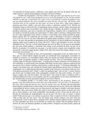 ser declarado um homem gentio e publicano, como alguém que está fora da igreja cristã, por sua
culpa exclusiva e apesar da preocupação esmerada e da busca carinhosa.
O poder da congregação, V.18) Em verdade vos digo que tudo o que ligardes na terra, terá
sido ligado no céu, e tudo o que desligardes na terra, terá sido desligado no céu. 19) Em verdade
também vos digo que, se dois dentre vós, sobre a terra, concordarem a respeito de qualquer coisa
que porventura pedirem, lhes será concedida por meu Pai que está nos céus. 20) Porque onde
estiverem dois ou três reunidos em meu nome, ali estou no meio deles. Aqui Cristo cumpre a
promessa que fizera a Pedro e por meio dele a todos os apóstolos, capítulo 16.18. Dá-lhes em
declaração solene as chaves do céu. A congregação inteira, da qual, a pouco, falara como quem tem
o poder de proferir uma excomunhão, tem o poder de ligar e desligar, de perdoar os pecados dos
pecadores penitentes, mas reter os pecados dos impenitentes, enquanto não se arrependerem. Se
este poder é exercido de acordo com a prescrição e a ordem, então a sentença é válida perante Deus
no céu. Cada congregação local, mesmo a menor e a mais pobre, tem o poder peculiar da igreja.
Nunca, porém, deve ser esquecido que este poder é para a edificação e não para a destruição,
2.Co.13.10. Ele visa ser um meio maravilhoso de ganhar pobres pecadores e para o conforto dos
fracos. “Se, pois, teus pecados te atormentam em tua consciência, tu, para te produzires uma alegria
especial, podes usar as palavras de Cristo, Mt.18.18: ‘Tudo o que desligares na terra, terá sido
desligado no céu’. Por isso, se foste absolvido por um servo de Deus ou, em caso de necessidade,
por um outro cristão piedoso, e realmente estás atento a esta promessa de Deus, em que ele te
absolve de pecados e te recebe em sua graça, e se não recorres a algum outro expediente, então
encontraste o céu mais seguro de pás e alegria. Pois, Deus não mente nem engana. Quanto a ti, crê
firmemente sua promessa.”52
)
O fato que este poder, de fato, está incorporado à congregação cristã, ele expõe assim: Se
dois, que é o menor número daquilo que pode ser considerado uma congregação, concordam ou
chegam ao consenso e à concordância plena sobre um assunto que deseja apresentar a Deus em
oração, então sua petição receberá a inteira atenção de Deus. Uma tal concordância plena, tão
somente, pode ser feita pelo Espírito Santo. “A igreja pode começar, continuar e ser reformada com
dois indivíduos. A oração destes dois humildes indivíduos na terra atrai a graciosa resposta do Pai
que está no céu, e atesta e confirma, desta forma, o caráter da igreja.”53
) Um ponto importante: Se
sempre é necessário, que, sob a direção do Espírito Santo, haja harmonia devota entre os irmãos da
congregação, isso é especialmente necessário, quando se deve discutir o caso de um irmão que erra.
Uma graciosa promessa final: “Onde”, a saber, em qualquer lugar, “dois ou três”, o menor número
que forma uma sociedade cristã, estão congregados, reunidos em mim como cristãos, “ali estou”
agora e sempre, até o fim dos tempos, “no meio deles”. Isto, acima de tudo, é verdadeiro sobre a
confissão pública de Cristo e seu evangelho, seja isto no culto público ou em outras assembléias em
que são discutidos assuntos que dizem respeito ao seu nome e Palavra.
O verdadeiro perdão, V. 21) Então Pedro, aproximando-se, lhe perguntou: Senhor, até
quantas vezes meu irmão pecará contra mim, que eu lhe perdoe? Até sete vezes? 22) Respondeu-
lhe Jesus: Não te digo que até sete vezes, mas até setenta vezes sete. De fato, toda esta exposição
dizia respeito à questão como é preciso lidar com um irmão que está em erro. Havia sido enfatizada
a necessidade de salvar o irmão, caso isso fosse possível sem negar a verdade e sem trazer desonra
sobre Deus. Mas, neste ponto, Pedro quis saber se havia algum limite quanto ao número de vezes
que se devia perdoar a um irmão arrependido. Sua questão envolve: Acaso não há razão de se
duvidar da sinceridade de arrependimento em um tal caso? Ou não é isto, ao menos, o último
limite? Pedro pensou que o seu cálculo era generoso. Mas a resposta de Cristo é desconcertante:
“Não te digo que até sete vezes”. Ele não queria nem mesmo começar com uma soma tão
insignificante, e nem se deixa fixar a qualquer soma. Nenhum número poderia mostrar a grandeza
do amor perdoador que devia ser encontrado no coração dos cristãos. Não há qualquer limite no
número de vezes que devíamos perdoar ao irmão errante e reerguê-lo em nossa estima, depois da
52
) 146) Lutero, 12.1952.
53
) 147) Schaff, Commentary Matthew, 330.
 