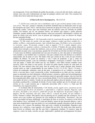 sua transgressão. Cristo está falando do perdão dos pecados, e nisso ele não tem limite, sendo que o
setenta vezes sete está evidentemente em lugar de qualquer cálculo sem valor. Nos corações dos
cristãos deve haver nada mais do que amor.
A Palavra Do Servo Incompassivo, Mt.18.23-35.
V. 23) Por isso o reino dos céus é semelhante a um rei, que resolveu ajustar contas com os
seus servos. “Por isso”, porque é esperado um perdoar ilimitado tanto na disposição como no agir
dos discípulos de Cristo. Esta é uma das faces essenciais da igreja de Cristo, que se ache nela esta
disposição cordial. Temos aqui uma ilustração tanto da maneira como da extensão do perdão
cristão. Um homem, um rei, um monarca ilustre, um homem cuja riqueza e poder parecem
ilimitados, quando medidos por padrão humano, achou por necessário, determinado a realizar um
ajuste de contas com seus servos, com as pessoas que empregara e que, no decurso do tempo,
haviam contraído dívidas.
A dívida assombrosa, V. 24) E passando a fazê-lo, trouxeram-lhe um que lhe devia dez mil
talentos. 25) Não tendo ele, porém, com que pagar, ordenou o senhor que fosse vendido ele, a
mulher, os filhos, e tudo quanto possuía, e que a dívida fosse paga. 26) Então o servo, prostrando-
se reverente, rogou: Sê paciente comigo e tudo te pagarei. 27) E o senhor daquele servo,
compadecendo-se, mandou-o embora, e perdoou-lhe a dividia. O Senhor diz com solene ênfase:
Apenas havia iniciado o exame dos relatórios, com os servos, levando seus certificados de dívida,
aparecendo um após outro à sua presença, quando lhe foi trazido um devedor de (dez) mil talentos.
A exata soma de dinheiro representado por este peso de prata ou ouro não pode ser determinado
com exatidão, e isso também não é o essencial, visto que o próprio texto não declara se os talentos
mencionados são de prata ou ouro. São dadas cifras que variam de dez a mais do que trezentos
milhões de dólares. O acento da narrativa, e isto é feito de propósito, é que a soma era
incalculavelmente grande, e que ela confundia a imaginação. O processo é simples: Visto não ter
com que pagar, o senhor deu ordem que ele, sua mulher e seus filhos fossem vendidos como
escravos, junto com todas as suas posses. Só assim ele podia esperar receber de volta parte da
dívida. Era uma sentença dura mas justa, bem de acordo com o poder absoluto dum monarca
oriental sobre as vidas e prosperidades de seus súditos, Ex.22.3; Lv.25.39; 2.Rs.4.1. O terror e
tristeza do condenado, realmente, eram de dar pena. A perspectiva de ser vendido à escravidão,
talvez, a um amo duro e cruel, crestava-lhe a alma. Arremessando-se ao chão, por isso, curvado e
quase se arrastando em total submissão e aflição perante o monarca, suplica por um prolongamento
de tempo, pois quer pagar a tudo. Foi uma promessa maior do que podia cumprir, mas isto nem lhe
havia passado pela idéia, tendo em vista a sua profunda aflição. O rei foi tocado profundamente por
este quadro de terror e miséria. Tocado em sua alma pela súplica cheia de lamento, livrou o servo
da prisão,e perdoou-lhe a totalidade da dívida. O texto induz também que ele foi deixado em seu
serviço ao rei, o qual assumiu que a impressão provocada sobre o servo e a lição que lhe
transmitira, este esqueceria jamais.
A revoltante falta de misericórdia, V.28) Saindo, porém, aquele servo, encontrou um dos
seus conservo que lhe devia cem denários; e, agarrando-o, o sufocava, dizendo: Paga-me o que
me deves. 29) Então o seu conservo, caindo-lhe aos pés, lhe implorava: Sê paciente comigo e te
pagarei. 30) Ele, entretanto, não quis; antes, indo-se, o lançou ma prisão, até que saldasse a
dívida. Notemos a ênfase: Mal apenas saíra da presença do rei, quando este fato aconteceu. Era o
mesmo servo que recebera um presente tão sem medida de misericórdia. “Encontrou”, não por
acaso, mas depois de busca deliberada. A malvadeza do feito se revelou. O conservo só lhe devia
cem denários, isto é, calculando 16 2/3 cents por denário, menos do que dezessete dólares, o que é
uma soma insignificante e que nem podia vir a ser considerada, quando colocada ao lado da imensa
dívida que o rei, a pouco, lhe perdoara. Mas aqui está o cúmulo da brutalidade: Pegando-o pelo
pescoço, ele o sufocava, o que segundo a lei romana lhe era lícito. Do modo mais rude possível,
tenta levá-lo ao tribunal, caso não lhe seja feito o pagamento imediato. O conservo, pego de
surpresa e cheio de medo, caiu-lhe aos pés, implorando e pedindo por prolongamento do prazo.
 