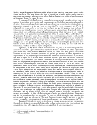 Sendo a soma tão pequena, facilmente podia achar meios e maneiras para pagar, caso o credor
tivesse paciência. Mas este último não teve a intenção de proceder assim, porém, desejava
descarregar sua vingança sobre um pobre colega. Indo-se, lançou-o em prisão até que fosse capaz
de lhe pagar a dívida. Foi o auge do rigor.
O resultado, V. 31) Vendo os seus companheiros o que se havia passado, entristeceram-se
muito, e foram relatar ao seu senhor tudo o que acontecera.32) Então o seu senhor, chamando-o,
lhe disse: Servo malvado, perdoei-te aquela dívida toda porque me suplicaste; 33) não devias tu,
igualmente, compadecer-te do teu conservo, como também eu me compadeci de ti? 34) E,
indignando-se, o seu senhor o entregou aos verdugos, até que lhe pagasse toda a dívida. O
tratamento que foi dado ao seu conservo encheu aos que o testemunharam de profunda tristeza e
mágoa. Vindo a seu senhor, reportaram tudo quanto acontecera. Citado à presença do rei, o culpado
emudeceu. Não pode apresentar um só argumento em defesa de seus atos. Mas o senhor descreve a
ele e seu trato do conservo assim: Tendo recebido, como resposta ao seu suplicante pedido, medida
tão grande de misericórdia, será que não seria algo muito próprio a você repassar esta misericórdia
ao seu próximo devedor? E assim, visto que a ira do rei ardeu alto sobre essa crueldade, o servo foi
entregue, não só aos guardas da prisão, mas aos verdugos, com as instruções que sua vida fosse
tornada o mais miserável possível, para expiar, ao menos em parte, por sua total falta de
humanidade, sem falar na falta de decoro e de gratidão.
Aplicação, V. 35) Assim também meu Pai celeste vos fará, se do íntimo não perdoardes
cada um a seu irmão. Aqui Cristo revela o significado de toda a parábola. Ele retrata a pessoa em
geral em seu trato com o próximo. “O homem é assim, tão severo e tão duro, quando vai de modo
diferente do que num constante sentimento do perdão que recebeu de Deus. Ignorância ou
esquecimento de sua própria culpa tornam-no severo, implacável e cruel aos outros; ou, ao menos,
que disso o separa tão só a fraca defesa do caráter natural a qual pode ser desfeita a qualquer
momento.”54
) Ao impiedoso Deus também é impiedoso. É seu desejo que cada pessoa, sem exceção
duma só, esteja pronta para perdoar de coração, sem um indulto falso ou de boca, não com um
cruel: Perdôo, mas não esqueço. Pois todos nós cristãos somos servos de Deus, o Rei celeste. Mas
por natureza somos servos inúteis. Somos culpados diante do Senhor por causa de nossas milhares
de transgressões da lei. Nossa dívida diante dele é tão grande que confunde a imaginação, como
Lutero sugere, não podendo nós nunca pagá-la. Diante dele, por isso, somos culpados do inferno e
da condenação. Deus, todavia, teve compaixão de nós por amor de Jesus que pagou a dívida de
nosso pecado. Ele nos livrou da prisão que merecemos e nos perdoou a dívida. Temos, por isso, a
pesar sobre nós a obrigação de gratidão, que perdoemos com prazer aos nossos semelhantes o que
pecaram conta nós. Mesmo que uma tal transgressão seja grande diante dos homens, não pode vir
em consideração, quando comparada com a dívida que Deus, graciosamente, nos perdoou. Por isso,
qualquer pessoa que é inclemente, insensível e implacável em relação a seu semelhante, com isso
nega e repudia a graça e a misericórdia de Deus. Sua dívida antiga é, novamente, debitada em sua
conta. A justa ira de Deus o remeterá a um julgamento inclemente do qual não há salvação ou
libertação. “É um evangelho delicado e confortador, e doce à consciência atribulada, visto que ele
não tem outro objetivo do que perdão dos pecados. Do outro lado, porém, aos cabeça-duras e aos
obstinados é ele um h]juízo terrível, e isto, em especial, porque o servo não é um gentio, mas
pertence ao evangelho e já tinha a fé. Pois, visto que o Senhor tem misericórdia dele e lhe perdoa o
que fez, ele, sem dúvida, deve ser um cristão Por isso, esse não é um castigo para o gentio, nem
para a grande massa que não ouve a Palavra de Deus, porém,, para aqueles que com os ouvidos
ouvem o evangelho e o tem na ponta da língua, mas não querem viver em harmonia com ele.”55
)
Resumo: Cristo adverte contra o dar ofensa às crianças e aos desprezíveis em seu reino,
ilustrando seu discurso com a parábola da ovelha perdida, ensina como tratar com um irmão que
erra, e dá uma lição sobre o perdão, ilustrado com a parábola do servo incompassivo.
54
) 148) Trench, citado em Schaff, Commentary Matthew, 333.
55
) 149) Lutero, 11.1801.
 