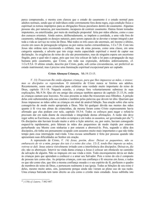parca compreensão, e mostra com clareza que o estado do casamento é o estado normal para
adultos normais, sendo que só indivíduos estão corretamente fora desta regra, cuja condição física e
espiritual os tornou impróprios para as obrigações físicas peculiares dentro do casamento. Algumas
pessoas são, por natureza, por nascimento, incapazes de contrair casamento. Outras foram tornadas
impotentes, ou esterilizadas, por meio de mutilação proposital feita por mãos alheias, como o caso
dos eunucos orientais. Ainda outros, deliberadamente, se impõem a castidade, a uma vida fora do
casamento, subjugando os desejos naturais, para serem capazes de se devotar o tempo integral e por
toda a vida ao serviço no reino de Deus. Mas todos os três casos são anormais, até mesmo o último,
exceto em casos de perseguição religiosa ou por outras razões extraordinárias, 1.Co.7.26. Com isto
Jesus não ordena nem recomenda o celibato, mas dá estas pessoas, como uma classe, em uma
categoria separada, e adverte que isto exige muita capacidade espiritual e moral de captar sua
declaração. As exigências do reino do céu são preeminentes, mas de ninguém espera um ascetismo
fingido, para o qual não é capaz, pois que isso iria colocar de lado a lei para a propagação da raça
humana pelo casamento, que Cristo, em toda sua exposição, defendeu ardorosamente, cf.
1.Co.9.5,6. O ultimo estado, descrito por Cristo, pode, sob certas circunstâncias, ser preferível ao
estado matrimonial, mas é preciso uma iluminação espiritual excepcional para ser captado.
Cristo Abençoa Crianças, Mt.19.13-15.
V. 13) Trouxeram-lhe então algumas crianças, para que lhes impusesse as mãos, e orasse;
mas os discípulos os repreendiam. O ministério de Cristo nunca se limitou aos adultos.
Recentemente, usara uma criancinha para enfatizar uma verdade muito importante do reino de
Deus, capítulo 18.1-14. Naquela ocasião, a criança fora voluntariamente submissa às suas
explicações, Mc.9.36. Que ele era amigo das crianças também aparece de capítulo 21.15,16, onde
as crianças cantam seus louvores. No caso presente as mães lhe trouxeram seus filhinhos. A petição
delas está subentendida pela sua conduta e também pelas palavras que devem ter dito. Queriam que
Jesus impusesse as mãos sobre as crianças em sinal de amável bênção. Sua oração sobre elas seria
consagrá-las de modo muito apropriada a Deus. Não há qualquer dúvida nas mentes das mães
quanto à fé viva nas almas da criancinhas, da mesma foram como Cristo expressamente havia
afirmado que elas podiam crer nele, capítulo 18.3-6. Todos os esforços para negar e refutá-lo
precisam dar em nada diante da sinceridade e integridade destas afirmações. A razão não deve
reger sobre as Escrituras, mas, em todos os tempos e em todos os assuntos, ser governada por ela.62
)
Os discípulos não haviam levado muito a sério a lição anterior, ou, por outro, haviam conseguido
esquecê-la rapidamente, pois falaram às mães dos pequeninos de modo ríspido por estarem
perturbando seu Mestre com ninharias e por estarem a aborrecê-lo. Pois, segundo a idéia dos
discípulos, ele tinha seu pensamento ocupado com assuntos muito mais importantes e que não tinha
tempo para essa interrupção mal-vinda. Uma excusa semelhante é feita por pessoas quando não
apresentam suas dificuldades ao Senhor em oração.
A repreensão de Cristo, V. 14) Jesus, porém, disse: Deixai os pequeninos, não os
embaraceis de vir a mim, porque dos tais é o reino dos céus. 15) E, tendo-lhes imposto as mãos,
retirou-se dali. Jesus estava visivelmente irritado com a interferência dos discípulos. Deixai-os, diz
ele; não os aborreçais. Intervir na vinda duma criança a Jesus é colocar um obstáculo no caminho
da salvação de alguém. Não as impeçais em sua vinda a mim. Todo encorajamento devia ser dado
às crianças para que aprendam a conhecer e a amar seu Salvador. Pois o reino do céu é composto
de pessoas tais como elas. As próprias crianças, com sua confiança e fé sinceras em Jesus, e todos
os que são como elas, que têm a mesma confiança ousada e o seu espírito de fé, perfazem o quadro
de membros do reino de Deus, e pertencem realmente à sua igreja. Todas as bênçãos de seu reino é
deles, mesmo muito antes, sim, justamente porque ainda não vieram ao pleno uso de sua razão.
Uma criança batizada tem tanto direito ao céu como o cristão mais estudado. Jesus sublinha isto
62
) 156) cf. Lutero, 7.982-987.
 