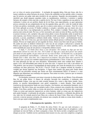 por ser dono de muitas propriedades. A recitação da segunda taboa, feita por Jesus, não fez a
menor ondinha na calma farisaica do jovem. Estava tão embebido na boa opinião sobre si mesmo,
que foi preciso um golpe rude para acordá-lo do seu egoísmo. Segundo sua preocupação, estava
satisfeito que desde pequeno guardara todos os mandamentos, conforme o ensinava o padrão
farisaico de cumprir a letra mas não o espírito da lei. Por isso Cristo o apanhou em sua palavra. Se
realmente é zeloso em ser perfeito diante da lei de Deus, mas especialmente, se quer apresentar
provas concretas de seu cumprimento do teor da segunda taboa, que dê o valor da venda de todos
os bens aos pobres, mostrando, assim, que ele os amava como amava a si mesmo. Este foi o teste
de Cristo aplicado ao jovem. O Senhor conhecia o coração e percebeu que seu maior erra era o
amor aos seus bens e sua indisposição ao sacrifício. Pois, sempre é verdade: Nosso amor a Deus
precisa estar acima de tudo. Por isso, se foro necessário, por amor ao reino de Deus, sacrificar todas
as posses terrenas e, até, a própria vida, para tornar pleno o nosso discipulado, então só pode haver
uma resposta, caso formos sinceros em nossa confissão cristã: assentimento incondicional. No caso
presente, o jovem, semelhante a milhares desde então, “retirou-se triste”, profundamente triste e
desgostoso, Mc.10.22. Esta cruz, que nem mesmo incluía aflição pessoa e sofrimento físico, foi-lhe
demais. Provou ser inapto para ser um seguidor de Jesus. Amava seus bens mais do que ao Senhor.
Os cardos do amor ao dinheiro infestavam o solo rico de seu coração e sufocavam a semente da
Palavra que alcançara um começo promissor. Uma índole louvável e, em outros sentidos, nobre
estava perdida por causa de uns poucos e mesquinhos dólares (reais).
A lição, V. 23) Então disse Jesus a seus discípulos: Em verdade vos digo que um rico
dificilmente entrará no reino dos céus. 24) E ainda vos digo que é mais fácil passar um camelo
pelo fundo de uma agulha, do que entrar um rico no reino de Deus. 25) Ouvindo isto, os discípulos
ficaram grandemente maravilhados, e disseram: Sendo assim, quem pode ser salvo? 26) Jesus,
fitando neles o olhar, disse-lhes: Isto é impossível aos homens, mas para Deus tudo é possível. O
incidente com o jovem rico também impressionou profundamente a Jesus. Como era seu costume,
fez uma aplicação do fato aos seus discípulos. Solenemente emite uma verdade dura. Quanto a
quem é rico, terá dificuldade para entrar no reino dos céus. A riqueza em si não é um entrave na
vida piedosa, mas sua posse é acompanhada do maior perigo, por causa da tentação de se colocar a
confiança em bens perecíveis, Mc.10.24; 1.Tm.6.9. Cristo usa a imagem oriental de ressaltar a
verdade que deseja imprimir nos discípulos. A figura dum camelo que passa pelo fundo duma
agulha foi um provérbio oriental que ilustra um feito extremamente difícil. O mesmo é o caso
daqueles que depositam sua confiança em riquezas. Para entrar no reino, é preciso que se renuncie
completamente ao mundo.
Os discípulos escutaram com temor crescente às observações de seu Mestre. Esta afirmação
lhes foi um golpe direto. A chance de salvação, havendo tais condições, é realmente uma
oportunidade exígua, visto que em cada coração humano há o amor a algo deste mundo. Jesus,
porém, os encarou demoradamente com gentil compaixão, e muita atenção. Suas palavras
conclusivas deviam penetrar fundo nos seus corações. Aos homens, aos meramente humanos, isto é
impossível. Não têm a força, por sua própria razão e força, arrancar seus corações das coisas deste
mundo. Com Deus, porém, todas as coisas são possíveis, mesmo que aos homens não o pareçam.
Todas as coisas que parecem impossíveis ao juízo humano, todas as coisas que são impossíveis
pelo poder humano: a realização da salvação, a conquista da redenção e a obtenção das glórias do
céu, tudo isto foi tornado possível por Deus em e atravez de Jesus Cristo. Deus tem a força para
converte e renovar pessoas corruptas, de arrancar seus corações de todas as coisas deste mundo, e
fazer com que sejam completamente seus.
A Recompensa dos Apóstolos, Mt.19.27-30.
A pergunta de Pedro, V. 27) Então lhe falou Pedro: Eis que nós tudo deixamos e te
seguimos: que será, pois, de nós? Pode ser que tenha havido algum traço de arrogância e auto-
satisfação no tom de Pedro, ao fazer a pergunta a Jesus. Ele havia ouvido a exigência que Cristo
dirigira ao jovem. Também ouvira a promessa dum tesouro no céu, caso este cumpriria a exigência
 