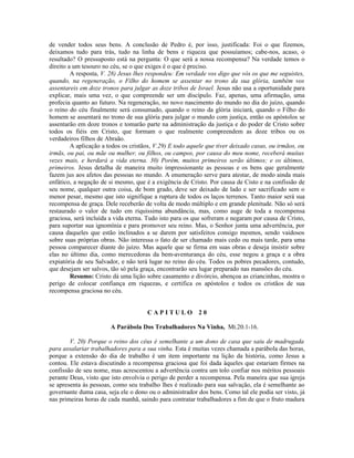 de vender todos seus bens. A conclusão de Pedro é, por isso, justificada: Foi o que fizemos,
deixamos tudo para trás, tudo na linha de bens e riqueza que possuíamos; cabe-nos, acaso, o
resultado? O pressuposto está na pergunta: O que será a nossa recompensa? Na verdade temos o
direito a um tesouro no céu, se o que exiges é o que é preciso.
A resposta, V. 28) Jesus lhes respondeu: Em verdade vos digo que vós os que me seguistes,
quando, na regeneração, o Filho do homem se assentar no trono da sua glória, também vos
assentareis em doze tronos para julgar as doze tribos de Israel. Jesus não usa a oportunidade para
explicar, mais uma vez, o que compreende ser um discípulo. Faz, apenas, uma afirmação, uma
profecia quanto ao futuro. Na regeneração, no novo nascimento do mundo no dia do juízo, quando
o reino do céu finalmente será consumado, quando o reino da glória iniciará, quando o Filho do
homem se assentará no trono de sua glória para julgar o mundo com justiça, então os apóstolos se
assentarão em doze tronos e tomarão parte na administração da justiça e do poder de Cristo sobre
todos os fiéis em Cristo, que formam o que realmente compreendem as doze tribos ou os
verdadeiros filhos de Abraão.
A aplicação a todos os cristãos, V.29) E todo aquele que tiver deixado casas, ou irmãos, ou
irmãs, ou pai, ou mãe ou mulher, ou filhos, ou campos, por causa do meu nome, receberá muitas
vezes mais, e herdará a vida eterna. 30) Porém, muitos primeiros serão últimos; e os últimos,
primeiros. Jesus detalha de maneira muito impressionante as pessoas e os bens que geralmente
fazem jus aos afetos das pessoas no mundo. A enumeração serve para atestar, de modo ainda mais
enfático, a negação de si mesmo, que é a exigência de Cristo. Por causa de Cisto e na confissão de
seu nome, qualquer outra coisa, de bom grado, deve ser deixado de lado e ser sacrificado sem o
menor pesar, mesmo que isto signifique a ruptura de todos os laços terrenos. Tanto maior será sua
recompensa de graça. Dele receberão de volta de modo múltiplo e em grande plenitude. Não só será
restaurado o valor de tudo em riquíssima abundância, mas, como auge de toda a recompensa
graciosa, será incluída a vida eterna. Tudo isto para os que sofreram e negaram por causa de Cristo,
para suportar sua ignomínia e para promover seu reino. Mas, o Senhor junta uma advertência, por
causa daqueles que estão inclinados a se darem por satisfeitos consigo mesmos, sendo vaidosos
sobre suas próprias obras. Não interessa o fato de ser chamado mais cedo ou mais tarde, para uma
pessoa comparecer diante do juízo. Mas aquele que se firma em suas obras e deseja insistir sobre
elas no último dia, como merecedoras da bem-aventurança do céu, esse negou a graça e a obra
expiatória de seu Salvador, e não terá lugar no reino do céu. Todos os pobres pecadores, contudo,
que desejam ser salvos, tão só pela graça, encontrarão seu lugar preparado nas mansões do céu.
Resumo: Cristo dá uma lição sobre casamento e divórcio, abençoa as criancinhas, mostra o
perigo de colocar confiança em riquezas, e certifica os apóstolos e todos os cristãos de sua
recompensa graciosa no céu.
C A P I T U L O 2 0
A Parábola Dos Trabalhadores Na Vinha, Mt.20.1-16.
V. 20) Porque o reino dos céus é semelhante a um dono de casa que saiu de madrugada
para assalariar trabalhadores para a sua vinha. Esta é muitas vezes chamada a parábola das horas,
porque a extensão do dia de trabalho é um item importante na lição da história, como Jesus a
contou. Ele estava discutindo a recompensa graciosa que foi dada àqueles que estariam firmes na
confissão de seu nome, mas acrescentou a advertência contra um tolo confiar nos méritos pessoais
perante Deus, visto que isto envolvia o perigo de perder a recompensa. Pela maneira que sua igreja
se apresenta às pessoas, como seu trabalho lhes é realizado para sua salvação, ela é semelhante ao
governante duma casa, seja ele o dono ou o administrador dos bens. Como tal ele podia ser visto, já
nas primeiras horas de cada manhã, saindo para contratar trabalhadores a fim de que o fruto madura
 