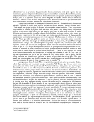 administrador ou o governante da propriedade. Sabem exatamente onde está o ponto de sua
insatisfação, quando dirigem seu desacato aos que vieram na hora undécima. Estes últimos, dizem,
empenharam só uma hora mas gastaram as demais horas sem conseguirem qualquer coisa digna de
menção, mas tu os igualaste a nós que fomos obrigados a suportar o fardo dum dia inteiro de
trabalho, e fazendo o calor do meio dia parte do acordo. Avaliando tudo isto, o que representa uma
hora diante de tudo isto? Mas, ainda assim, o pagamento é o mesmo?
A aplicação desta parte da parábola ao trabalho no reino de Cristo não é difícil. Ensina-nos
não só a fugirmos da inveja, mas também a rendermos honra àqueles a quem o Senhor honra.
“Todo aquele que possui os dons de Jesus e sabe que todos somos iguais em Cristo, esse atende
com gratidão ao trabalho do Senhor, ainda que, aqui sobre a terra e por algum tempo, esteja numa
posição e num posto mais inferior do que alguém outro.Mas, no além será arranjado de modo
diferente, assim que na vida eterna haverá uma dissimilaridade, um tendo muito, e outro pouco; um
sendo senhor e outro servo. Isto não aborrece a um cristão, mas diz: Em nome de Deus, que não
seja diferente aqui na terra; ainda que o meu posto seja mais difícil do que o do patrão ou da patroa
da cãs. Ainda que não seja poderoso como um príncipe, rei ou imperador, ainda assim não
murmurarei sobre isto, mas alegre e voluntariamente fico no meu posto, até que Deus for agir
diferentemente comigo e me for tornar patrão ou patroa. Enquanto isto, consolo-me com o fato
seguinte, a saber, que seu que nem o imperador e nem o rei tem um outro Cristo ou tem mais de
Cristo do que eu.”64
) E no que diz respeito a concessão de iguais galardões da graça a todos os fiéis,
a todos os membros do reino, diante de não haverá qualquer alusão a um maior número de boas
obras, como se fossem dignas de qualquer mérito diante dele. Todos os que querem ser santos
pelas obras necessariamente precisam ter uma tal vaidade que nada sabe da graça de Deus e que crê
que são eles próprios que são os que são capazes de fazer o que fazem, e que o Senhor não irá
julgar conforme sua bondade mas conforme o peso e a importância das obras deles. Mas todo
aquele que compreendeu o que significa a graça, não é tomado de surpresa, quando Deus concede a
mesma recompensa da graça às obras pequenas como às grandes.”65
)
A resposta do dono, V. ) 13) Mas o proprietário, respondendo, disse a um deles: Amigo,
não te faço injustiça; não combinaste comigo um denário? 14) Toma o que é teu, e vai-te; pois
quero dar a este último, tanto quanto a ti. 15) Porventura não me é lícito fazer o que quero do que
é meu? Ou são maus os teus olhos porque eu sou bom? 16) Assim, os últimos serão primeiros, e os
primeiros serão últimos, porque muitos são chamados, mas poucos escolhidos. Ao escolher a um
dentre o grupo de queixosos, o patrão deu ainda maior força à sua aplicação. Ele o chama de amigo,
ou companheiro, camarada, colega, meu bom colega, meu caro próximo, desta forma combina
respeito com repreensão. Não era possível apontar qualquer engano ao dono de casa. O homem
havia recebido o salário fixado por contrato claro, com o qual concordara espontaneamente. Sua
tarefa estava no fim, e recebera seu pagamento. O que lhe competia agora, era tomar seu dinheiro e
ir embora, sem fazer qualquer cena de protesto. O patrão também respondeu às objeções que
haviam sido levantadas. É do seu agrado, da sua expressa vontade, dar ao último de todos, tanto
dinheiro como presente gracioso, como deu ao primeiro pelo efetivo contrato. Ele contesta o direito
de qualquer um para interferir em seu modo de gastar seu dinheiro. E, bem porque deu presentes a
uma turma de trabalhadores, disso não se conclui que ele seja obrigado a fazer o mesmo no caso
dos outros. Onde estão envolvidos doações, presentes e benefícios, lá não pode haver alguma
interrogação quanto a mérito e recompensa. Uma exigência tola e não autorizada não merece
qualquer consideração. Só pode ser conseqüência de maldade, ciúme e inveja, que se mostra no
olho sinistro e hostil, que alguém esteja insatisfeito com a bondade do patrão, e com a generosidade
que faz mais do que a situação exige. Por isso Jesus repete a lição do relato, capítulo 19.30: Os
últimos serão primeiros, e os primeiros serão últimos”. Aquele que insiste no reconhecimento de
suas obras e méritos diante do trono do Rei, as verá totalmente impróprias para conquistar o
64
) 158) Lutero, 195,196.
65
) 159) Lutero. 12.1821.
 