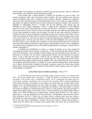 primeiro lugar. Esta exigência, ao contrário, resultará nisso que a pessoa será a menor e a última no
reino de Deus, com o prejuízo de estar perdido para sempre.
Cristo mostra aqui a justiça peculiar e singular que prevalece no reino de Deus. Em
assuntos temporais, tudo o que uma pessoa realiza e merece lhe será creditado como algo que
merece recompensa justa. Mas o costume do reino de Deus é diferente. Sempre que a questão é
feita sobre como uma pessoa pode ser justificada perante Deus e salva, então só a graça de Deus é
que decide. Ele reparte os benefícios do seu reino conforme sua graciosa vontade, e não conforme a
dignidade ou indignidade pessoal. É verdade, que há uma diferença entre aqueles que são
chamados ao reino. Alguns suportaram o calor e a fadiga do dia, trabalharam o mais diligente
possível em suas vidas, foram diligentes em todas as boas obras, e deixaram e renegaram muitas
coisas por causa de Cristo. Outros só foram convertidos tarde na vida, tendo passado grande parte
de suas vidas seguindo aos sonhos vãos do mundo. No ocaso de suas vidas ouviram e aceitaram o
chamado de Jesus, só lhes restando pouco tempo para mostrar sua fé em boas obras. Mas no que se
refere à sua relação com Deus, estão no mesmo nível dos primeiros. Tanto um grupo como o outro
é salvo tão só pela fé. E, caso tiver tais pessoas no primeiro grupo que são vaidosas de si mesmas,
que apontam para o valor de suas boas obras, e ao fato de terem trabalhado com sucesso no reino
visível de Cristo, e que se ofendem com a bondade e a misericórdia de Deus para com os inferiores,
estes não podem manter sua posição na igreja da graça. Não querendo ser salvo como os publicanos
e pecadores, como o malfeitor da cruz, eles perdem completamente sua salvação, e trazem sobre si
mesmos condenação.66
)
A parábola dos trabalhadores na vinha e a vocação do Senhor ao seu reino sempre foi
considerado uma lição séria e profunda. E realmente o é. Mas na história há tanto amável conforto
como séria advertência. “Este evangelho interessa àqueles que são da opinião de que são diante os
primeiros ou os últimos. Por isso acerta a muitas pessoas ilustres, sim, até aterroriza aos maiores
santos. É esta a razão que leva Jesus a exibi-lo, até, aos apóstolos. Pois, acontece que alguma
pessoa, aos olhos do mundo, seja pobre, fraco e desprezada, sim, seja sofredora por causa de Deus,
não havendo sinal qualquer de que ela seja de qualquer valor, mas, ainda assim, ela em seu coração
é secretamente cheia de presunção, e se bendiz a si como o primeiro perante Deus, sendo, bem por
isso, o último. Do outro lado, se alguém é tão tímido e medroso, a ponto de crer que seja o último
perante Deus, mesmo que perante o mundo ele tenha dinheiro, honra e posses, esse, em virtude de
sua humildade, é o primeiro67
.
Cristo Mais Uma Vez Prediz Sua Paixão, Mt.20.17-19.
V. 17) Estando Jesus para subir a Jerusalém, chamou à parte os doze e, em caminho, lhes
disse: 18) Eis que subimos para Jerusalém, e o Filho do homem será entregue aos principais
sacerdotes e aos escribas. Eles o condenarão à morta. 19) E o entregarão aos gentios para ser
escarnecido, açoitado e crucificado; mas ao terceiro dia ressurgirá. Esta é a terceira predição de
Cristo sobre sua paixão. Na primeira vez só afirmara, de modo geral, que sofreria muitas coisas,
capítulo 16.21. Na segunda profecia ele falou sobre sua traição e entrega nas mãos dos homens,
capítulo 17.22. Agora os sofrimentos são enumerados em detalhes, e são mencionados os homens
que seriam os culpados do comportamento atroz contra ele. Jesus decidira viajar para Jerusalém. A
viagem durou algum tempo, mas ele não vacilou. Visitou em Betânia seus amigos Maria, Marta e
Lázaro, Jo.11.38-44. Recolheu-se, por algum tempo, a Efraim, perto de Betel, Jo.11.54. Agora se
dispôs para ir, com seus discípulos que estavam pasmos e amedrontados, para Jerusalém, para a
festa da páscoa, Mc.10.32. Tendo isto em mente, Jesus se esforçou para fazer que vissem a
necessidade de sua próxima paixão, conforme as palavras ditas pelos profetas. Levou os discípulos,
tão só eles, para não ser perturbado, e proferiu esta terceiro anúncio. Subiam para Jerusalém, a
cidade santa dos judeus, não só porque estava erguida sobre uma colina que se sobressaia bem
66
) 160) Stoeckhardt, Biblische Geschichte dês Neuen Testaments, 220,221.
67
) 161) Lutero, 11.513.
 