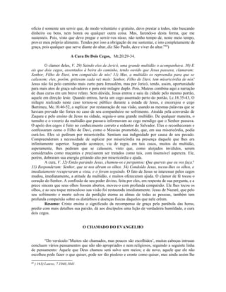 ofício é somente um servir que, de modo voluntário e gratuito, devo prestar a todos, não buscando
dinheiro ou bens, nem honra ou qualquer outra coisa. Mas, fazendo-o desta forma, que me
sustenteis. Pois, visto que devo pregar e servir-vos nisso, não tenho tempo de, neste meio tempo,
prover meu próprio alimento. Tendes por isso a obrigação de me sustentar, e isto completamente de
graça, pois qualquer que serve diante do altar, diz São Paulo, deve viver do altar.”69
)
A Cura De Dois Cegos, Mt.20.29-34.
O clamor deles, V. 29) Saindo eles de Jericó, uma grande multidão o acompanhava. 30) E
eis que dois cegos, assentados à beira do caminho, tendo ouvido que Jesus passava, clamaram:
Senhor, Filho de Davi, tem compaixão de nós! 31) Mas, a multidão os repreendia para que se
calassem; eles, porém, gritavam cada vez mais: Senhor, Filho de Davi, tem misericórdia de nós!
Jesus não foi pelo caminho mais curto para Jerusalém, mas por Jericó, tendo, assim, oportunidade
para mais atos de graça salvadores e para este milagre duplo. Pois, Mateus combina aqui a narração
de duas curas em um breve relato. Sem dúvida, Jesus entrou e saiu da cidade pelo mesmo portão,
aquele em direção leste. Quando entrou, havia um cego assentado perto do portão, Lc.18.35-43, O
milagre realizado neste caso tornou-se público durante a estada de Jesus, e encorajou o cego
Bartimeu, Mc.10.46-52, a suplicar por restauração de sua visão, usando as mesmas palavras que se
haviam provado tão fortes no caso de seu companheiro no sofrimento. Atraída pela conversão de
Zaqueu e pelo ensino de Jesus na cidade, seguia-o uma grande multidão. De qualquer maneira, o
tumulto e o vozerio da multidão que passava informavam ao cego mendigo que o Senhor passava.
O apelo dos cegos é feito no conhecimento correto e redentor do Salvador. Eles o reconheceram e
confessaram como o Filho de Davi, como o Messias prometido, que, em sua misericórdia, podia
curá-los. Eles só pediram por misericórdia. Sentiam sua indignidade por causa de seu pecado.
Compreenderam a necessidade de suplicar por misericórdia na presença daquele que lhes era
infinitamente superior. Segundo acontece, via de regra, em tais casos, muitos da multidão,
asperamente, lhes pediram que se calassem, visto que, como aleijados inválidos, serem
considerados como maçantes e precisarem ser tratados como tais, com insensível aspereza. Ele,
porém, dobraram sua energia gritando alto por misericórdia e ajuda.
A cura, V. 32) Então parando Jesus, chamou-os e perguntou: Que quereis que eu vos faça?
33) Responderam: Senhor, que se nos abram os olhos. 34) Condoído Jesus, tocou-lhes os olhos, e
imediatamente recuperaram a vista, e o foram seguindo. O fato de Jesus se interessar pelos cegos
mudou, imediatamente, a atitude da multidão, e muitos ofereceram ajuda. O clamor de fé tocou o
coração do Senhor. A confissão de seu poder divino, feita por eles, em resposta de sua pergunta, e a
prece sincera que seus olhos fossem abertos, moveu-o com profunda compaixão. Ele lhes tocou os
olhos, e ao seu toque miraculoso sua visão foi restaurada imediatamente. Jesus de Nazaré, que pelo
seu sofrimento e morte salvou da perdição eterna as almas de todas as pessoas, também tem
profunda compaixão sobre os distúrbios e doenças físicas daqueles que nele crêem.
Resumo: Cristo ensina o significado da recompensa de graça pela parábola das horas,
prediz com mais detalhes sua paixão, dá aos discípulos uma lição de verdadeira humildade, e cura
dois cegos.
O CHAMADO DO EVANGELHO
“Do versículo:’Muitos são chamados, mas poucos são escolhidos’, muitas cabeças intrusas
concluem vários pensamentos que não são apropriados e nem religiosos, seguindo a seguinte linha
de pensamento: Aquele que Deus chamou será salvo sem meios; e de novo, aquele que ele não
escolheu pode fazer o que quiser, pode ser tão piedoso e crente como quiser, mas ainda assim lhe
69
) 163) Lutero, 7.1040,1041.
 