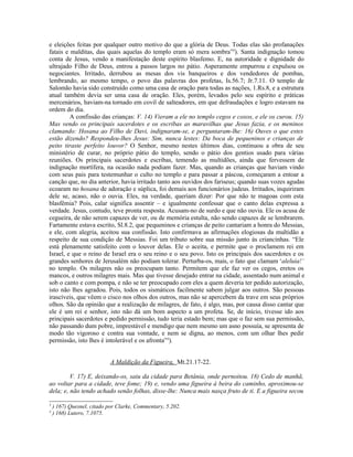 e eleições feitas por qualquer outro motivo do que a glória de Deus. Todas elas são profanações
fatais e malditas, das quais aquelas do templo eram só mera sombra”3
). Santa indignação tomou
conta de Jesus, vendo a manifestação deste espírito blasfemo. E, na autoridade e dignidade do
ultrajado Filho de Deus, entrou a passos largos no pátio. Asperamente empurrou e expulsou os
negociantes. Irritado, derrubou as mesas dos vis banqueiros e dos vendedores de pombas,
lembrando, ao mesmo tempo, o povo das palavras dos profetas, Is.56.7; Jr.7.11. O templo de
Salomão havia sido construído como uma casa de oração para todas as nações, 1.Rs.8, e a estrutura
atual também devia ser uma casa de oração. Eles, porém, levados pelo seu espírito e práticas
mercenários, haviam-na tornado em covil de salteadores, em que defraudações e logro estavam na
ordem do dia.
A confissão das crianças: V. 14) Vieram a ele no templo cegos e coxos, e ele os curou. 15)
Mas vendo os principais sacerdotes e os escribas as maravilhas que Jesus fazia, e os meninos
clamando: Hosana ao Filho de Davi, indignaram-se, e perguntaram-lhe: 16) Ouves o que estes
estão dizendo? Respondeu-lhes Jesus: Sim, nunca lestes: Da boca de pequeninos e crianças de
peito tiraste perfeito louvor? O Senhor, mesmo nestes últimos dias, continuou a obra de seu
ministério de curar, no próprio pátio do templo, sendo o pátio dos gentios usado para várias
reuniões. Os principais sacerdotes e escribas, temendo as multidões, ainda que fervessem de
indignação mortífera, na ocasião nada podiam fazer. Mas, quando as crianças que haviam vindo
com seus pais para testemunhar o culto no templo e para passar a páscoa, começaram a entoar a
canção que, no dia anterior, havia irritado tanto aos ouvidos dos fariseus; quando suas vozes agudas
ecoaram no hosana de adoração e súplica, foi demais aos funcionários judeus. Irritados, inquiriram
dele se, acaso, não o ouvia. Eles, na verdade, queriam dizer: Por que não te magoas com esta
blasfêmia? Pois, calar significa assentir – e igualmente confessar que o canto delas expressa a
verdade. Jesus, contudo, teve pronta resposta. Acusam-no de surdo e que não ouvia. Ele os acusa de
cegueira, de não serem capazes de ver, ou de memória estulta, não sendo capazes de se lembrarem.
Fartamente estava escrito, Sl.8.2, que pequeninos e crianças de peito cantariam a honra do Messias,
e ele, com alegria, aceitou sua confissão. Isto confirmava as afirmações elogiosas da multidão a
respeito de sua condição de Messias. Foi um tributo sobre sua missão junto às criancinhas. “Ele
está plenamente satisfeito com o louvor delas. Ele o aceita, e permite que o proclamem rei em
Israel, e que o reino de Israel era o seu reino e o seu povo. Isto os principais dos sacerdotes e os
grandes senhores de Jerusalém não podiam tolerar. Perturba-os, mais, o fato que clamam ‘aleluia!’
no templo. Os milagres não os preocupam tanto. Permitem que ele faz ver os cegos, eretos os
mancos, e outros milagres mais. Mas que tivesse desejado entrar na cidade, assentado num animal e
sob o canto e com pompa, e não se ter preocupado com eles a quem deveria ter pedido autorização,
isto não lhes agradou. Pois, todos os sismáticos facilmente sabem julgar aos outros. São pessoas
irascíveis, que vêem o cisco nos olhos dos outros, mas não se apercebem da trave em seus próprios
olhos. São da opinião que a realização de milagres, de fato, é algo, mas, por causa disso cantar que
ele é um rei e senhor, isto não dá um bom aspecto a um profeta. Se, de início, tivesse ido aos
principais sacerdotes e pedido permissão, tudo teria estado bem; mas que o faz sem sua permissão,
não passando dum pobre, imprestável e mendigo que nem mesmo um asno possuía, se apresenta de
modo tão vigoroso e contra sua vontade, e nem se digna, ao menos, com um olhar lhes pedir
permissão, isto lhes é intolerável e os afronta”4
).
A Maldição da Figueira, Mt.21.17-22.
V. 17) E, deixando-os, saiu da cidade para Betânia, onde pernoitou. 18) Cedo de manhã,
ao voltar para a cidade, teve fome; 19) e, vendo uma figueira à beira do caminho, aproximou-se
dela; e, não tendo achado senão folhas, disse-lhe: Nunca mais nasça fruto de ti. E a figueira secou
3
) 167) Quesnel, citado por Clarke, Commentary, 5.202.
4
) 168) Lutero, 7.1075.
 