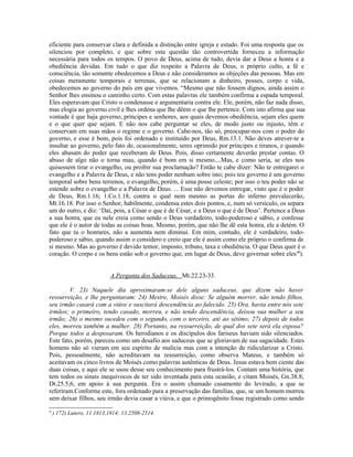 eficiente para conservar clara e definida a distinção entre igreja e estado. Foi uma resposta que os
silenciou por completo, e que sobre esta questão tão controvertida forneceu a informação
necessária para todos os tempos. O povo de Deus, acima de tudo, devia dar a Deus a honra e a
obediência devidas. Em tudo o que diz respeito a Palavra de Deus, o próprio culto, a fé e
consciência, tão somente obedecemos a Deus e não consideramos as objeções das pessoas. Mas em
coisas meramente temporais e terrenas, que se relacionam a dinheiro, posses, corpo e vida,
obedecemos ao governo do país em que vivemos. “Mesmo que não fossem dignos, ainda assim o
Senhor lhes ensinou o caminho certo. Com estas palavras ele também confirma a espada temporal.
Eles esperavam que Cristo o condenasse e argumentaria contra ele. Ele, porém, não faz nada disso,
mas elogia ao governo civil e lhes ordena que lhe dêem o que lhe pertence. Com isto afirma que sua
vontade é que haja governo, príncipes e senhores, aos quais devemos obediência, sejam eles quem
e o que quer que sejam. E não nos cabe perguntar se eles, de modo justo ou injusto, têm e
conservam em suas mãos o regime e o governo. Cabe-nos, tão só, preocupar-nos com o poder do
governo, e esse é bom, pois foi ordenado e instituído por Deus, Rm.13.1. Não deves atrever-te a
insultar ao governo, pelo fato de, ocasionalmente, seres oprimido por príncipes e tiranos, e quando
eles abusam do poder que receberam de Deus. Pois, disso certamente deverão prestar contas. O
abuso de algo não o torna mau, quando é bom em si mesmo....Mas, e como seria, se eles nos
quisessem tirar o evangelho, ou proibir sua proclamação? Então te cabe dizer: Não te entregarei o
evangelho e a Palavra de Deus, e não tens poder nenhum sobre isto; pois teu governo é um governo
temporal sobre bens terrenos, o evangelho, porém, é uma posse celeste; por isso o teu poder não se
estende sobre o evangelho e a Palavra de Deus. ... Esse não devemos entregar, visto que é o poder
de Deus, Rm.1.16; 1.Co.1.18, contra o qual nem mesmo as portas do inferno prevalecerão,
Mt.16.18. Por isso o Senhor, habilmente, condensa estes dois pontos, e, num só versículo, os separa
um do outro, e diz: ‘Daí, pois, a César o que é de César, e a Deus o que é de Deus’. Pertence a Deus
a sua honra, que eu nele creia como sendo o Deus verdadeiro, todo-poderoso e sábio, e confesse
que ele é o autor de todas as coisas boas. Mesmo, porém, que não lhe dê esta honra, ele a detém. O
fato que tu o honrares, não a aumenta nem diminui. Em mim, contudo, ele é verdadeiro, todo-
poderoso e sábio, quando assim o considero e creio que ele é assim como ele próprio o confirma de
si mesmo. Mas ao governo é devido temor, imposto, tributo, taxa e obediência. O que Deus quer é o
coração. O corpo e os bens estão sob o governo que, em lugar de Deus, deve governar sobre eles”8
).
A Pergunta dos Saduceus, Mt.22.23-33.
V. 23) Naquele dia aproximaram-se dele alguns saduceus, que dizem não haver
ressurreição, e lhe perguntaram: 24) Mestre, Moisés disse: Se alguém morrer, não tendo filhos,
seu irmão casará com a viúve e suscitará descendência ao falecido. 25) Ora, havia entre nós sete
irmãos; o primeiro, tendo casado, morreu, e não tendo descendência, deixou sua mulher a seu
irmão; 26) o mesmo sucedeu com o segundo, com o terceiro, até ao sétimo; 27) depois de todos
eles, morreu também a mulher. 28) Portanto, na ressurreição, de qual dos sete será ela esposa?
Porque todos a desposaram. Os herodianos e os discípulos dos fariseus haviam sido silenciados.
Este fato, porém, pareceu como um desafio aos saduceus que se gloriavam de sua sagacidade. Estes
homens não só vieram em seu espírito de malícia mas com a intenção de ridicularizar a Cristo.
Pois, pessoalmente, não acreditavam na ressurreição, como observa Mateus, e também só
aceitavam os cinco livros de Moisés como palavras autênticas de Deus. Jesus estava bem ciente das
duas coisas, e aqui ele se usou desse seu conhecimento para frustrá-los. Contam uma história, que
tem todos os sinais inequívocos de ter sido inventada para esta ocasião, e citam Moisés, Gn.38.8;
Dt.25.5,6, em apoio à sua pergunta. Era o assim chamado casamento do levirado, a que se
referiram.Conforme este, fora ordenado para a preservação das famílias, que, se um homem morreu
sem deixar filhos, seu irmão devia casar a viúva, e que o primogênito fosse registrado como sendo
8
) 172) Lutero, 11.1813,1814; 13.2508-2514.
 
