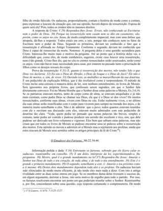 filho do irmão falecido. Os saduceus, propositalmente, contam a história do modo como a contam,
para expressar a loucura da situação que, em sua opinião, haverá depois da ressurreição: Esposa de
quem será ela? Pois, todos os irmãos têm os mesmos direitos.
A resposta de Cristo: V.29) Respondeu-lhes Jesus: Errais, não conhecendo as Escrituras
nem o poder de Deus. 30) Porque na ressurreição nem casam nem se dão em casamento; são,
porém, como os anjos no céu. Jesus, de modo completamente imparcial, mas com uma ênfase que
atropela, dá-lhes a resposta: Todos estais em erro, e isto, porque não conheceis nem os fatos da
Escritura nem o poder de Deus. Segundo os primeiros, deviam ter conhecido o fato que a
ressurreição é afirmada no Antigo Testamento. Conforme o segundo, deviam ter conhecido que
Deus é capaz de ressuscitar da morte. Notemos: A pergunta deles é uma questão secundária para
Cristo. Interessa-lhe muito mais o motivo da pergunta. Até ao ponto que a história deles vai, a
dificuldade que, como eles, de modo zombeteiro, sugerem, existe caso houver uma ressurreição,
nem é tão grande. Cristo lhes diz, que no céu os crentes ressuscitados serão assexuados, serão como
os anjos, visto não haver mais necessidade para casar, por estarem no passado tanto a procriação de
filhos como os desejos sexuais do corpo.
Prova da ressurreição: V.31) E, quanto à ressurreição dos mortos, não tendes lido o que
Deus vos declarou: 32) Eu sou o Deus de Abraão, o Deus de Isaque e o Deus de Jacó? Ele não é
Deus de mortos, e, sim, de vivos. 33) Ouvindo isto, as multidões se maravilhavam da sua doutrina.
É um pedacinho de explicação bíblica, que é tão irrefutável como é surpreendente. O método de
Cristo inclui uma censura à maneira deles de ler, sem nenhum entendimento, os livros de Moisés:
Sois ignorantes nos próprios livros, que confessais serem sagrados, em que o Senhor fala
diretamente convosco. Foi no Monte Horebe que o Senhor disse estas palavras a Moisés, Ex.3.6,16.
Se os patriarcas estavam mortos, tanto de corpo como de alma, se estavam aniquilados e já não
mais existiam, como podia Deus se chamar seu Deus, ele que é o Deus só dos vivos? Os mortos
ressuscitados, conforme suas almas, vivem com Deus no céu. Estão realmente vivos, e no último
dia suas almas serão reunificadas com o corpo para viverem para sempre na morada dos anjos, e de
maneira muito semelhante a eles. Não é de admirar que o povo, todos quantos estavam reunidos
com ele e ouviram sua discussão com eles, estavam muito admirados com este pedacinho de
doutrina tão clara. “Vede, quem podia ter pensado que nestas palavras tão breves, simples e
comuns, tanto podia ser contido e pudesse produzir um sermão tão excelente e rico, sim, que dele
pudesse ser derivado um livro volumoso e vigoroso. Eles bem que sabiam estas palavras, mas não
criam que em todos os livros de Moisés se pudesse encontrar uma só palavra sobre a ressurreição
dos mortos. Esta opinião os moveu a aderirem só a Moisés mas a rejeitarem aos profetas, ainda que
estes tiravam de Moisés seus sermões sobre os artigos principais da fé de Cristo”9
).
O Emudecer dos Fariseus, Mt.22.34-46.
Informação pedida e dada: V.34) Entretanto os fariseus, sabendo que ele fizera calar os
saduceus, reuniram0se em conselho. 35) E um deles, intérprete da lei, experimentando-o, lhe
perguntou: 36) Mestre, qual é o grande mandamento na lei^37) Respondeu-lhe Jesus: Amarás o
Senhor teu Deus de todo o teu coração, de toda alma, e de todo o teu entendimento. 38) Este é o
grande e primeiro mandamento. 39) O segundo, semelhante a este, é: Amarás o teu próximo como
a ti mesmo. 40) Destes dois mandamentos dependem toda alei e os profetas. Os saduceus haviam
sido silenciados de modo muito eficiente, já não tendo eles mais nada a dizer. Com isto a antiga
rivalidade entre as duas seitas entrou em jogo. Se os membros duma delas tivessem o sucesso de,
em algum argumento, derrotar a Jesus, isto seria motivo de orgulho para todo o partido. Por isso,
os fariseus resolveram encontrar um ponto em que poderiam triunfar sobre o Senhor. Reuniram0se
e, por fim, concordaram sobre uma questão, cuja resposta certamente o comprometeria. De modo
9
) 173) Lutero, 11.674; 7.1125-1127.
 