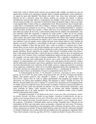 muito sério, como se fossem muito sinceros em seu desejo pela verdade, seu porta-voz, que era
alguém bem versado na lei, apresenta a questão: Qual é o grande mandamento, o mais importante,
ou aquele do qual tudo depende? Seu desejo está claro. Caso Jesus fosse selecionar a algum
preceito da lei e colocá-lo acima dos demais, poderia ser acusado de colocar os demais
mandamentos numa posição inferior e menosprezar sua validade. Cristo, porém, evita a cilada ao
dar um resumo de toda a lei, colocando os da primeira taboa em primeiro lugar e, logo ao seu lado,
os da segunda taboa. O amor a Deus é o cumprimento da lei. Mas precisam ser seus o coração todo,
a alma toda e o entendimento todo, Dt.6.5. Razão e intelecto, sentimento e paixão, pensamento e
vontade precisam ser entregues ao seu serviço. “Toma, pois, este mandamento perante ti: Amarás o
Senhor teu Deus, de todo o teu coração, e reflete sobre isso, vai à sua procura, e tenta entendê-lo,
para saber que espécie de lei é esta, e quão distante ainda estás de cumprir este mandamento; sim,
que realmente ainda não começaste a cumpri-lo de modo correto, a saber, de em teu coração
suportar e abandonar o que Deus requer de ti. É pura hipocrisia, quando alguém se recolhe a um
canto e pensa: Sim, quero amar a Deus! Oh! quão ternamente ama a Deus: Ele é meu Pai! Oh! quão
bem-intencionado é meu sentimento em relação a ele! E coisas semelhantes. É verdade, quando Ele
age conforme o que nos agrada, somos capazes de dizer muitas dessas palavras, mias, quando, de
repente, nos envia o infortúnio e a adversidade, já não mais o consideramos como Deus e um Pai.
Um amor verdadeiro a Deus não age assim, mas o sente no coração e o expressa com a boca:
Senhor Deus, sou tua criatura, age comigo segundo o que tu queres, para mim é tudo o mesmo; pois
eu sou teu, isto é o que sei; e caso for da tua vontade que eu deva morrer agora mesmo ou sofrer um
grande infortúnio, deverei suportá-lo de coração; nunca deverei considerar minha vida, honra e
bens e tudo quanto tenho mais alto e valioso do que tua vontade, a qual me deve ser um prazer em
todo o meu viver” (Lutero). Este é o primeiro mandamento, aquele com que inicia a santificação. E
ele é grande, visto que inclui todos os demais mandamentos. Mas o segundo é semelhante a ele,
Lv.19.18,34, visto que, pelo cumprimento da sua lei, traz o amor a Deus para a forma visível e
tangível, no relacionamento com o próximo. Assim como cada pessoa tem por natureza o desejo
que lhe sobrevenha unicamente o que é bom e agradável, assim ela devia empenhar-se, por meio de
seu total relacionamento com o próximo, de lhe render e prover, sempre que possível, as mesmas
coisas aprazíveis e agradáveis. Toda a lei e os profetas dependem destes dois mandamentos. A fé
no coração encontra sua expressão no fazer a vontade de Deus, e a santificação da vida inicia e se
funda em amar a Deus e ao semelhante. O amor é o cumprimento da lei, Rm.13.10.
A Contra-pergunta de Jesus: V. 41) Reunidos os fariseus, interrogou-os Jesus: 42) Que
pensais vós de Cristo0? De quem é filho? Responderam-lhe eles: De Davi. O ataque dos fariseus
falhara. Seu próprio porta-vos fora obrigado a admitir a verdade da resposta de Cristo,
Mc.12.32,33. Agora Cristo se volta ao ataque apresentando uma pergunta que espetaria seus
adversários nos chifres dum verdadeiro dilema. Sua pergunta se refere à filiação de Cristo, do
Messias. De qual família deve ele se originar? É o assunto mais momentoso de investigação diante
do mundo, não só no tempo de Cristo, mas em todos os tempos. Conforme as pessoas decidem sua
avaliação de Cristo, assim será decidido seu destino. Um mero conhecimento intelectual e uma
mera confissão de lábios, como acontecia com os fariseus que sabiam responder bem
desembaraçado mas só de modo mecânico, não bastam ao verdadeiro cristão, como o Senhor
procede a demonstrar nesta ocasião.
Forçando a conclusão: V. 43) Replicou-lhes Jesus: Como, pois, Davi, pelo Espírito, chama-
lhe Senhor, dizendo: 44) Disse o Senhor ao meu Senhor: Assenta-te à minha direita, até que eu
ponha os teus inimigos debaixo dos teus pés? 45) Se Davi, pois, lhe chama Senhor, como é ele seu
filho? 46) E ninguém lhe podia responder palavra, nem ousou alguém, a partir daquele dia, fazer-
lhe perguntas. A propósito, é afirmado tantas vezes no Antigo Testamento que o Messias foi um
descendente de Davi, que cada judeu estava acostumado a chamá-lo por este nome. Os fariseus,
porém, nunca haviam comparado as várias passagens sobre o Messias, sua pessoa e obra, e, por este
motivo, ignoravam sua missão. O fato da dupla natureza unida em Cristo foi claramente ensinado
no Antigo Testamento, mas os olhos deles estavam cegados por suas esperanças e aspirações falsas.
“Jesus refere somente a este fato, que Davi, Sl.110.1, o chama seu Senhor: Se, pois, Davi, diz ele, o
 