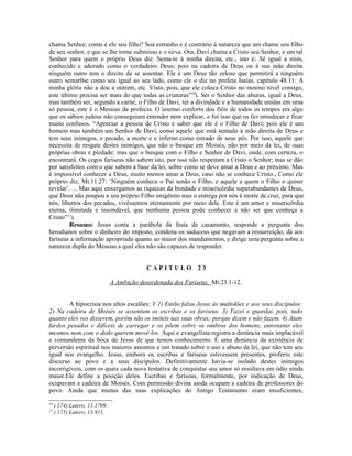 chama Senhor, como é ele seu filho? Soa estranho e é contrário à natureza que um chame seu filho
de seu senhor, e que se lhe torne submisso e o sirva. Ora, Davi chama a Cristo seu Senhor, e um tal
Senhor para quem o próprio Deus diz: Senta-te à minha direita, etc., isto é: Sê igual a mim,
conhecido e adorado como o verdadeiro Deus; pois na cadeira de Deus ou à sua mão direita
ninguém outro tem o direito de se assentar. Ele é um Deus tão zeloso que permitirá a ninguém
outro sentar0se como seu igual ao seu lado, como ele o diz no profeta Isaías, capítulo 48.11: A
minha glória não a dou a outrem, etc. Visto, pois, que ele coloca Cristo no mesmo nível consigo,
este último precisa ser mais do que todas as criaturas”10
). Ser o Senhor das alturas, igual a Deus,
mas também ser, segundo a carne, o Filho de Davi, ter a divindade e a humanidade unidas em uma
só pessoa, este é o Messias da profecia. O imenso conforto dos fiéis de todos os tempos era algo
que os sábios judeus não conseguiam entender nem explicar, e foi isso que os fez emudecer e ficar
muito confusos. “Apreciar a pessoa de Cristo e saber que ele é o Filho de Davi; pois ele é um
homem mas também um Senhor de Davi, como aquele que está sentado à mão direita de Deus e
tem seus inimigos, o pecado, a morte e o inferno como estrado de seus pés. Por isso, aquele que
necessita de resgate destes inimigos, que não o busque em Moisés, não por meio da lei, de suas
próprias obras e piedade; mas que o busque com o Filho e Senhor de Davi, onde, com certeza, o
encontrará. Os cegos fariseus não sabem isto, por isso não respeitam a Cristo o Senhor; mas se dão
por satisfeitos com o que sabem à base da lei, sobre como se deve amar a Deus e ao próximo. Mas
é impossível conhecer a Deus, muito menos amar a Deus, caso não se conhece Cristo., Como ele
próprio diz, Mt.11.27: ‘Ninguém conhece o Pai senão o Filho, e aquele a quem o Filho o quiser
revelar’. ... Mas aqui enxergamos as riquezas da bondade e misericórdia superabundantes de Deus,
que Deus não poupou a seu próprio Filho unigênito mas o entrega por nós à morte de cruz, para que
nós, libertos dos pecados, vivêssemos eternamente por meio dele. Este é um amor e misericórdia
eterna, ilimitada e insondável, que nenhuma pessoa pode conhecer a não ser que conheça a
Cristo”11
).
Resumo: Jesus conta a parábola da festa de casamento, responde a pergunta dos
herodianos sobre o dinheiro do imposto, condena os saduceus que negavam a ressurreição, dá aos
fariseus a informação apropriada quanto ao maior dos mandamentos, e dirige uma pergunta sobre a
natureza dupla do Messias a qual eles não são capazes de responder.
C A P I T U L O 2 3
A Ambição desordenada dos Fariseus, Mt.23.1-12.
A hipocrisia nos altos escalões: V.1) Então falou Jesus às multidões e aos seus discípulos:
2) Na cadeira de Moisés se assentam os escribas e os fariseus. 3) Fazei e guardai, pois, tudo
quanto eles vos disserem, porém não os imiteis nas suas obras; porque dizem e não fazem. 4) Atam
fardos pesados e difíceis de carregar e os põem sobre os ombros dos homens, entretanto eles
mesmos nem com o dedo querem movê-los. Aqui o evangelista registra a denúncia mais implacável
e contundente da boca de Jesus de que temos conhecimento. É uma denúncia da existência de
perversão espiritual nos maiores assentos e um tratado sobre o uso e abuso da lei, que não tem seu
igual nos evangelho. Jesus, embora os escribas e fariseus estivessem presentes, proferiu este
discurso ao povo e a seus discípulos. Definitivamente havia-se isolado destes inimigos
incorrigíveis, com os quais cada nova tentativa de conquistar seu amor só resultava em ódio ainda
maior.Ele define a posição deles. Escribas e fariseus, formalmente, por indicação de Deus,
ocupavam a cadeira de Moisés. Com permissão divina ainda ocupam a cadeira de professores do
povo. Ainda que muitas das suas explicações do Antigo Testamento eram insuficientes,
10
) 174) Lutero, 11.1709.
11
) 175) Lutero, 13.911.
 