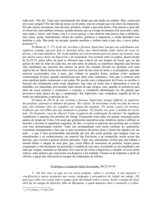 nada será. “Ele diz: Tudo está externamente tão limpo que não podia ser melhor. Mas, como está
em vosso coração? Ele não fala da xícara ou do prato, mas do coração que está cheio de impurezas.
Ele não rejeita sua pureza, mas deviam, primeiro, limpar o que está dentro. Esta pureza a qual não
só observais, mas também ensinais, quando pensais que se a roupa de púrpura está escovada e tudo,
seja cama e vestes, está limpo, esta é a vossa justiça, e não obstruís esta pureza mas a enfatizais,
mas estais, ainda, internamente cheios de assalto, ganância e impurezas, e ainda defendeis esta
doutrina e vida. Não pode ser pecado, quando assaltais e roubais tudo o que eles, o povo pobre,
possuem”13
).
O sétimo ai: V. 27) Ai de vós, escribas e fariseus, hipócritas! porque sois semelhantes aos
sepulcros caiados, que por fora se mostram belos, mas interiormente estão cheios de ossos de
mortos, e de toda imundícia. 28) Assim também vós exteriormente pareceis justos aos homens, mas
por dentro estais cheios de hipocrisia e de iniqüidade. Era costume entre os judeus, desenvolvido
de Ez.39.15, pelos rabis, do qual se afirmava que voltava até aos tempos de Josué, que, no dia
quinze do mês de Adar de cada ano, um mês antes da páscoa, as sepulturas daqueles que haviam
sido sepultados nas encostas dos morros ou perto das estradas deviam ser pintadas com uma
espécie de cal. Desta forma eram bem visíveis, tanto de dia como de noite, e os peregrinos, que não
estavam acostumados com o país, que vinham às grandes festas, podiam evitar qualquer
contaminação levítica, quando caminhavam por entre estas sepulturas, visto que o contacto com
uma sepultura podia contaminar a um judeu. De acordo com o julgamento de Cristo, os escribas e
fariseus são exatamente como essas sepulturas. Sua vida, tal como eles a apresentam à vista da
multidão, era imaculada, provocando nada menos do que elogios, mas, quando se penetrava para
além da casca exterior e examinava o coração, a verdadeira abominação era tão grande que
provocava nada menos do que a condenação. São hipócritas, cujo verdadeiro orgulho da lei se
mede em indisciplina e oposição da lei.
O oitavo ai: 29) Ai de vós, escribas e fariseus, hipócritas! porque edificais os sepulcros
dos profetas, adornais os túmulos dos justos, 30) e dizeis: Se tivéssemos vivido nos dias de nossos
pais, não teríamos sido seu cúmplices no sangue dos profetas. 31) Assim, contra vós mesmos,
testificais que sois filhos dos que mataram os profetas. 32) Enchei vós, pois, a medida de vossos
pais. 33) Serpentes, raça de víboras! Como escapareis da condenação do inferno? As sepulturas
verdadeiras e supostas dos profetas do Antigo Testamento eram tidas em grande veneração pelos
judeus do tempo de Cristo. Um sinal que geralmente caracteriza uma ortodoxia morta é edificar os
túmulos e decorar as sepulturas enquanto, de fato, se rejeita as palavras dos profetas que se honra
com esta demonstração exterior. Tudo isto acompanhado com muita exibição de santimônia.
Lamentam amargamente o fato que os pais mostraram tão pouco juízo e foram tão rápidos em sua
ação – o que é uma peculiaridade encontrada até este dia numa geração que imagina estar no
entendimento e no conhecimento, em especial das Escrituras e na compaixão, muito acima das
pessoas, que viveram a poucos séculos passados. Tudo isto, unicamente, mostra que eles tinham a
mesma índole e sangue de seus pais, que, como filhos de assassinos de profetas, teriam pouca
compunção, e não hesitaram em preencher a medida de seus pais, excedendo-os em crueldade e em
sede por sangue, matando ao Salvador. Em vista de tal vileza e hipocrisia, o Senhor, só com muito
esforça, acha epítetos que expressam seu desprezo a tal maldade. Chama-os de serpentes e prole de
víboras, a quem não será possível escapar da condenação do inferno.
O Epílogo e o Lamento Sobre Jerusalém, Mt.23.34-39.
V. 34) Por isso eis que eu vos envio profetas, sábios e escribas. A uns matareis e
crucificareis;a outros açoitareis nas vossas sinagogas e perseguireis de cidade em cidade; 35)
para que sobre vós recaia todo o sangue justo derramado sobre a terra, desde o sangue do justo
Abel até ao sangue de Zacarias, filho de Baraquias, a quem matastes entre o santuário e o altar.
13
) 177) Lutero, 7.1194,1195.
 
