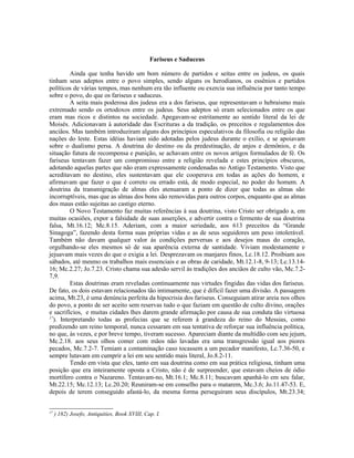 Fariseus e Saduceus
Ainda que tenha havido um bom número de partidos e seitas entre os judeus, os quais
tinham seus adeptos entre o povo simples, sendo alguns os herodianos, os essênios e partidos
políticos de várias tempos, mas nenhum era tão influente ou exercia sua influência por tanto tempo
sobre o povo, do que os fariseus e saduceus.
A seita mais poderosa dos judeus era a dos fariseus, que representavam o hebraísmo mais
extremado sendo os ortodoxos entre os judeus. Seus adeptos só eram selecionados entre os que
eram mas ricos e distintos na sociedade. Apegavam-se estritamente ao sentido literal da lei de
Moisés. Adicionavam à autoridade das Escrituras a da tradição, os preceitos e regulamentos dos
anciãos. Mas também introduziram alguns dos princípios especulativos da filosofia ou religião das
nações do leste. Estas idéias haviam sido adotadas pelos judeus durante o exílio, e se apoiavam
sobre o dualismo persa. A doutrina do destino ou da predestinação, de anjos e demônios, e da
situação futura de recompensa e punição, se achavam entre os novos artigos formulados de fé. Os
fariseus tentavam fazer um compromisso entre a religião revelada e estes princípios obscuros,
adotando aquelas partes que não eram expressamente condenadas no Antigo Testamento. Visto que
acreditavam no destino, eles sustentavam que ele cooperava em todas as ações do homem, e
afirmavam que fazer o que é correto ou errado está, de modo especial, no poder do homem. A
doutrina da transmigração de almas eles atenuaram a ponto de dizer que todas as almas são
incorruptíveis, mas que as almas dos bons são removidas para outros corpos, enquanto que as almas
dos maus estão sujeitas ao castigo eterno.
O Novo Testamento faz muitas referências à sua doutrina, visto Cristo ser obrigado a, em
muitas ocasiões, expor a falsidade de suas asserções, e advertir contra o fermento de sua doutrina
falsa, Mt.16.12; Mc.8.15. Aderiam, com a maior seriedade, aos 613 preceitos da “Grande
Sinagoga”, fazendo desta forma suas próprias vidas e as de seus seguidores um peso intolerável.
Também não davam qualquer valor ás condições perversas e aos desejos maus do coração,
orgulhando-se eles mesmos só de sua aparência externa de santidade. Viviam modestamente e
jejuavam mais vezes do que o exigia a lei. Desprezavam os manjares finos, Lc.18.12. Proibiam aos
sábados, até mesmo os trabalhos mais essenciais e as obras de caridade, Mt.12.1-8, 9-13; Lc.13.14-
16; Mc.2.27; Jo.7.23. Cristo chama sua adesão servil às tradições dos anciãos de culto vão, Mc.7.2-
7,9.
Estas doutrinas eram reveladas continuamente nas virtudes fingidas das vidas dos fariseus.
De fato, os dois estavam relacionados tão intimamente, que é difícil fazer uma divisão. A passagem
acima, Mt.23, é uma denúncia perfeita da hipocrisia dos fariseus. Conseguiam atirar areia nos olhos
do povo, a ponto de ser aceito sem reservas tudo o que faziam em questão de culto divino, orações
e sacrifícios, e muitas cidades lhes darem grande afirmação por causa de sua conduta tão virtuosa
17
). Interpretando todas as profecias que se referem à grandeza do reino do Messias, como
predizendo um reino temporal, nunca cessaram em sua tentativa de reforçar sua influência política,
no que, às vezes, e por breve tempo, tiveram sucesso. Apareciam diante da multidão com seu jejum,
Mc.2.18. aos seus olhos comer com mãos não lavadas era uma transgressão igual aos piores
pecados, Mc.7.2-7. Temiam a contaminação caso tocassem a um pecador manifesto, Lc.7.36-50, e
sempre lutavam em cumprir a lei em seu sentido mais literal, Jo.8.2-11.
Tendo em vista que eles, tanto em sua doutrina como em sua prática religiosa, tinham uma
posição que era inteiramente oposta a Cristo, não é de surpreender, que estavam cheios de ódio
mortífero contra o Nazareno. Tentavam-no, Mt.16.1; Mc.8.11; buscavam apanhá-lo em seu falar,
Mt.22.15; Mc.12.13; Lc.20.20; Reuniram-se em conselho para o matarem, Mc.3.6; Jo.11.47-53. E,
depois de terem conseguido afastá-lo, da mesma forma perseguiram seus discípulos, Mt.23.34;
17
) 182) Josefo, Antiquities, Book XVIII, Cap. I.
 