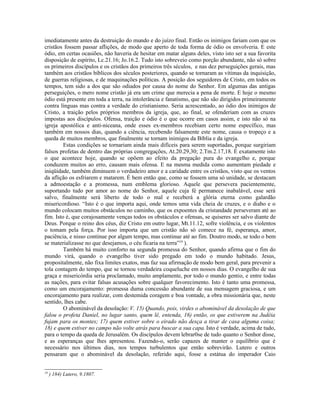 imediatamente antes da destruição do mundo e do juízo final. Então os inimigos fariam com que os
cristãos fossem passar aflições, de modo que aperto de toda forma de ódio os envolveria. E este
ódio, em certas ocasiões, não haveria de hesitar em matar alguns deles, visto isto ser a sua favorita
disposição de espírito, Lc.21.16; Jo.16.2. Tudo isto sobreveio como porção abundante, não só sobre
os primeiros discípulos e os cristãos dos primeiros três séculos, e nas dez perseguições gerais, mas
também aos cristãos bíblicos dos séculos posteriores, quando se tornaram as vítimas da inquisição,
de guerras religiosas, e de maquinações políticas. A posição dos seguidores de Cristo, em todos os
tempos, tem sido a dos que são odiados por causa do nome do Senhor. Em algumas das antigas
perseguições, o mero nome cristão já era um crime que merecia a pena de morte. E hoje o mesmo
ódio está presente em toda a terra, na intolerância e fanatismo, que não são dirigidos primeiramente
contra línguas mas contra a verdade do cristianismo. Seria acrescentado, ao ódio dos inimigos de
Cristo, a traição pelos próprios membros da igreja, que, ao final, se ofenderiam com as cruzes
impostas aos discípulos. Ofensa, traição e ódio é o que ocorre em casos assim, e isto não só na
igreja apostólica e anti-niceana, onde esses ex-membros recebiam certo nome específico, mas
também em nossos dias, quando a ciência, recebendo falsamente este nome, causa o tropeço e a
queda de muitos membros, que finalmente se tornam inimigos da Bíblia e da igreja.
Estas condições se tornariam ainda mais difíceis para serem suportadas, porque surgiriam
falsos profetas de dentro das próprias congregações, At.20.29,30; 2.Tm.2.17,18. É exatamente isto
o que acontece hoje, quando se opõem ao efeito da pregação pura do evangelho e, porque
conduzem muitos ao erro, causam mais ofensa. E na mesma medida como aumentam piedade e
iniqüidade, também diminuem o verdadeiro amor e a caridade entre os cristãos, visto que os ventos
da aflição os esfriarem e matarem. É bem então que, como se fossem uma só unidade, se destacam
a admoestação e a promessa, num emblema glorioso. Aquele que persevera pacientemente,
suportando tudo por amor ao nome do Senhor, aquele cuja fé permanece inabalável, esse será
salvo, finalmente será liberto de todo o mal e receberá a glória eterna como galardão
misericordioso. “Isto é o que importa aqui, onde temos uma vida cheia de cruzes, e o diabo e o
mundo colocam muitos obstáculos no caminho, que os expoentes da cristandade perseveram até ao
fim. Isto é, que corajosamente venças todos os obstáculos e ofensas, se quiseres ser salvo diante de
Deus. Porque o reino dos céus, diz Cristo em outro lugar, Mt.11.12, sofre violência, e os violentos
o tomam pela força. Por isso importa que um cristão não só comece na fé, esperança, amor,
paciência, e nisso continue por algum tempo, mas continue até ao fim. Doutro modo, se todo o bem
se materializasse no que desejamos, o céu ficaria na terra”19
).
Também há muito conforto na segunda promessa do Senhor, quando afirma que o fim do
mundo virá, quando o evangelho tiver sido pregado em todo o mundo habitado. Jesus,
propositalmente, não fixa limites exatos, mas faz sua afirmação de modo bem geral, para prevenir a
tola contagem do tempo, que se tornou verdadeira coqueluche em nossos dias. O evangelho de sua
graça e misericórdia seria proclamado, muito amplamente, por todo o mundo gentio, e entre todas
as nações, para evitar falsas acusações sobre qualquer favorecimento. Isto é tanto uma promessa,
como um encorajamento: promessa duma concessão abundante de sua mensagem graciosa, e um
encorajamento para realizar, com destemida coragem e boa vontade, a obra missionária que, neste
sentido, lhes cabe.
O abominável da desolação: V. 15) Quando, pois, virdes o abominável da desolação de que
falou o profeta Daniel, no lugar santo, quem lê, entenda, 16) então, os que estiverem na Judéia
fujam para os montes; 17) quem estiver sobre o eirado não desça a tirar de casa alguma coisa;
18) e quem estiver no campo não volte atrás para buscar a sua capa. Isto é verdade, acima de tudo,
para o tempo da queda de Jerusalém. Os discípulos devem lebrar0se de tudo quanto o Senhor disse,
e as esperanças que lhes apresentou. Fazendo-o, serão capazes de manter o equilíbrio que é
necessário nos últimos dias, nos tempos turbulentos que então sobrevirão. Lutero e outros
pensaram que o abominável da desolação, referido aqui, fosse a estátua do imperador Caio
19
) 184) Lutero, 9.1807.
 