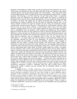 discípulos a necessidade das virtudes cristãs, que são necessárias para um cristianismo vivo e ativo.
“Para resumir, esta parábola, por isso, não indica nada outro do que, que vigiemos e não sejamos
confiantes demais, visto que não sabemos quando vem o dia do Senhor. ... Pois, toda ela fala contra
a nossa despreocupação, sendo a acusação de que somos exageradamente seguros demais, e sempre
pensamos: Não há perigo, o dia final ainda não virá por muito tempo. Cristo e os apóstolos
protestam contra isto, pedindo-nos que prestemos atenção àquele dia, vigiemos e estejamos em
permanente temor, para que não nos apanhe despreparados. Por isso, aqueles que vigiam receberão
ao Senhor e sua graça, mas aqueles que são seguros encontrarão um Juiz impiedoso”26
). São
mencionadas dez virgens na parábola, não que isto tenha um significado especial, mas é só um
número redondo. O mínimo de virgens na recâmara da noiva variava nos casamentos orientais,
variando muito conforme as posses dos pais. A festa nupcial era, evidentemente, realizada, a altas
horas da noite, na casa da noiva, conforme o costume judeu, sendo o noivo com seus amigos
esperado a qualquer minuto. Por isso, as dez virgens viajaram em vestes festivas para encontrar o
noivo e acompanhá-lo neste seu propósito. Todas tomaram suas lâmpadas que eram recipientes
pequenos em forma de prato com uma cobertura no centro na qual havia um pequeno furo, onde se
derramava o azeite e que provia ar. De lado saía ou se projetava um bico donde saía um pavio. Uma
destas lâmpadas não continha azeite suficiente para queimar a noite toda, assim que levá-la a uma
longa festa de casamento, sem um suprimento extra de óleo, era um exemplo forte de
imprevidência”27
). As virgens sábias, que foram previdentes e suaram percepção, tomaram consigo
um suprimento adicional de azeite em vasos apropriados. As néscias e imprevidentes, que
recusaram aceitar esta necessidade, só tomaram suas lâmpadas. “Quando o reino é pregado, os
resultados são estes: Alguns o recebem de todo coração e são sinceros nisso. Crêem a Palavra.
Esforçam-se no máximo em praticar boas obras. Permitem que suas lâmpadas brilhem diante do
mundo. Pois estão, muito bem, providos com lâmpadas e azeite, isto é, com fé e amor. Estes são os
que são representados pelas virgens sábias. Há, porém, também alguns que aceitam o evangelho,
mas são sonolentos e não o levam a sério, pensam que podem ter êxito com suas obras, sentem-se
seguros e crêem que tudo pode ser garantido por meio das obras. Estes são apontados por meio das
virgens tolas. Aqueles são chamados tolos na Escritura, que não obedecem à Palavra de Deus, mas
seguem sua própria razão, não querem ser instruídos e não aceitam outra opinião se não só a sua
própria. A estes há de ocorrer no final, como ocorreu às virgens tolas. Há estas duas espécies de
pessoas neste reino, a saber lá onde o evangelho e a Palavra de Deus são pregados e onde a fé devia
ser exercida: Alguns seguem, mas outros não seguem. ... Recorda, pois, neste evangelho que as
lâmpadas sem azeite significam uma coisa meramente externa e um exercício físico sem fé no
coração. Mas as lâmpadas com azeite são as riquezas internas bem como as obras externas com
verdadeira fé”28
). O noivo se atrasou. Com isto aconteceu que as virgens, sentando-se em lugares
confortáveis, começaram a cochilar e, finalmente, todas elas, tanto as sábias como as tolas,
adormeceram. Sempre é perigoso que uma sensação falsa de seguridade embala os sentidos
espirituais ao sono.
A chegada do noivo: V. 6) Mas, à meia-noite, ouviu-se um grito: Eis o noivo! Saí ao seu
encontro. 7) Então se levantaram todas aquelas virgens e prepararam as suas lâmpadas. 8) E as
néscias disseram às prudentes: Dai-nos do vosso azeite, porque as nossas lâmpadas estão-se
apagando. 9) Mas as prudentes responderam: Não! para que não nos falte a nós e a vós outras;
ide antes aos que o vendem, e comprai-º 10) E, saindo elas para comprar, chegou o noivo, e as que
estavam apercebidas entraram com ele para as bodas; e fechou-se a porta? Depois duma demora
longa e fora do comum, e depois de quase terem perdido todas as esperanças, alguém deu o alarme,
porque fora despertado pelo barulho da companhia do noivo que chegava. Todas as virgens se
levantaram rapidamente e puseram em ordem os pavios de suas lâmpadas, para que queimassem
26
) 191) Lutero, 11.1924.
27
) 192) Barton, Archeology And The Bible, 148.
28
) 193 Lutero, 11.1925,2407.
 
