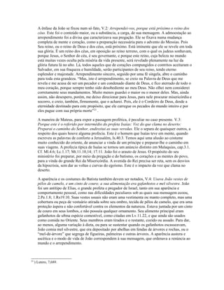 A ênfase da João se fixou num só fato, V.2: Arrependei-vos, porque está próximo o reino dos
céus. Este foi o conteúdo maior, ou a substância, a carga, de sua mensagem. A admoestação ao
arrependimento foi a divisa que caracterizava sua pregação. Ele se fixava numa mudança
completa de mente e coração, como a preparação necessária para o advento do Messias. Pois
Seu reino, ou o reino de Deus e dos céus, está próximo. Está iminente que ele se revele em toda
sua glória. É um reino dos céus, em oposição ao reino terreno, com o qual os judeus sonhavam,
porque Jesus, o Senhor do céu, é seu governante, e porque este reino, cuja beleza no mundo
está muitas vezes oculta pela miséria da vida presente, será revelado plenamente na luz da
glória futura lá no alto. Lá, todos aqueles que de corações compungidos e contritos aceitaram o
Salvador, em sua fraqueza e humildade, serão participantes de seu reino, tendo eterno
esplendor e majestade. Arrependimento sincero, seguido por uma fé singela, abre o caminho
para toda esta grandeza. “Mas, isto é arrependimento, se creio na Palavra de Deus que me
revela e me acusa de ser um pecador e um condenado diante de Deus, e fico aterrado de todo o
meu coração, porque sempre tenho sido desobediente ao meu Deus. Não olhei nem considerei
corretamente seus mandamentos. Muito menos guardei o maior ou o menor deles. Mas, ainda
assim, não desespero, porém, me deixo direcionar para Jesus, para nele procurar misericórdia e
socorro, e creio, também, firmemente, que o acharei. Pois, ele é o Cordeiro de Deus, desde a
eternidade destinado para este propósito, que ele carregue os pecados do mundo inteiro e por
eles pague com sua própria morte”23
.
A maneira de Mateus, para expor a passagem profética, é peculiar no caso presente. V.3:
Porque este é o referido por intermédio do profeta Isaías: Voz do que clama no deserto:
Preparai o caminho do Senhor, endireitai as suas veredas. Ele o separa de quaisquer outros, a
respeito dos quais houve alguma profecia. Este é o homem que Isaías teve em mente, quando
escreveu as palavras de conforto a Jerusalém, Is.40.3. Temos aqui uma alusão ao costume
muito conhecido do oriente, de anunciar a vinda de um príncipe e preparar-lhe o caminho em
suas viagens. A profecia típica de Isaías se tornou um anúncio distinto em Malaquias, cap.3.1.
Cf. Ml.4.6; Lc.1.17; Mt.11.10,14; 17.11. João foi o arauto de Jesus. O propósito do seu
ministério foi preparar, por meio da pregação e do batismo, os corações e as mentes do povo,
para a vinda do grande Rei da Misericórdia. A avenida do Rei precisa ser reta, sem os desvios
da hipocrisia, sem dar as voltas e curvas do egoísmo. Este é o impacto da voz que clama no
deserto.
A aparência e os costumes do Batista também devem ser notados, V.4: Usava João vestes de
pêlos de camelo, e um cinto de couro; a sua alimentação era gafanhotos e mel silvestre. João
foi um antítipo de Elias, o grande profeta e pregador de Israel, tanto em sua aparência e
comportamento pessoal, como nas dificuldades peculiares sob as quais sua mensagem ecoou,
2.Pe.1.8; 1.Rs19.10. Suas vestes usuais não eram uma vestimenta ou manto completo, mas uma
cobertura ou peça de vestuário atirada sobre seu ombro, tecida de pêlos de camelo, que era uma
proteção áspera e não confortável contra os elementos da natureza. Estava juntada por um cinto
de couro em seus lombos, e não possuía qualquer ornamento. Seu alimento principal eram
gafanhotos de u8ma espécie comestível, como citadas em Lv.11.22, e que ainda são usados
como comida no Oriente. Seus membros eram tirados e o restante, cozido ou assado. Para dar,
ao menos, alguma variação à dieta, ou para se sustentar quando os gafanhotos escasseavam,
João comia mel silvestre, que era depositado por abelhas em fendas de árvores e rochas, ou o
“mel-de-árvore” que segrega de figueiras, palmeiras e outras árvores. A aparência austera e
ascética e o modo de vida de João correspondem à sua mensagem, que ordenava a renúncia ao
mundo e o arrependimento.
23
) Lutero, 7,689.
 