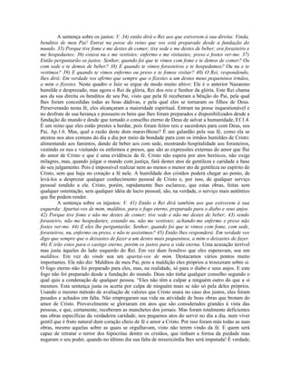 A sentença sobre os justos: V. 34) então dirá o Rei aos que estiverem à sua direita: Vinda,
benditos de meu Pai! Entrai na posse do reino que vos está preparado desde a fundação do
mundo. 35) Porque tive fome e me destes de comer; tive sede e me destes de beber; era forasteiro e
me hospedastes; 36) estava nu e me vestistes; enfermo e me visitastes; preso e fostes ver-me. 37)
Então perguntarão os justos: Senhor, quando foi que te vimos com fome e te demos de comer? Ou
com sede e te demos de beber? 38) E quando te vimos forasteiros e te hospedamos? Ou nu e te
vestimos? 39) E quando te vimos enfermo ou preso e te fomos visitar? 40) O Rei, respondendo,
lhes dirá: Em verdade vos afirmo que sempre que o fizestes a um destes meus pequeninos irmãos,
a mim o fizestes. Neste quadro o Juiz se ergue de modo muito altivo: Ele é o anterior Nazareno
humilde e desprezado, mas agora o Rei da glória, Rei dos reis e Senhor da glória. Este Rei chama
aos da sua direita os benditos de seu Pai, visto que pela fé receberam a bênção do Pai, pela qual
lhes foram concedidas todas as boas dádivas, e pela qual eles se tornaram os filhos de Deus.
Perseverando nesta fé, eles alcançaram a maioridade espiritual. Entram na posse inquestionável e
no desfrute de sua herança e possuem os bens que lhes foram preparados e disponibilizados desde a
fundação do mundo e desde que tomado o conselho eterno de Deus de salvar a humanidade, Ef.1.4.
É um reino que eles estão prestes a herdar, pois foram feitos reis e sacerdotes para com Deus, seu
Pai, Ap.1.6. Mas, qual a razão deste dom maravilhoso? É um galardão pela sua fé, como ela se
atestou nos atos comuns do dia a dia por meio da bondade para com os irmãos humildes de Cristo:
alimentando aos famintos, dando de beber aos com sede, mostrando hospitalidade aos forasteiros,
vestindo os nus e visitando os enfermos e presos, que são as expressões externas do amor que flui
do amor de Cristo e que é uma evidência da fé. Cristo não espera por atos heróicos, não exige
milagres, mas, quando julgar o mundo com justiça, fará destes atos de gentileza e caridade a base
do seu julgamento. Pois é impossível realizar nem ao menos o menor ato de gentileza no espírito de
Cristo, sem que haja no coração a fé nele. A humildade dos cristãos poderá chegar ao ponto, de
levá-los a desprezar qualquer conhecimento pessoal de Cristo e, por isso, de qualquer serviço
pessoal rendido a ele. Cristo, porém, rapidamente lhes esclarece, que estas obras, feitas sem
qualquer ostentação, sem qualquer idéia de lucro pessoal, são, na verdade, o serviço mais autêntico
que lhe podem render.
A sentença sobre os injustos: V. 41) Então o Rei dirá também aos que estiverem à sua
esquerda: Apartai-vos de mim, malditos, para o fogo eterno, preparado para o diabo e seus anjos.
42) Porque tive fome e não me destes de comer; tive sede e não me destes de beber; 43) sendo
forasteiro, não me hospedastes; estando nu, não me vestistes; achando-me enfermo e preso não
fostes ver-me. 44) E eles lhe perguntarão: Senhor, quando foi que te vimos com fome, com sede,
forasteiros, nu, enfermo ou preso, e não te assistimos? 45) Então lhes responderá: Em verdade vos
digo que sempre que o deixastes de fazer a um destes mais pequeninos, a mim o deixastes de fazer.
46) E irão estes para o castigo eterno, porém os justos para a vida eterna. Uma acusação terrível
mas justa àqueles do lado esquerdo do Rei. Em vez dum benditos que eles esperavam, soa um
malditos. Em vez do vinde soa um apartai-vos de mim. Destacamos vários pontos muito
importantes. Ele não diz: Malditos de meu Pai, pois a maldição eles próprios a trouxeram sobre si.
O fogo eterno não foi preparado para eles, mas, na realidade, só para o diabo e seus anjos. E este
fogo não foi preparado desde a fundação do mundo. Deus não tinha qualquer conselho segundo o
qual quis a condenação de qualquer pessoa. “Eles não têm a culpar a ninguém outro do que a si
mesmos. Esta sentença justa os acerta por culpa de ninguém mais se não só pela deles próprios.
Usando o mesmo método de avaliação de valores que Cristo usara no caso dos justos, eles foram
pesados e achados em falta. Não empregaram sua vida na atividade de boas obras que brotam do
amor de Cristo. Provavelmente se gloriaram em atos que são considerados grandes à vista das
pessoas, e que, certamente, receberam as manchetes dos jornais. Mas foram totalmente deficientes
nas obras específicas da verdadeira caridade, nos pequenos atos do servir no dia a dia, num viver
gentil que é fruto natural dum coração cheio de fé e amor a Cristo. Por isso foram más todas as suas
obras, mesmo aquelas sobre as quais se orgulhavam, visto não terem vindo da fé. E quem será
capaz de retratar o terror dos hipócritas dentre os cristãos, que tinham a forma da piedade mas
negaram o seu poder, quando no último dia sua falta de misericórdia lhes será imputada! É verdade,
 