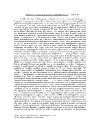 A Refeição Da Páscoa E A Instituição Da Ceia Do Senhor, Mt.26.20-29.
O traidor entre eles: V 20) Chegada a tarde, pôs-se ele à mesa com os doze discípulos. 21)
E enquanto comiam, declarou Jesus: Em verdade vos digo que um dentre vós me trairá. 22) E eles,
muitíssimo contristados, começaram um por um a perguntar-lhe: Porventura sou eu, Senhor? 23)
E ele respondeu: O que mete comigo a mão no prato, esse me trairá. 24) O Filho do homem vai,
como está escrito a meu respeito, mas ai daquele por intermédio de quem o Filho do Homem está
sendo traído! Melhor lhe fora não haver nascido! 25) Então Judas, que o traía, perguntou: Acaso
sou eu, Mestre? Respondeu-lhe Jesus: Tu o disseste. Com o por do sol os cordeiros, que haviam
sido apresentados no pátio do templo, já haviam sido mortos. E por toda Jerusalém podiam ser
vistos pequenos grupos de dez a vinte judeus reunidos ao redor da refeição festiva. Originalmente,
o jantar era comido de pé, Ex.12.11. Mas os judeus, tendo entrado na terra prometida, modificaram
a regra, afirmando que escravos é que ficam de pé, mas senhores se reclinam à mesa. Jesus teve
consigo todos os doze discípulos quando a refeição começou. Iniciava com a bênção sobre o vinho
e a festa e o servir do primeiro cálice, sendo o senhor da casa quem bebia primeiro, seguindo-se
nisso os demais. Depois que todos lavaram as mãos, comiam as ervas amargas que eram
mergulhadas em vinagre ou água salgada, como uma recordação das tristezas do Egito. Enquanto
isso era trazida a refeição pascal, o charoseth ou o molho, os pães asmos, as oferendas festivas, e,
sobre tudo, o cordeiro assado, ao que seguia a explanação de todas as comidas que era feito pelo
chefe da família. Então cantavam a primeira parte do Hallel, Sl. 113 e 114, e bebiam o segundo
cálice. Após isso começava a festa propriamente dita, quando o chefe da família tomava dois pães e
quebrava um deles ao meio e o deitava sobre todo o pão. Então o abençoava, cobria com ervas
amargas, mergulhava no molho e então o alcançava a todos no círculo, dizendo: Este é o pão da
aflição que nossos pais comeram no Egito. Depois o dono abençoava o cordeiro pascal e comia
dele. As oferendas festivas eram comidas com o pão mergulhado no molho. E finalmente o
cordeiro. O agradecimento pela refeição era seguido pelo abençoar e beber do terceiro cálice. Em
conclusão era contado o cantado o restante do Hallel, Sl. 115-118, e bebido quarto cálice 30
).”
“Assim o primeiro cálice era dedicado à proclamação da festa. E Lucas nos diz que Cristo, com
este cálice, anunciou aos seus discípulos que esta era a última festa que celebraria com eles neste
mundo. ... O segundo cálice era dedicado à interpretação do ato festivo. Com ele o apóstolo Paulo
une a exortação: ‘Todas as vezes que comerdes deste pão e beberdes deste cálice’. O terceiro cálice
seguia ao partir do pão, que celebrava os pães asmos, este era o cálice de agradecimento. O Senhor
consagrou a este como o cálice da Nova Aliança” 31
). Foi durante a primeira parte da refeição que
o Senhor fez seu surpreendente anúncio sobre o traidor em seu meio. Não se dirige diretamente ao
culpado, mas lhe é muito ponderado, como se ainda o instasse ao arrependimento. É natural, que
estas palavras provocaram a maior consternação e tristeza, e os discípulos ansiosamente lhe rogam:
Certamente não sou eu! Jesus lhes dá um sinal claro pelo qual podiam conhecer o traidor, a saber,
seria aquele que com ele mergulharia seu pedaço de pão no molho e então o receberia das suas
mãos. Mas isto não foi notado em parte, por causa da geral agitação e porque todos os membros do
pequeno grupo mergulhavam seu pão no molho ou charoseth. Mas Cristo prefere palavras sérias de
advertência num último esforço para deter Judas da execução de seu empreendimento nefando. O
Senhor, conforme as Escrituras e a vontade de Deus, realmente precisa entrar em sua paixão, mas
aquele que por traição fosse entregá-lo às mãos de seus inimigos, era um ser maldito ao qual teria
sido muito melhor se nunca tivesse nascido. Judas, porém, estava de coração extremamente
endurecido. As palavras penetrantes e advertentes de Cristo serviram unicamente para torná-lo um
descarado. Notemos: Enquanto os demais discípulos se dirigem a Jesus como Senhor, Judas o
chama meramente de Rabi, seja que isto tenha provindo da má consciência ou do abismo da
30
) 195) Robinso’s Babilonian Talmud, Tract Peschim, V.68-221.
31
) 196) Schaff, Commentary, Matthew, 469.
 