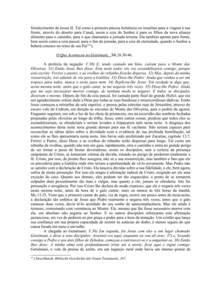 fortalecimento de nossa fé. Tal como a primeira páscoa fortaleceu os israelitas para a viagem à sua
frente, através do deserto para Canaã, assim a ceia do Senhor é para os filhos da nova aliança
alimento para o caminho, para o que chamamos a jornada terrena. Ela também aponta para frente,
bem assim como a ceia pascal, para o fim da jornada, para a ceia da eternidade, quando o Senhor a
beberá conosco no reino de seu Pai”34
).
O Que Aconteceu no Getsêmani, Mt.26.30-46.
A profecia da negação: V.30) E, tendo cantado um hino, caíram para o Monte das
Oliveiras. 31) Então Jesus lhes disse: Esta noite todos vós vos escandalizareis comigo; porque
está escrito: Ferirei o pastor, e as ovelhas do rebanho ficarão dispersa. 32) Mas, depois da minha
ressurreição, irei adiante de vós para a Galiléia. 33) Disse-lhe Pedro: Ainda que venhas a ser um
tropeço para todos, nunca o serás para mim. 34) Replicou-lhe Jesus: Em verdade te digo que,
nesta mesma noite, antes que o galo cante, tu me negarás três vezes. 35) Disse-lhe Pedro: Ainda
que me seja necessário morrer contigo, de nenhum modo te negarei. E todos os discípulos
disseram o mesmo. Depois do fim da ceia pascal, foi cantada parte final do grande Hallel, que era
um agradecimento solene dado a Deus por todas as suas bondosas e misericordiosas dádivas. Então
Jesus começou a retirar0se da sala superior, e passou pelas estreitas ruas de Jerusalém, atravez do
escuro vale do Cedrom, em direção às encostas do Monte das Oliveiras, para o jardim da agonia.
Enquanto seguiam, ora sob a luz da luz cheia da primavera, ora na escuridão das sombras fechadas
projetadas pelas oliveiras ao longo da trilha, Jesus, entre outras coisas, predisse que todos eles se
escandalizariam, se ofenderiam e seriam levados a tropeçarem nele nesta noite. A desgraça dos
acontecimentos desta noite seria grande demais para sua fé vacilante. Não seriam capazes para
reconciliar as idéias deles sobre a divindade com a evidência de sua profunda humilhação, tal
como ela se lhes apresentaria nesta noite. Isto havia sido profetizado por Zacarias, capítulo 13.7.
Ferirei o Pastor, disse Deus, e as ovelhas do rebanho serão dispersas para longe. Tal como um
rebanho de ovelhas, quando não tem um guia, rapidamente, erra o caminho e entra no grande perigo
de ser tornar a presa de bestas devoradoras, assim os discípulos, sem a certeza da presença
onipotente de Cristo, se tornariam vítimas da dúvida, estando no perigo de perderem totalmente a
fé. Cristo, por isso, de pronto lhes assegura, não só a sua ressurreição, mas também o fato que ele
os precederia para a Galiléia onde eles teriam a oportunidade de vê-lo novamente. Mas Pedro não
se satisfez com a declaração de Cristo. Ela lançava dúvidas sobre a sua fidelidade, e ele, bem agora,
sofria de muita presunção. Por isso ele reagiu à afirmação radical de Cristo, exigindo ser ele uma
exceção do caso. Quanto aos demais, eles podiam ser tão esquecidos, a ponto de se tornarem
culpados dum procedimento tão mau e vulgar, mas quanto a ele, jamais se ofenderia. Isto foi
presunção e arrogância. Por isso Cristo lhe declara de modo expresso, que ele o negaria três vezes
nesta mesma noite, antes da hora de o galo cantar, mais ou menos às três horas da manhã,
Mc.13.35. Visto que o primeiro cantar do galo, via de regra, ocorre um pouco antes da meia-noite,
a declaração tão enfática de Jesus que Pedro realmente o negaria três vezes, antes que o galo
cantasse duas vezes, devia tê-lo acordado do seu sonho de autocomplacência. Mas ele ainda é
teimoso, contestando com veemência ao Mestre: Ele, mesmo que lhe fosse necessário morrer com
ele, em absoluto não negaria ao Senhor. E os outros discípulos reforçaram esta afirmação
jactanciosa, em vez de pedirem ao por graça e poder para a hora da tentação. Um cristão que lança
sua confiança em sua própria capacidade de resistir às astúcias do diabo, é menos seguro do que
canoa furada em meio a um tufão.
A chegada ao Getsêmani: V.36) Em seguida, foi Jesus com eles a um lugar chamado
Getsêmani, e disse a seus discípulos: Assentai-vos aqui, enquanto eu vou ali orar; 37) e, levando
consigo a Pedro e aos dois filhos de Zebedeu, começou a entristecer-se e a angustiar-se. 38) Então
lhes disse: A minha alma está profundamente triste até à morte; ficai aqui e vigiai comigo.
Getsêmani, o vale da prensa de azeite, era um lugarejo rural onde havia um imenso pomar de
34
) Stoeckhardt, Biblische Geschichte dês Neuen Testaments, 267.
 