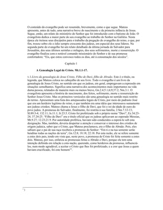 O conteúdo do evangelho pode ser resumido, brevemente, como o que segue. Mateus
apresenta, antes de tudo, uma narrativa breve do nascimento e da primeira infância de Jesus.
Segue, então, um relato do ministério do Senhor que foi introduzido com o batismo de João. O
evangelista dedica a maior parte do seu evangelho ao trabalho do Senhor na Galiléia. Nesta
época ele treinou seus discípulos para o trabalho da pregação do evangelho do reino, o que, por
fim, trouxe sobre ele o ódio sempre crescente dos judeus, em especial dos seus líderes. Na
segunda parte do evangelho há um relato detalhado da última jornada do Salvador para
Jerusalém, dos seus últimos sermões e milagres, dos seus sofrimentos, morte e ressurreição. O
evangelho finaliza com o notável comando missionário do Senhor e de sua promessa
confortadora: “Eis, que estou convosco todos os dias, até à consumação dos séculos”.
Capítulo 1
A Genealogia Legal de Cristo. Mt.1.1-17.
v.1.Livro da genealogia de Jesus Cristo, Filho de Davi, filho de Abraão. Este é o título, ou
legenda, que Mateus coloca no cabeçalho de seu livro. Todo o evangelho é um livro da
genealogia de Jesus Cristo, no sentido em que os judeus, em geral, empregavam a expressão em
situações semelhantes. Significa uma narrativa dos acontecimentos mais importantes na vida
duma pessoa, relatados de maneira mais ou menos breve, Gn.2.4;5.1;6;9;37.2; Nm.3.1. O
evangelista apresenta a história do nascimento, dos feitos, sofrimento, morte e ressurreição do
Senhor Jesus Cristo. Mas os primeiros versículos são uma genealogia no sentido mais restrito
do termo. Apresentam uma lista dos antepassados legais de Cristo, por meio do padrasto José
que era um herdeiro legítimo do reino, o que também era uma idéia que interessava sumamente
aos judeus cristãos. Mateus chama a Jesus o filho de Davi, que foi o rei da idade de ouro do
povo judeu. A promessa do Salvador, finalmente, foi restrita à sua família, 2.Sm.7.12-13;
Sl.89.3-4; 132.11; Is.11.1; Jr.23.5. Cristo foi profetizado sob o próprio nome “Davi”, Ez.34.23-
24; 37.24-25. “Filho de Davi” era o título oficial que os judeus aplicavam ao esperado Messias,
Mt.9.27; 12.23;21.9. Por autoridade profética, haviam sido conduzidos a esperá-lo sob esta
designação. Mas, também, deveria despertar a atenção e conservar o interesse dos cristãos de
origem judaica, saber que o Cristo, que Mateus proclamava, era o filho de Abraão. Pois, eles
sabiam que o pai de sua raça recebera a promessa do Senhor: “Em ti e na tua semente serão
benditas todas as nações da terra”, Gn.12.8; 18.18; 22.18. Por esta razão, ele se refere somente
a estes dois pais, tendo em vista que, neste povo, a promessa de Cristo foi feita somente a estes
dois. Mateus, por isso, enfatiza as promessas feitas a Abraão e Davi, porque ele tem uma
intenção definida em relação a esta nação, querendo, como herdeiros da promessa, influenciá-
los, num modo agradável, a aceitar o Cristo que lhes foi profetizado, e a crer que Jesus a quem
haviam crucificado, foi este homem”3
.
.
3
)
 