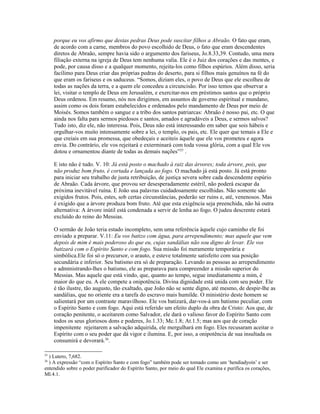 porque eu vos afirmo que destas pedras Deus pode suscitar filhos a Abraão. O fato que eram,
de acordo com a carne, membros do povo escolhido de Deus, o fato que eram descendentes
diretos de Abraão, sempre havia sido o argumento dos fariseus, Jo.8.33,39. Contudo, uma mera
filiação externa na igreja de Deus tem nenhuma valia. Ele é o Juiz dos corações e das mentes, e
pode, por causa disso e a qualquer momento, rejeita-los como filhos espúrios. Além disso, seria
facílimo para Deus criar das próprias pedras do deserto, para si filhos mais genuínos na fé do
que eram os fariseus e os saduceus. “Somos, diziam eles, o povo de Deus que ele escolheu de
todas as nações da terra, e a quem ele concedeu a circuncisão. Por isso temos que observar a
lei, visitar o templo de Deus em Jerusalém, e exercitar-nos em préstimos santos que o próprio
Deus ordenou. Em resumo, nós nos dirigimos, em assuntos de governo espiritual e mundano,
assim como os dois foram estabelecidos e ordenados pelo mandamento de Deus por meio de
Moisés. Somos também o sangue e a tribo dos santos patriarcas: Abraão é nosso pai, etc. O que
ainda nos falta para sermos piedosos e santos, amados e agradáveis a Deus, e sermos salvos?
Tudo isto, diz ele, não interessa. Pois, Deus não está interessando em saber que sois hábeis e
orgulhar-vos muito intensamente sobre a lei, o templo, os pais, etc. Ele quer que temais a Ele e
que creiais em sua promessa, que obedeçais e aceiteis àquele que ele vos prometeu e agora
envia. Do contrário, ele vos rejeitará e exterminará com toda vossa glória, com a qual Ele vos
dotou e ornamentou diante de todas as demais nações”25
.
E isto não é tudo. V. 10: Já está posto o machado à raiz das árvores; toda árvore, pois, que
não produz bom fruto, é cortada e lançada ao fogo. O machado já está posto. Já está pronto
para iniciar seu trabalho de justa retribuição, de justiça severa sobre cada descendente espúrio
de Abraão. Cada árvore, que provou ser desesperadamente estéril, não poderá escapar da
próxima inevitável ruína. E João usa palavras cuidadosamente escolhidas. Não somente são
exigidos frutos. Pois, estes, sob certas circunstâncias, poderão ser ruins e, até, venenosos. Mas
é exigido que a árvore produza bom fruto. Até que esta exigência seja preenchida, não há outra
alternativa: A árvore inútil está condenada a servir de lenha ao fogo. O judeu descrente estará
excluído do reino do Messias.
O sermão de João teria estado incompleto, sem uma referência àquele cujo caminho ele foi
enviado a preparar. V.11: Eu vos batizo com água, para arrependimento; mas aquele que vem
depois de mim é mais poderoso do que eu, cujas sandálias não sou digno de levar. Ele vos
batizará com o Espírito Santo e com fogo. Sua missão foi meramente temporária e
simbólica.Ele foi só o precursor, o arauto, e esteve totalmente satisfeito com sua posição
secundária e inferior. Seu batismo era só de preparação. Levando as pessoas ao arrependimento
e administrando-lhes o batismo, ele as preparava para compreender a missão superior do
Messias. Mas aquele que está vindo, que, quanto ao tempo, segue imediatamente a mim, é
maior do que eu. A ele compete a onipotência. Divina dignidade está unida com seu poder. Ele
é tão ilustre, tão augusto, tão exaltado, que João não se sente digno, até mesmo, de despir-lhe as
sandálias, que no oriente era a tarefa do escravo mais humilde. O ministério deste homem se
salientará por um contraste maravilhoso. Ele vos batizará, dar-vos-á um batismo peculiar, com
o Espírito Santo e com fogo. Aqui está referido um efeito duplo da obra de Cristo: Aos que, de
coração penitente, o aceitarem como Salvador, ele dará o valioso favor do Espírito Santo com
todos os seus gloriosos dons e poderes, Jo.1.33; Mc.1.8; At.1.5; mas aos que de coração
impenitente rejeitarem a salvação adquirida, ele mergulhará em fogo. Eles recusaram aceitar o
Espírito com o seu poder que dá vigor e ilumina. E, por isso, a onipotência de sua insultada os
consumirá e devorará.26
.
25
) Lutero, 7,682.
26
) A expressão “com o Espírito Santo e com fogo” também pode ser tomado como um ‘hendiadyoin’ e ser
entendido sobre o poder purificador do Espírito Santo, por meio do qual Ele examina e purifica os corações,
Ml.4.1.
 