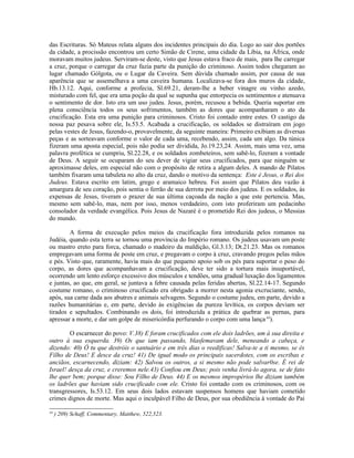 das Escrituras. Só Mateus relata alguns dos incidentes principais do dia. Logo ao sair dos portões
da cidade, a procissão encontrou um certo Simão de Cirene, uma cidade da Líbia, na África, onde
moravam muitos judeus. Serviram-se deste, visto que Jesus estava fraco de mais, para lhe carregar
a cruz, porque o carregar da cruz fazia parte da punição do criminoso. Assim todos chegaram ao
lugar chamado Gólgota, ou o Lugar da Caveira. Sem dúvida chamado assim, por causa de sua
aparência que se assemelhava a uma caveira humana. Localizava-se fora dos muros da cidade,
Hb.13.12. Aqui, conforme a profecia, Sl.69.21, deram-lhe a beber vinagre ou vinho azedo,
misturado com fel, que era uma poção da qual se supunha que entorpecia os sentimentos e atenuava
o sentimento de dor. Isto era um uso judeu. Jesus, porém, recusou a bebida. Queria suportar em
plena consciência todos os seus sofrimentos, também as dores que acompanharam o ato da
crucificação. Esta era uma punição para criminosos. Cristo foi contado entre estes. O castigo da
nossa paz pesava sobre ele, Is.53.5. Acabada a crucificação, os soldados se distraíram em jogo
pelas vestes de Jesus, fazendo-o, provavelmente, da seguinte maneira: Primeiro exibiam as diversas
peças e as sorteavam conforme o valor de cada uma, recebendo, assim, cada um algo. Da túnica
fizeram uma aposta especial, pois não podia ser dividida, Jo.19.23,24. Assim, mais uma vez, uma
palavra profética se cumpriu, Sl.22.28, e os soldados zombeteiros, sem sabê-lo, fizeram a vontade
de Deus. A seguir se ocuparam do seu dever de vigiar seus crucificados, para que ninguém se
aproximasse deles, em especial não com o propósito de retira a algum deles. A mando de Pilatos
também fixaram uma tabuleta no alto da cruz, dando o motivo da sentença: Este é Jesus, o Rei dos
Judeus. Estava escrito em latim, grego e aramaico hebreu. Foi assim que Pilatos deu vazão à
amargura de seu coração, pois sentia o ferrão de sua derrota por meio dos judeus. E os soldados, às
expensas de Jesus, tiveram o prazer de sua última caçoada da nação a que este pertencia. Mas,
mesmo sem sabê-lo, mas, nem por isso, menos verdadeiro, com isto proferiram um pedacinho
consolador da verdade evangélica. Pois Jesus de Nazaré é o prometido Rei dos judeus, o Messias
do mundo.
A forma de execução pelos meios da crucificação fora introduzida pelos romanos na
Judéia, quando esta terra se tornou uma província do Império romano. Os judeus usavam um poste
ou mastro ereto para forca, chamado o madeiro da maldição, Gl.3.13; Dt.21.23. Mas os romanos
empregavam uma forma de poste em cruz, e pregavam o corpo à cruz, cravando pregos pelas mãos
e pés. Visto que, raramente, havia mais do que pequeno apoio sob os pés para suportar o peso do
corpo, as dores que acompanhavam a crucificação, deve ter sido a tortura mais insuportável,
ocorrendo um lento esforço excessivo dos músculos e tendões, uma gradual luxação dos ligamentos
e juntas, ao que, em geral, se juntava a febre causada pelas feridas abertas, Sl.22.14-17. Segundo
costume romano, o criminoso crucificado era obrigado a morrer nesta agonia excruciante, sendo,
após, sua carne dada aos abutres e animais selvagens. Segundo o costume judeu, em parte, devido a
razões humanitárias e, em parte, devido às exigências da pureza levítica, os corpos deviam ser
tirados e sepultados. Combinando os dois, foi introduzida a prática de quebrar as pernas, para
apressar a morte, e dar um golpe de misericórdia perfurando o corpo com uma lança44
).
O escarnecer do povo: V.38) E foram crucificados com ele dois ladrões, um à sua direita e
outro à sua esquerda. 39) Os que iam passando, blasfemavam dele, meneando a cabeça, e
dizendo: 40) Ó tu que destróis o santuário e em três dias o reedificas! Salva-te a ti mesmo, se és
Filho de Deus! E desce da cruz! 41) De igual modo os principais sacerdotes, com os escribas e
anciãos, escarnecendo, diziam: 42) Salvou os outros, a si mesmo não pode salvar0se. É rei de
Israel! desça da cruz, e creremos nele.43) Confiou em Deus; pois venha livrá-lo agora, se de fato
lhe quer bem; porque disse: Sou Filho de Deus. 44) E os mesmos impropérios lhe diziam também
os ladrões que haviam sido crucificado com ele. Cristo foi contado com os criminosos, com os
transgressores, Is.53.12. Em seus dois lados estavam suspensos homens que haviam cometido
crimes dignos de morte. Mas aqui o inculpável Filho de Deus, por sua obediência à vontade do Pai
44
) 209) Schaff, Commentary, Matthew, 522,523.
 