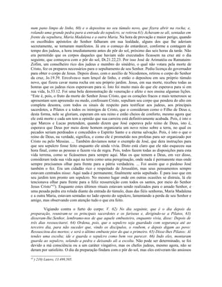 num pano limpo de linho, 60) e o depositou no seu túmulo novo, que fizera abrir na rocha; e,
rolando uma grande pedra para a entrada do sepulcro, se retirou.61) Achavam-se ali, sentadas em
frente da sepultura, Maria Madalena e a outra Maria. Na hora de provação e maior perigo, quando
os escolhidos apóstolos do Senhor falharam em sua lealdade, alguns dos que lhe aderiam
secretamente, se tornaram manifestos. Já era o começo do entardecer, conforme a contagem de
tempo dos judeus, a hora imediatamente antes do pôr do sol, próximo das seis horas da tarde. Não
era permitido que os corpos daqueles que haviam sido executados ficassem na cruz até o dia
seguinte, que começava com o pôr do sol, Dt.21.22,23. Por isso José de Arimatéia ou Ramataim-
Zofim, um conselheiro rico dos judeus e membro do sinédrio, o qual não votara pela morte de
Cristo, fez os preparos necessários para o sepultamento de seu Senhor. Pediu licença do governador
para obter o corpo de Jesus. Depois disso, com o auxílio de Nicodemos, retirou o corpo do Senhor
da cruz, Jo.19.39. Envolveu-o num lençol de linho, e então o depositou em seu próprio túmulo
novo, que fizera cavar numa rocha em seu próprio jardim. Jesus, em sua morte, recebeu todas as
honras que os judeus ricos esperavam para si. Isto foi muito mais do que ele esperava para si em
sua vida, Is.53.12. Foi uma bela demonstração de veneração e afeto e nos ensina algumas lições.
“Este é, pois, o fruto da morte do Senhor Jesus Cristo, que os corações fracos e mais temerosos se
apresentam sem apreensão ou medo, confessam Cristo, sepultam seu corpo que pendera do alto em
completa desonra, com todos os sinais de respeito para testificar aos judeus, aos principais
sacerdotes, a Pilatos e a todos os inimigos de Cristo, que o consideram como o Filho de Deus e,
desta forma, nele se gloriam, esperam em seu reino e estão cheios de conforto, mesmo agora que
ele está morto e cada um tem a opinião que sua carreira está definitivamente acabada. Pois, é isto o
que Marcos e Lucas pretendem, quando dizem que José esperava pelo reino de Deus, isto é,
esperava que Deus por meio deste homem organizaria um novo reino sobre a terra, no qual os
pecados seriam perdoados e concedidos o Espírito Santo e a eterna salvação. Pois, é isto o que o
reino de Deus, na verdade, significa, e como ele é prometido nos profetas para ser organizado por
Cristo ou pelo Messias. ... Também devíamos notar o exemplo de José, que dera instruções para
que seu sepulcro fosse feito enquanto ele ainda vivia. Disto está claro que ele não esqueceu sua
hora final, como as pessoas o fazem via de regra. Pois, todos fazem todas as disposições para esta
vida terrena, como se ficássemos para sempre aqui. Mas os que temem a Deus, em vez disso,
consideram toda sua vida aqui na terra como uma peregrinação, onde nada é permanente mas onde
sempre precisamos olhar para frente para a pátria verdadeira. ... Foi assim que o piedoso José
também o fez. Era um cidadão rico e respeitado de Jerusalém, mas seus pensamentos sempre
estavam centrados nisso: Aqui nada é permanente, finalmente serás sepultado. É para isso que em
seu jardim tem pronto um sepulcro. No mesmo lugar onde em outras ocasiões se distraía, lá ele
tencionava olhar para frente para a feliz ressurreição com todos os santos, por meio do Senhor
Jesus Cristo”45
). Enquanto estes últimos rituais estavam sendo realizados para o amado Senhor, e
uma pesada pedra era rolada diante da entrada do túmulo, duas das fiéis senhoras, Maria Madalena
e a outra Maria, estavam sentadas no lado oposto do sepulcro, lamentando a perda de seu Senhor e
amigo, mas observando com atenção tudo o que era feito.
Vigiando contra o furto do corpo: V. 62) No dia seguinte, que é o dia depois da
preparação, reuniram-se os principais sacerdotes e os fariseus e, dirigindo-se a Pilatos, 63)
disseram-lhe:Senhor, lembramo-nos de que aquele embusteiro, enquanto vivia, disse: Depois de
três dias ressuscitarei. 64) Ordena, pois, que o sepulcro seja guardado com segurança até ao
terceiro dia, para não suceder que, vindo os discípulos, o roubem, e depois digam ao povo:
Ressuscitou dos mortos; e será o último embuste pior do que o primeiro. 65) Disse-lhes Pilatos: Aí
tendes uma escolta; ide e guarda o sepulcro como bem vos parecer. 66) Indo eles, montaram
guarda ao sepulcro, selando a pedra e deixando ali a escolta. Não pode ser determinado, se foi
devido a má consciência ou a um caráter vingativo, mas os chefes judeus, mesmo agora, não se
deram por satisfeito. O dia da preparação findara com o pôr do sol, mas eles estiveram tão ansiosos
45
) 210) Lutero, 13.499,505.
 